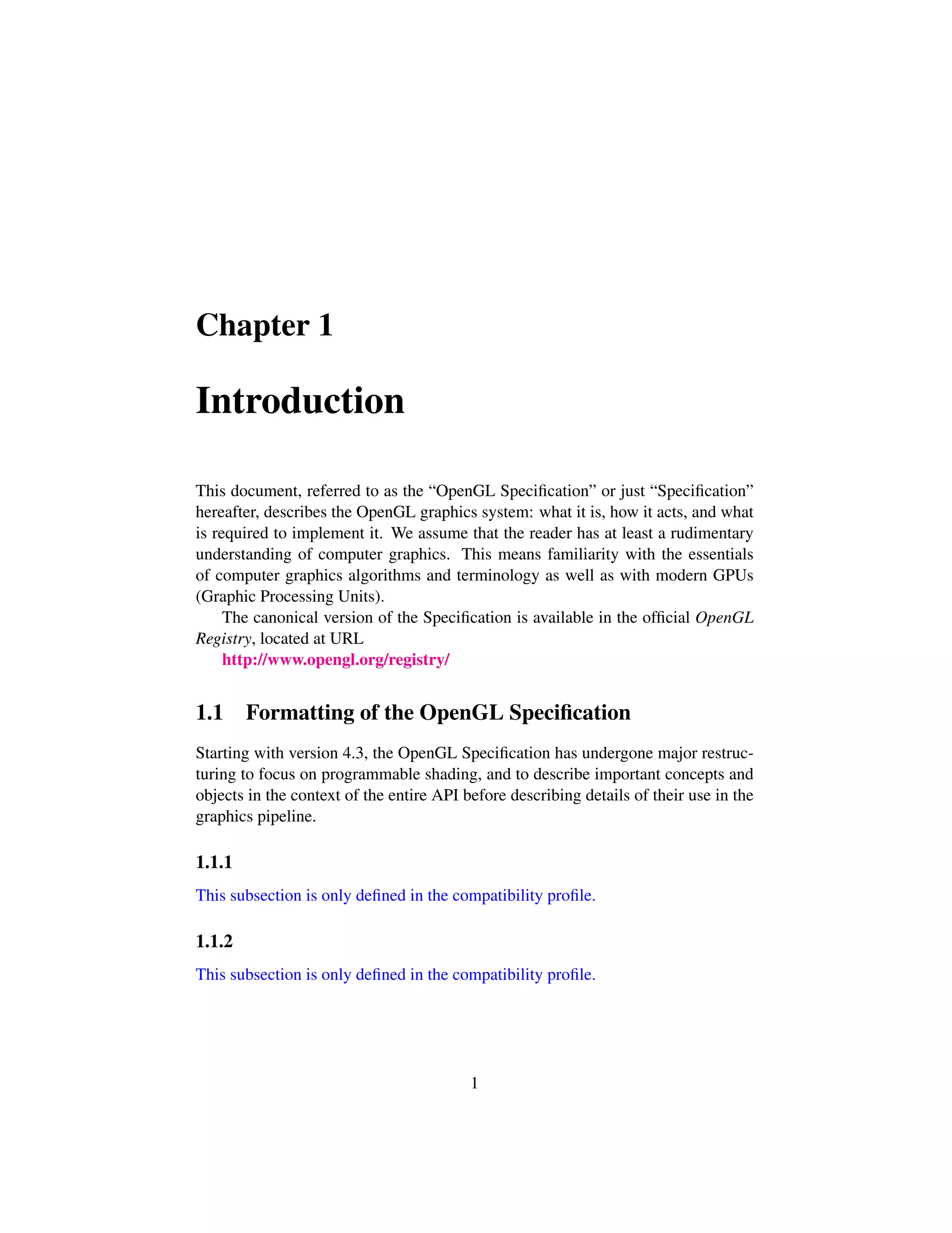 Chapter 1
Introduction
This document, referred to as the “OpenGL Speciﬁcation” or just “Speciﬁcation”
hereafter, describes the OpenGL graphics system: what it is, how it acts, and what
is required to implement it. We assume that the reader has at least a rudimentary
understanding of computer graphics. This means familiarity with the essentials
of computer graphics algorithms and terminology as well as with modern GPUs
(Graphic Processing Units).
The canonical version of the Speciﬁcation is available in the ofﬁcial OpenGL
Registry, located at URL
http://www.opengl.org/registry/
1.1 Formatting of the OpenGL Speciﬁcation
Starting with version 4.3, the OpenGL Speciﬁcation has undergone major restruc-
turing to focus on programmable shading, and to describe important concepts and
objects in the context of the entire API before describing details of their use in the
graphics pipeline.
1.1.1
This subsection is only deﬁned in the compatibility proﬁle.
1.1.2
This subsection is only deﬁned in the compatibility proﬁle.
1
 