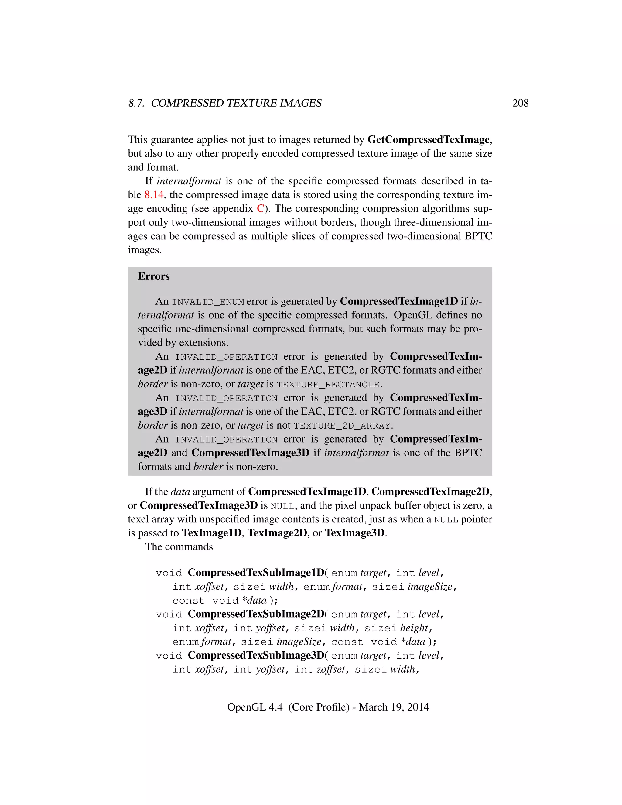 8.7. COMPRESSED TEXTURE IMAGES 208
This guarantee applies not just to images returned by GetCompressedTexImage,
but also to any other properly encoded compressed texture image of the same size
and format.
If internalformat is one of the speciﬁc compressed formats described in ta-
ble 8.14, the compressed image data is stored using the corresponding texture im-
age encoding (see appendix C). The corresponding compression algorithms sup-
port only two-dimensional images without borders, though three-dimensional im-
ages can be compressed as multiple slices of compressed two-dimensional BPTC
images.
Errors
An INVALID_ENUM error is generated by CompressedTexImage1D if in-
ternalformat is one of the speciﬁc compressed formats. OpenGL deﬁnes no
speciﬁc one-dimensional compressed formats, but such formats may be pro-
vided by extensions.
An INVALID_OPERATION error is generated by CompressedTexIm-
age2D if internalformat is one of the EAC, ETC2, or RGTC formats and either
border is non-zero, or target is TEXTURE_RECTANGLE.
An INVALID_OPERATION error is generated by CompressedTexIm-
age3D if internalformat is one of the EAC, ETC2, or RGTC formats and either
border is non-zero, or target is not TEXTURE_2D_ARRAY.
An INVALID_OPERATION error is generated by CompressedTexIm-
age2D and CompressedTexImage3D if internalformat is one of the BPTC
formats and border is non-zero.
If the data argument of CompressedTexImage1D, CompressedTexImage2D,
or CompressedTexImage3D is NULL, and the pixel unpack buffer object is zero, a
texel array with unspeciﬁed image contents is created, just as when a NULL pointer
is passed to TexImage1D, TexImage2D, or TexImage3D.
The commands
void CompressedTexSubImage1D( enum target, int level,
int xoffset, sizei width, enum format, sizei imageSize,
const void *data );
void CompressedTexSubImage2D( enum target, int level,
int xoffset, int yoffset, sizei width, sizei height,
enum format, sizei imageSize, const void *data );
void CompressedTexSubImage3D( enum target, int level,
int xoffset, int yoffset, int zoffset, sizei width,
OpenGL 4.4 (Core Proﬁle) - March 19, 2014
 