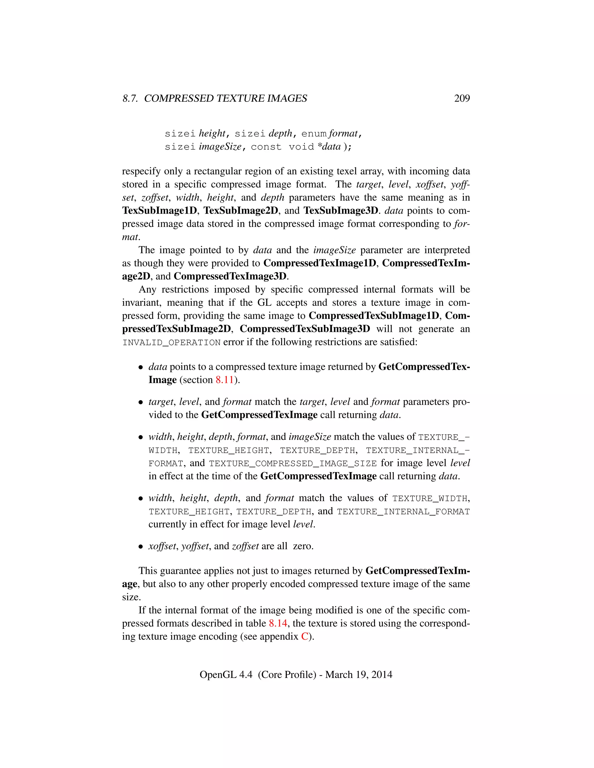 8.7. COMPRESSED TEXTURE IMAGES 209
sizei height, sizei depth, enum format,
sizei imageSize, const void *data );
respecify only a rectangular region of an existing texel array, with incoming data
stored in a speciﬁc compressed image format. The target, level, xoffset, yoff-
set, zoffset, width, height, and depth parameters have the same meaning as in
TexSubImage1D, TexSubImage2D, and TexSubImage3D. data points to com-
pressed image data stored in the compressed image format corresponding to for-
mat.
The image pointed to by data and the imageSize parameter are interpreted
as though they were provided to CompressedTexImage1D, CompressedTexIm-
age2D, and CompressedTexImage3D.
Any restrictions imposed by speciﬁc compressed internal formats will be
invariant, meaning that if the GL accepts and stores a texture image in com-
pressed form, providing the same image to CompressedTexSubImage1D, Com-
pressedTexSubImage2D, CompressedTexSubImage3D will not generate an
INVALID_OPERATION error if the following restrictions are satisﬁed:
• data points to a compressed texture image returned by GetCompressedTex-
Image (section 8.11).
• target, level, and format match the target, level and format parameters pro-
vided to the GetCompressedTexImage call returning data.
• width, height, depth, format, and imageSize match the values of TEXTURE_-
WIDTH, TEXTURE_HEIGHT, TEXTURE_DEPTH, TEXTURE_INTERNAL_-
FORMAT, and TEXTURE_COMPRESSED_IMAGE_SIZE for image level level
in effect at the time of the GetCompressedTexImage call returning data.
• width, height, depth, and format match the values of TEXTURE_WIDTH,
TEXTURE_HEIGHT, TEXTURE_DEPTH, and TEXTURE_INTERNAL_FORMAT
currently in effect for image level level.
• xoffset, yoffset, and zoffset are all zero.
This guarantee applies not just to images returned by GetCompressedTexIm-
age, but also to any other properly encoded compressed texture image of the same
size.
If the internal format of the image being modiﬁed is one of the speciﬁc com-
pressed formats described in table 8.14, the texture is stored using the correspond-
ing texture image encoding (see appendix C).
OpenGL 4.4 (Core Proﬁle) - March 19, 2014
 