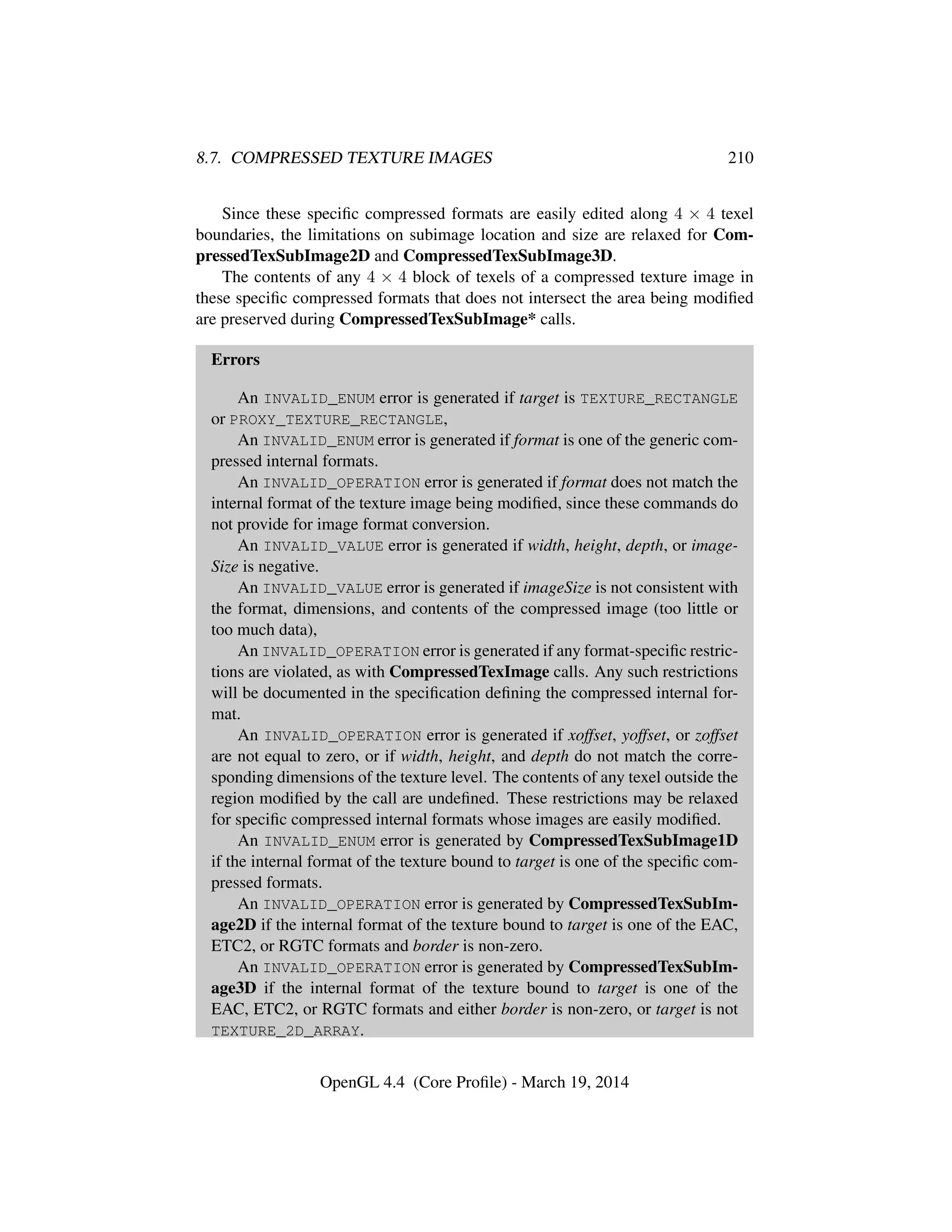 8.7. COMPRESSED TEXTURE IMAGES 210
Since these speciﬁc compressed formats are easily edited along 4 × 4 texel
boundaries, the limitations on subimage location and size are relaxed for Com-
pressedTexSubImage2D and CompressedTexSubImage3D.
The contents of any 4 × 4 block of texels of a compressed texture image in
these speciﬁc compressed formats that does not intersect the area being modiﬁed
are preserved during CompressedTexSubImage* calls.
Errors
An INVALID_ENUM error is generated if target is TEXTURE_RECTANGLE
or PROXY_TEXTURE_RECTANGLE,
An INVALID_ENUM error is generated if format is one of the generic com-
pressed internal formats.
An INVALID_OPERATION error is generated if format does not match the
internal format of the texture image being modiﬁed, since these commands do
not provide for image format conversion.
An INVALID_VALUE error is generated if width, height, depth, or image-
Size is negative.
An INVALID_VALUE error is generated if imageSize is not consistent with
the format, dimensions, and contents of the compressed image (too little or
too much data),
An INVALID_OPERATION error is generated if any format-speciﬁc restric-
tions are violated, as with CompressedTexImage calls. Any such restrictions
will be documented in the speciﬁcation deﬁning the compressed internal for-
mat.
An INVALID_OPERATION error is generated if xoffset, yoffset, or zoffset
are not equal to zero, or if width, height, and depth do not match the corre-
sponding dimensions of the texture level. The contents of any texel outside the
region modiﬁed by the call are undeﬁned. These restrictions may be relaxed
for speciﬁc compressed internal formats whose images are easily modiﬁed.
An INVALID_ENUM error is generated by CompressedTexSubImage1D
if the internal format of the texture bound to target is one of the speciﬁc com-
pressed formats.
An INVALID_OPERATION error is generated by CompressedTexSubIm-
age2D if the internal format of the texture bound to target is one of the EAC,
ETC2, or RGTC formats and border is non-zero.
An INVALID_OPERATION error is generated by CompressedTexSubIm-
age3D if the internal format of the texture bound to target is one of the
EAC, ETC2, or RGTC formats and either border is non-zero, or target is not
TEXTURE_2D_ARRAY.
OpenGL 4.4 (Core Proﬁle) - March 19, 2014
 