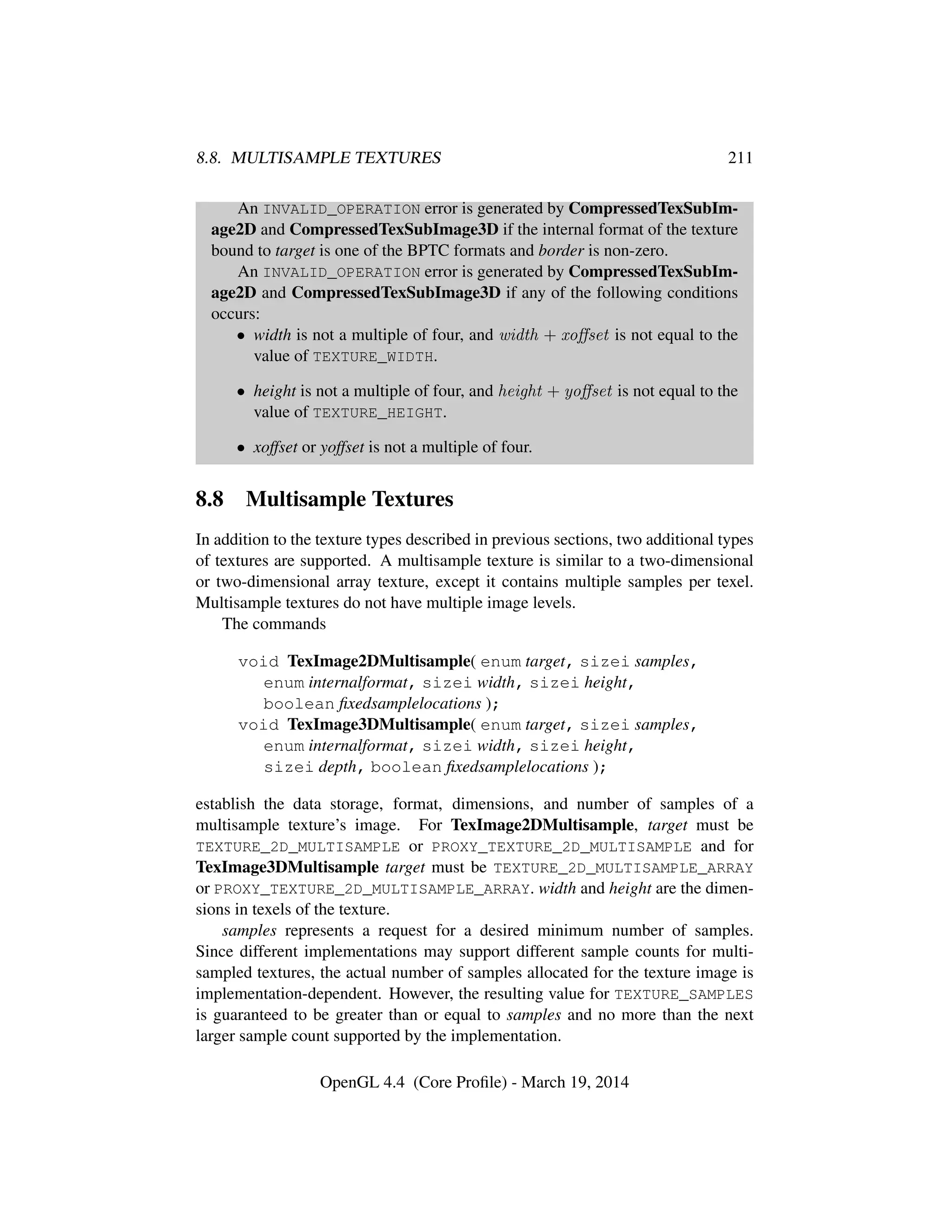 8.8. MULTISAMPLE TEXTURES 211
An INVALID_OPERATION error is generated by CompressedTexSubIm-
age2D and CompressedTexSubImage3D if the internal format of the texture
bound to target is one of the BPTC formats and border is non-zero.
An INVALID_OPERATION error is generated by CompressedTexSubIm-
age2D and CompressedTexSubImage3D if any of the following conditions
occurs:
• width is not a multiple of four, and width + xoﬀset is not equal to the
value of TEXTURE_WIDTH.
• height is not a multiple of four, and height + yoﬀset is not equal to the
value of TEXTURE_HEIGHT.
• xoffset or yoffset is not a multiple of four.
8.8 Multisample Textures
In addition to the texture types described in previous sections, two additional types
of textures are supported. A multisample texture is similar to a two-dimensional
or two-dimensional array texture, except it contains multiple samples per texel.
Multisample textures do not have multiple image levels.
The commands
void TexImage2DMultisample( enum target, sizei samples,
enum internalformat, sizei width, sizei height,
boolean ﬁxedsamplelocations );
void TexImage3DMultisample( enum target, sizei samples,
enum internalformat, sizei width, sizei height,
sizei depth, boolean ﬁxedsamplelocations );
establish the data storage, format, dimensions, and number of samples of a
multisample texture’s image. For TexImage2DMultisample, target must be
TEXTURE_2D_MULTISAMPLE or PROXY_TEXTURE_2D_MULTISAMPLE and for
TexImage3DMultisample target must be TEXTURE_2D_MULTISAMPLE_ARRAY
or PROXY_TEXTURE_2D_MULTISAMPLE_ARRAY. width and height are the dimen-
sions in texels of the texture.
samples represents a request for a desired minimum number of samples.
Since different implementations may support different sample counts for multi-
sampled textures, the actual number of samples allocated for the texture image is
implementation-dependent. However, the resulting value for TEXTURE_SAMPLES
is guaranteed to be greater than or equal to samples and no more than the next
larger sample count supported by the implementation.
OpenGL 4.4 (Core Proﬁle) - March 19, 2014
 