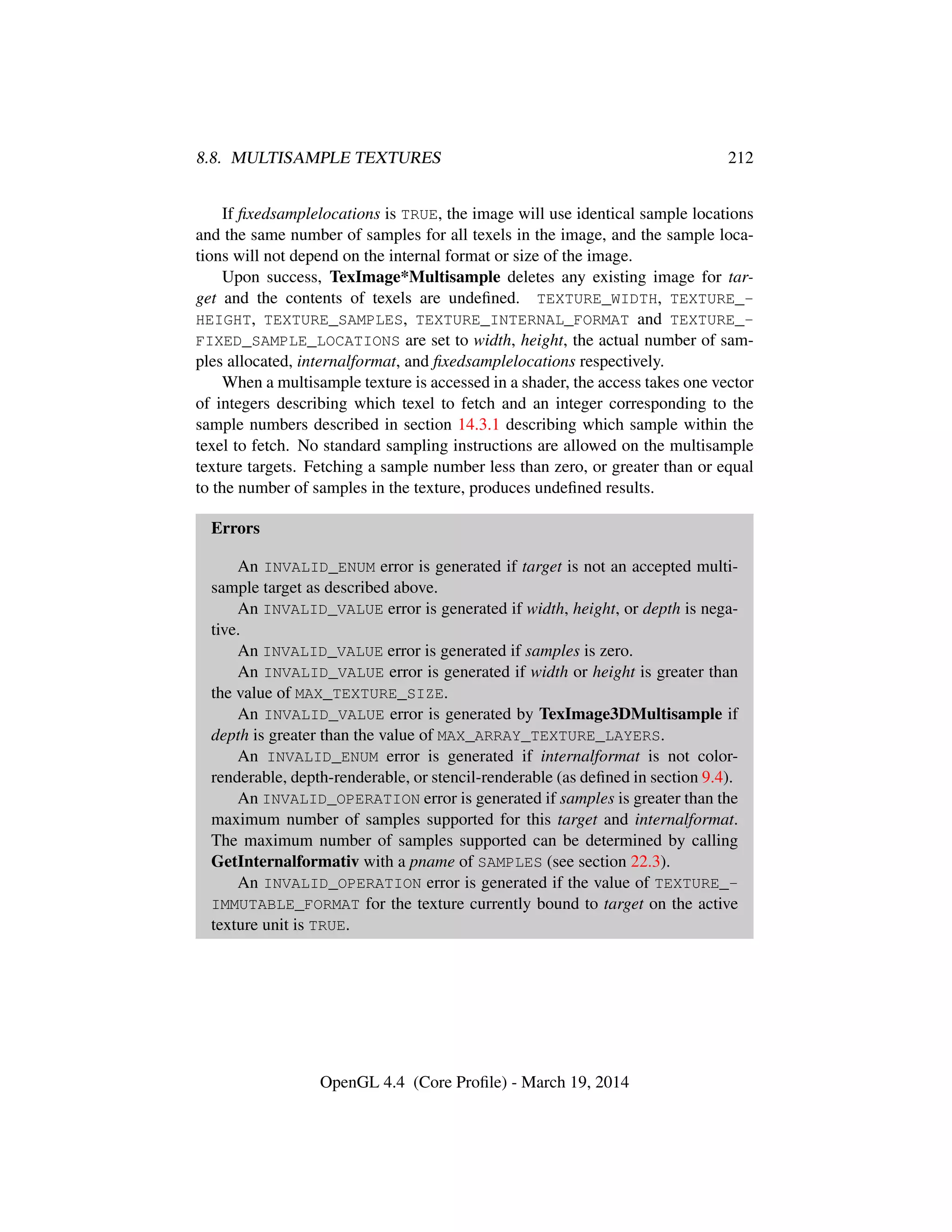 8.8. MULTISAMPLE TEXTURES 212
If ﬁxedsamplelocations is TRUE, the image will use identical sample locations
and the same number of samples for all texels in the image, and the sample loca-
tions will not depend on the internal format or size of the image.
Upon success, TexImage*Multisample deletes any existing image for tar-
get and the contents of texels are undeﬁned. TEXTURE_WIDTH, TEXTURE_-
HEIGHT, TEXTURE_SAMPLES, TEXTURE_INTERNAL_FORMAT and TEXTURE_-
FIXED_SAMPLE_LOCATIONS are set to width, height, the actual number of sam-
ples allocated, internalformat, and ﬁxedsamplelocations respectively.
When a multisample texture is accessed in a shader, the access takes one vector
of integers describing which texel to fetch and an integer corresponding to the
sample numbers described in section 14.3.1 describing which sample within the
texel to fetch. No standard sampling instructions are allowed on the multisample
texture targets. Fetching a sample number less than zero, or greater than or equal
to the number of samples in the texture, produces undeﬁned results.
Errors
An INVALID_ENUM error is generated if target is not an accepted multi-
sample target as described above.
An INVALID_VALUE error is generated if width, height, or depth is nega-
tive.
An INVALID_VALUE error is generated if samples is zero.
An INVALID_VALUE error is generated if width or height is greater than
the value of MAX_TEXTURE_SIZE.
An INVALID_VALUE error is generated by TexImage3DMultisample if
depth is greater than the value of MAX_ARRAY_TEXTURE_LAYERS.
An INVALID_ENUM error is generated if internalformat is not color-
renderable, depth-renderable, or stencil-renderable (as deﬁned in section 9.4).
An INVALID_OPERATION error is generated if samples is greater than the
maximum number of samples supported for this target and internalformat.
The maximum number of samples supported can be determined by calling
GetInternalformativ with a pname of SAMPLES (see section 22.3).
An INVALID_OPERATION error is generated if the value of TEXTURE_-
IMMUTABLE_FORMAT for the texture currently bound to target on the active
texture unit is TRUE.
OpenGL 4.4 (Core Proﬁle) - March 19, 2014
 