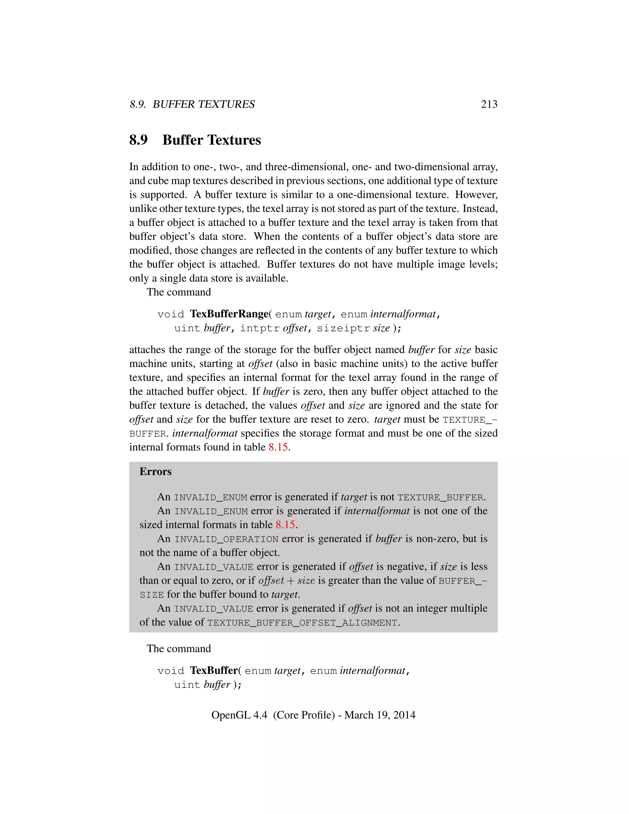 8.9. BUFFER TEXTURES 213
8.9 Buffer Textures
In addition to one-, two-, and three-dimensional, one- and two-dimensional array,
and cube map textures described in previous sections, one additional type of texture
is supported. A buffer texture is similar to a one-dimensional texture. However,
unlike other texture types, the texel array is not stored as part of the texture. Instead,
a buffer object is attached to a buffer texture and the texel array is taken from that
buffer object’s data store. When the contents of a buffer object’s data store are
modiﬁed, those changes are reﬂected in the contents of any buffer texture to which
the buffer object is attached. Buffer textures do not have multiple image levels;
only a single data store is available.
The command
void TexBufferRange( enum target, enum internalformat,
uint buffer, intptr offset, sizeiptr size );
attaches the range of the storage for the buffer object named buffer for size basic
machine units, starting at offset (also in basic machine units) to the active buffer
texture, and speciﬁes an internal format for the texel array found in the range of
the attached buffer object. If buffer is zero, then any buffer object attached to the
buffer texture is detached, the values offset and size are ignored and the state for
offset and size for the buffer texture are reset to zero. target must be TEXTURE_-
BUFFER. internalformat speciﬁes the storage format and must be one of the sized
internal formats found in table 8.15.
Errors
An INVALID_ENUM error is generated if target is not TEXTURE_BUFFER.
An INVALID_ENUM error is generated if internalformat is not one of the
sized internal formats in table 8.15.
An INVALID_OPERATION error is generated if buffer is non-zero, but is
not the name of a buffer object.
An INVALID_VALUE error is generated if offset is negative, if size is less
than or equal to zero, or if oﬀset + size is greater than the value of BUFFER_-
SIZE for the buffer bound to target.
An INVALID_VALUE error is generated if offset is not an integer multiple
of the value of TEXTURE_BUFFER_OFFSET_ALIGNMENT.
The command
void TexBuffer( enum target, enum internalformat,
uint buffer );
OpenGL 4.4 (Core Proﬁle) - March 19, 2014
 