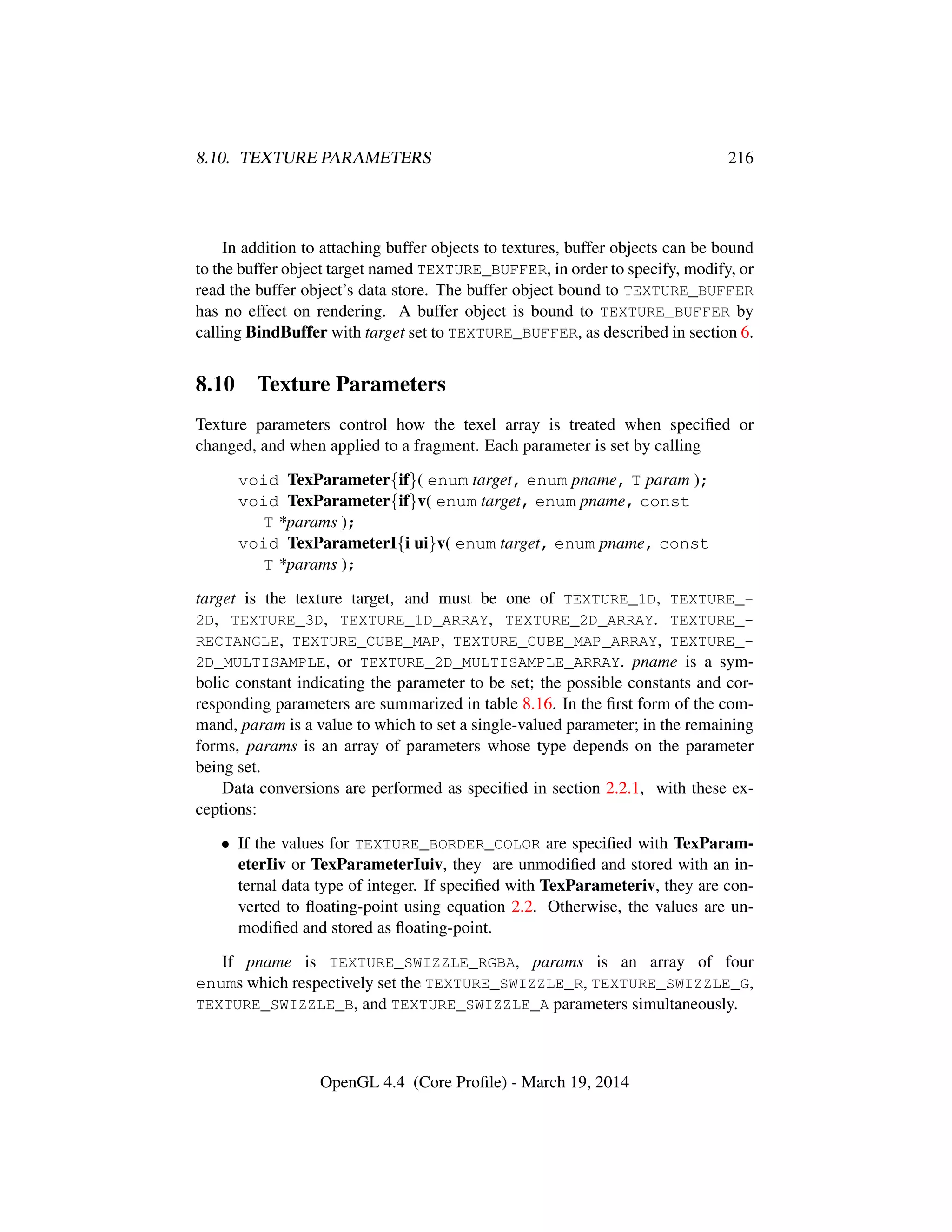 8.10. TEXTURE PARAMETERS 216
In addition to attaching buffer objects to textures, buffer objects can be bound
to the buffer object target named TEXTURE_BUFFER, in order to specify, modify, or
read the buffer object’s data store. The buffer object bound to TEXTURE_BUFFER
has no effect on rendering. A buffer object is bound to TEXTURE_BUFFER by
calling BindBuffer with target set to TEXTURE_BUFFER, as described in section 6.
8.10 Texture Parameters
Texture parameters control how the texel array is treated when speciﬁed or
changed, and when applied to a fragment. Each parameter is set by calling
void TexParameter{if}( enum target, enum pname, T param );
void TexParameter{if}v( enum target, enum pname, const
T *params );
void TexParameterI{i ui}v( enum target, enum pname, const
T *params );
target is the texture target, and must be one of TEXTURE_1D, TEXTURE_-
2D, TEXTURE_3D, TEXTURE_1D_ARRAY, TEXTURE_2D_ARRAY. TEXTURE_-
RECTANGLE, TEXTURE_CUBE_MAP, TEXTURE_CUBE_MAP_ARRAY, TEXTURE_-
2D_MULTISAMPLE, or TEXTURE_2D_MULTISAMPLE_ARRAY. pname is a sym-
bolic constant indicating the parameter to be set; the possible constants and cor-
responding parameters are summarized in table 8.16. In the ﬁrst form of the com-
mand, param is a value to which to set a single-valued parameter; in the remaining
forms, params is an array of parameters whose type depends on the parameter
being set.
Data conversions are performed as speciﬁed in section 2.2.1, with these ex-
ceptions:
• If the values for TEXTURE_BORDER_COLOR are speciﬁed with TexParam-
eterIiv or TexParameterIuiv, they are unmodiﬁed and stored with an in-
ternal data type of integer. If speciﬁed with TexParameteriv, they are con-
verted to ﬂoating-point using equation 2.2. Otherwise, the values are un-
modiﬁed and stored as ﬂoating-point.
If pname is TEXTURE_SWIZZLE_RGBA, params is an array of four
enums which respectively set the TEXTURE_SWIZZLE_R, TEXTURE_SWIZZLE_G,
TEXTURE_SWIZZLE_B, and TEXTURE_SWIZZLE_A parameters simultaneously.
OpenGL 4.4 (Core Proﬁle) - March 19, 2014
 