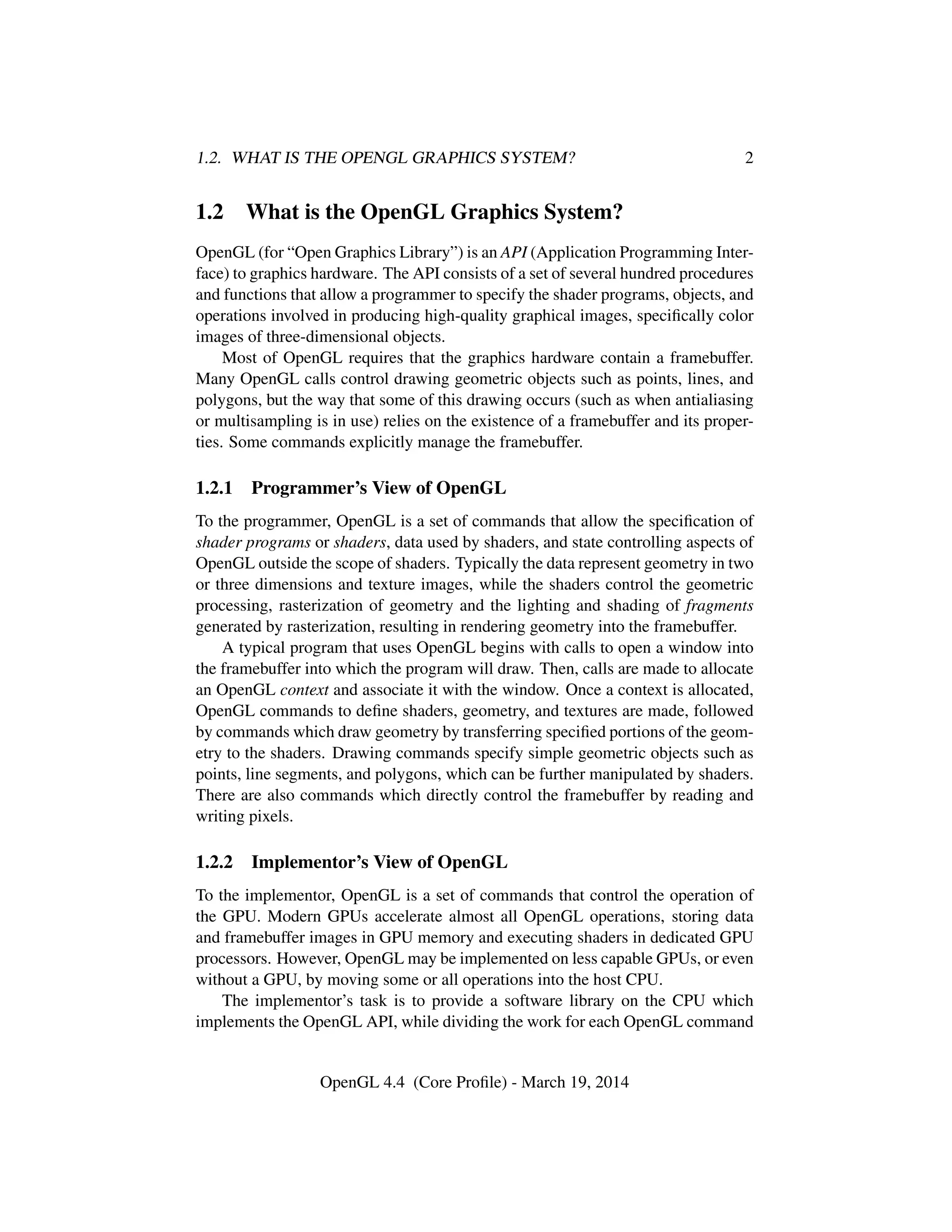 1.2. WHAT IS THE OPENGL GRAPHICS SYSTEM? 2
1.2 What is the OpenGL Graphics System?
OpenGL (for “Open Graphics Library”) is an API (Application Programming Inter-
face) to graphics hardware. The API consists of a set of several hundred procedures
and functions that allow a programmer to specify the shader programs, objects, and
operations involved in producing high-quality graphical images, speciﬁcally color
images of three-dimensional objects.
Most of OpenGL requires that the graphics hardware contain a framebuffer.
Many OpenGL calls control drawing geometric objects such as points, lines, and
polygons, but the way that some of this drawing occurs (such as when antialiasing
or multisampling is in use) relies on the existence of a framebuffer and its proper-
ties. Some commands explicitly manage the framebuffer.
1.2.1 Programmer’s View of OpenGL
To the programmer, OpenGL is a set of commands that allow the speciﬁcation of
shader programs or shaders, data used by shaders, and state controlling aspects of
OpenGL outside the scope of shaders. Typically the data represent geometry in two
or three dimensions and texture images, while the shaders control the geometric
processing, rasterization of geometry and the lighting and shading of fragments
generated by rasterization, resulting in rendering geometry into the framebuffer.
A typical program that uses OpenGL begins with calls to open a window into
the framebuffer into which the program will draw. Then, calls are made to allocate
an OpenGL context and associate it with the window. Once a context is allocated,
OpenGL commands to deﬁne shaders, geometry, and textures are made, followed
by commands which draw geometry by transferring speciﬁed portions of the geom-
etry to the shaders. Drawing commands specify simple geometric objects such as
points, line segments, and polygons, which can be further manipulated by shaders.
There are also commands which directly control the framebuffer by reading and
writing pixels.
1.2.2 Implementor’s View of OpenGL
To the implementor, OpenGL is a set of commands that control the operation of
the GPU. Modern GPUs accelerate almost all OpenGL operations, storing data
and framebuffer images in GPU memory and executing shaders in dedicated GPU
processors. However, OpenGL may be implemented on less capable GPUs, or even
without a GPU, by moving some or all operations into the host CPU.
The implementor’s task is to provide a software library on the CPU which
implements the OpenGL API, while dividing the work for each OpenGL command
OpenGL 4.4 (Core Proﬁle) - March 19, 2014
 