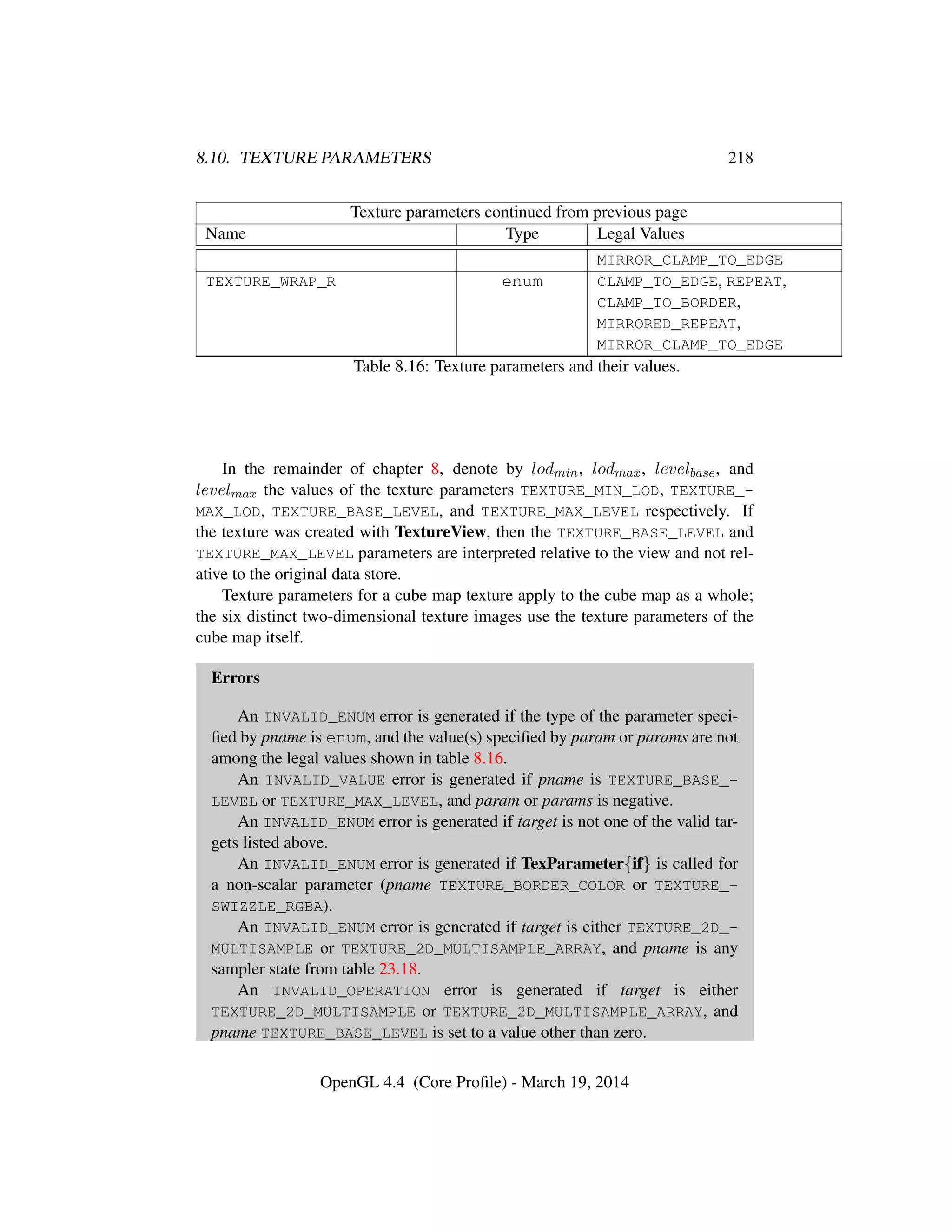 8.10. TEXTURE PARAMETERS 218
Texture parameters continued from previous page
Name Type Legal Values
MIRROR_CLAMP_TO_EDGE
TEXTURE_WRAP_R enum CLAMP_TO_EDGE, REPEAT,
CLAMP_TO_BORDER,
MIRRORED_REPEAT,
MIRROR_CLAMP_TO_EDGE
Table 8.16: Texture parameters and their values.
In the remainder of chapter 8, denote by lodmin, lodmax, levelbase, and
levelmax the values of the texture parameters TEXTURE_MIN_LOD, TEXTURE_-
MAX_LOD, TEXTURE_BASE_LEVEL, and TEXTURE_MAX_LEVEL respectively. If
the texture was created with TextureView, then the TEXTURE_BASE_LEVEL and
TEXTURE_MAX_LEVEL parameters are interpreted relative to the view and not rel-
ative to the original data store.
Texture parameters for a cube map texture apply to the cube map as a whole;
the six distinct two-dimensional texture images use the texture parameters of the
cube map itself.
Errors
An INVALID_ENUM error is generated if the type of the parameter speci-
ﬁed by pname is enum, and the value(s) speciﬁed by param or params are not
among the legal values shown in table 8.16.
An INVALID_VALUE error is generated if pname is TEXTURE_BASE_-
LEVEL or TEXTURE_MAX_LEVEL, and param or params is negative.
An INVALID_ENUM error is generated if target is not one of the valid tar-
gets listed above.
An INVALID_ENUM error is generated if TexParameter{if} is called for
a non-scalar parameter (pname TEXTURE_BORDER_COLOR or TEXTURE_-
SWIZZLE_RGBA).
An INVALID_ENUM error is generated if target is either TEXTURE_2D_-
MULTISAMPLE or TEXTURE_2D_MULTISAMPLE_ARRAY, and pname is any
sampler state from table 23.18.
An INVALID_OPERATION error is generated if target is either
TEXTURE_2D_MULTISAMPLE or TEXTURE_2D_MULTISAMPLE_ARRAY, and
pname TEXTURE_BASE_LEVEL is set to a value other than zero.
OpenGL 4.4 (Core Proﬁle) - March 19, 2014
 