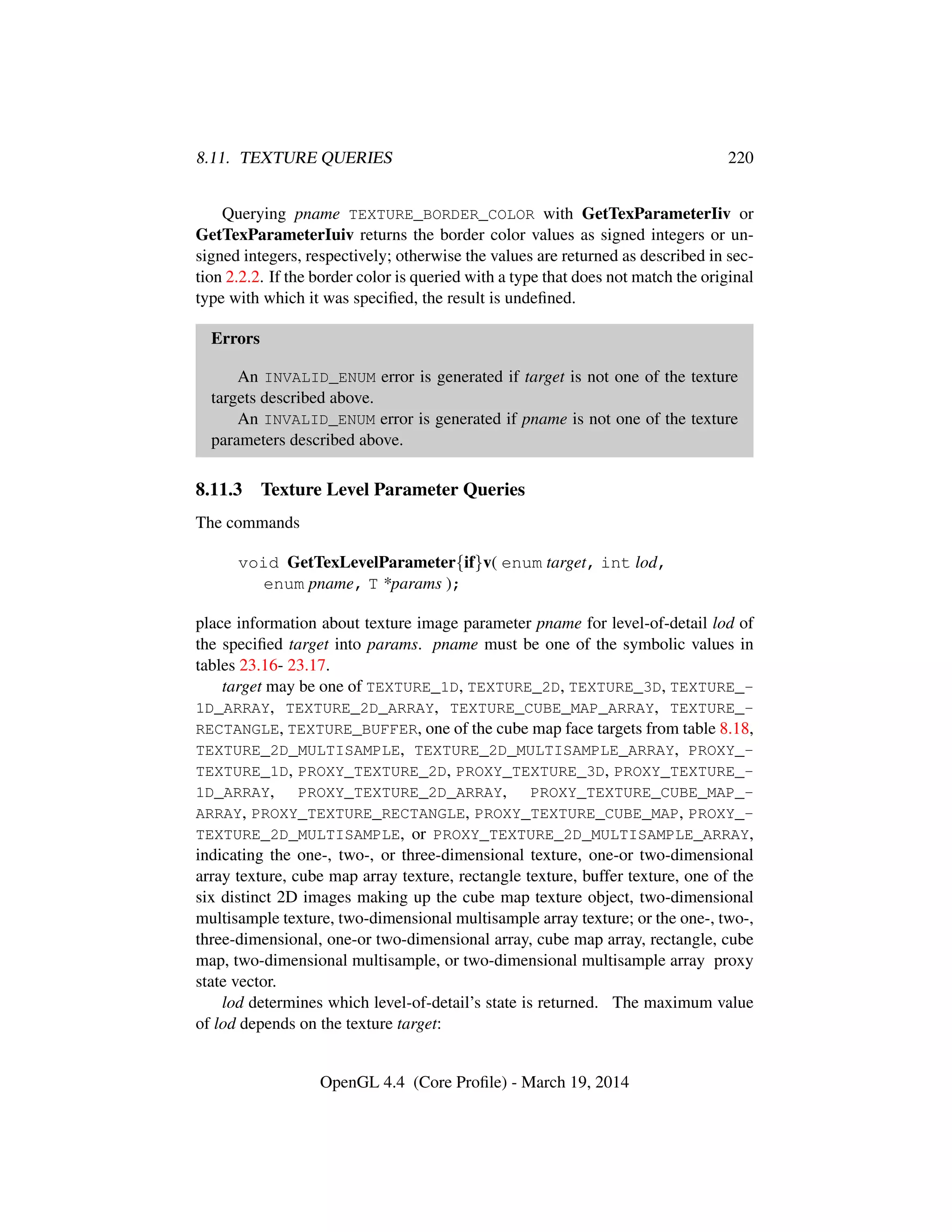 8.11. TEXTURE QUERIES 220
Querying pname TEXTURE_BORDER_COLOR with GetTexParameterIiv or
GetTexParameterIuiv returns the border color values as signed integers or un-
signed integers, respectively; otherwise the values are returned as described in sec-
tion 2.2.2. If the border color is queried with a type that does not match the original
type with which it was speciﬁed, the result is undeﬁned.
Errors
An INVALID_ENUM error is generated if target is not one of the texture
targets described above.
An INVALID_ENUM error is generated if pname is not one of the texture
parameters described above.
8.11.3 Texture Level Parameter Queries
The commands
void GetTexLevelParameter{if}v( enum target, int lod,
enum pname, T *params );
place information about texture image parameter pname for level-of-detail lod of
the speciﬁed target into params. pname must be one of the symbolic values in
tables 23.16- 23.17.
target may be one of TEXTURE_1D, TEXTURE_2D, TEXTURE_3D, TEXTURE_-
1D_ARRAY, TEXTURE_2D_ARRAY, TEXTURE_CUBE_MAP_ARRAY, TEXTURE_-
RECTANGLE, TEXTURE_BUFFER, one of the cube map face targets from table 8.18,
TEXTURE_2D_MULTISAMPLE, TEXTURE_2D_MULTISAMPLE_ARRAY, PROXY_-
TEXTURE_1D, PROXY_TEXTURE_2D, PROXY_TEXTURE_3D, PROXY_TEXTURE_-
1D_ARRAY, PROXY_TEXTURE_2D_ARRAY, PROXY_TEXTURE_CUBE_MAP_-
ARRAY, PROXY_TEXTURE_RECTANGLE, PROXY_TEXTURE_CUBE_MAP, PROXY_-
TEXTURE_2D_MULTISAMPLE, or PROXY_TEXTURE_2D_MULTISAMPLE_ARRAY,
indicating the one-, two-, or three-dimensional texture, one-or two-dimensional
array texture, cube map array texture, rectangle texture, buffer texture, one of the
six distinct 2D images making up the cube map texture object, two-dimensional
multisample texture, two-dimensional multisample array texture; or the one-, two-,
three-dimensional, one-or two-dimensional array, cube map array, rectangle, cube
map, two-dimensional multisample, or two-dimensional multisample array proxy
state vector.
lod determines which level-of-detail’s state is returned. The maximum value
of lod depends on the texture target:
OpenGL 4.4 (Core Proﬁle) - March 19, 2014
 