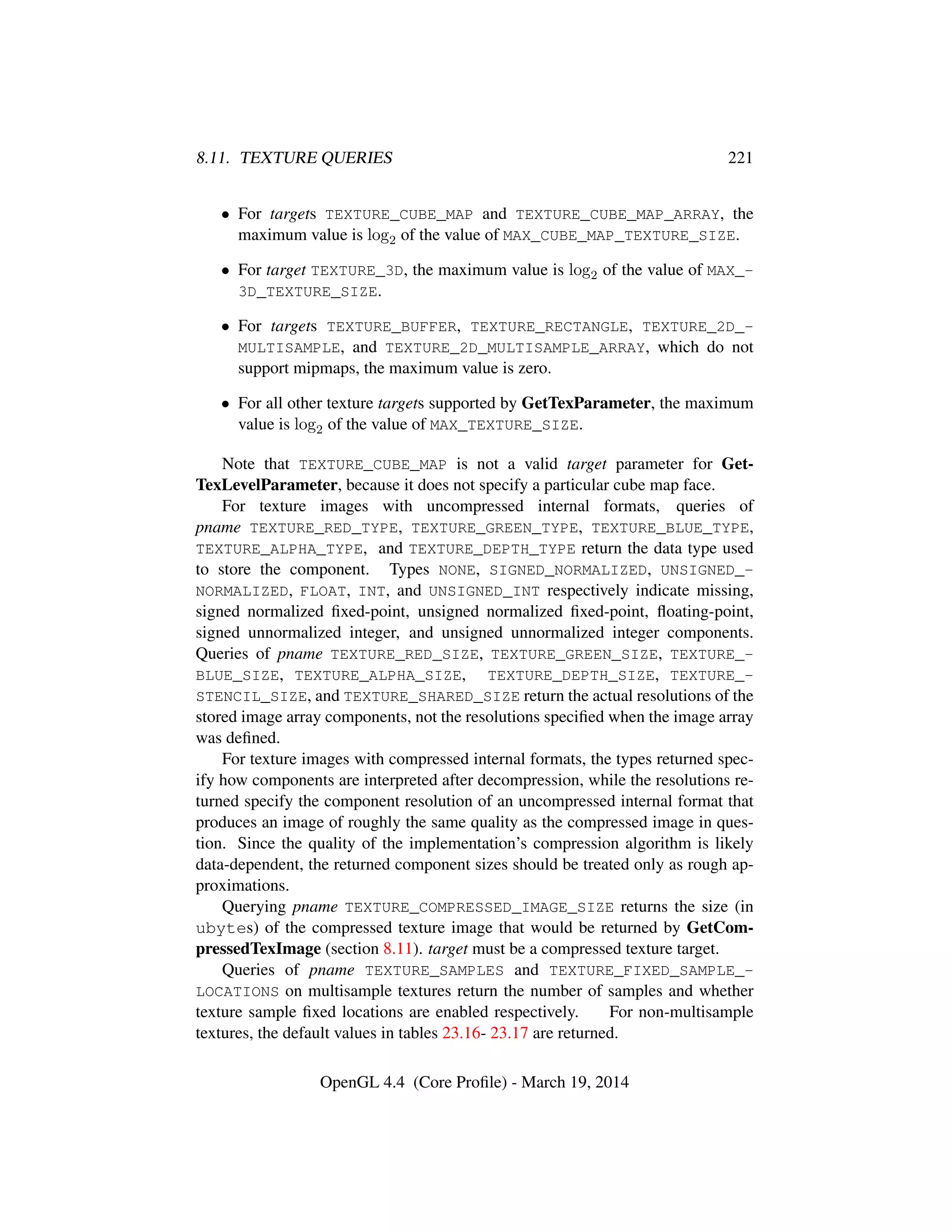 8.11. TEXTURE QUERIES 221
• For targets TEXTURE_CUBE_MAP and TEXTURE_CUBE_MAP_ARRAY, the
maximum value is log2 of the value of MAX_CUBE_MAP_TEXTURE_SIZE.
• For target TEXTURE_3D, the maximum value is log2 of the value of MAX_-
3D_TEXTURE_SIZE.
• For targets TEXTURE_BUFFER, TEXTURE_RECTANGLE, TEXTURE_2D_-
MULTISAMPLE, and TEXTURE_2D_MULTISAMPLE_ARRAY, which do not
support mipmaps, the maximum value is zero.
• For all other texture targets supported by GetTexParameter, the maximum
value is log2 of the value of MAX_TEXTURE_SIZE.
Note that TEXTURE_CUBE_MAP is not a valid target parameter for Get-
TexLevelParameter, because it does not specify a particular cube map face.
For texture images with uncompressed internal formats, queries of
pname TEXTURE_RED_TYPE, TEXTURE_GREEN_TYPE, TEXTURE_BLUE_TYPE,
TEXTURE_ALPHA_TYPE, and TEXTURE_DEPTH_TYPE return the data type used
to store the component. Types NONE, SIGNED_NORMALIZED, UNSIGNED_-
NORMALIZED, FLOAT, INT, and UNSIGNED_INT respectively indicate missing,
signed normalized ﬁxed-point, unsigned normalized ﬁxed-point, ﬂoating-point,
signed unnormalized integer, and unsigned unnormalized integer components.
Queries of pname TEXTURE_RED_SIZE, TEXTURE_GREEN_SIZE, TEXTURE_-
BLUE_SIZE, TEXTURE_ALPHA_SIZE, TEXTURE_DEPTH_SIZE, TEXTURE_-
STENCIL_SIZE, and TEXTURE_SHARED_SIZE return the actual resolutions of the
stored image array components, not the resolutions speciﬁed when the image array
was deﬁned.
For texture images with compressed internal formats, the types returned spec-
ify how components are interpreted after decompression, while the resolutions re-
turned specify the component resolution of an uncompressed internal format that
produces an image of roughly the same quality as the compressed image in ques-
tion. Since the quality of the implementation’s compression algorithm is likely
data-dependent, the returned component sizes should be treated only as rough ap-
proximations.
Querying pname TEXTURE_COMPRESSED_IMAGE_SIZE returns the size (in
ubytes) of the compressed texture image that would be returned by GetCom-
pressedTexImage (section 8.11). target must be a compressed texture target.
Queries of pname TEXTURE_SAMPLES and TEXTURE_FIXED_SAMPLE_-
LOCATIONS on multisample textures return the number of samples and whether
texture sample ﬁxed locations are enabled respectively. For non-multisample
textures, the default values in tables 23.16- 23.17 are returned.
OpenGL 4.4 (Core Proﬁle) - March 19, 2014
 