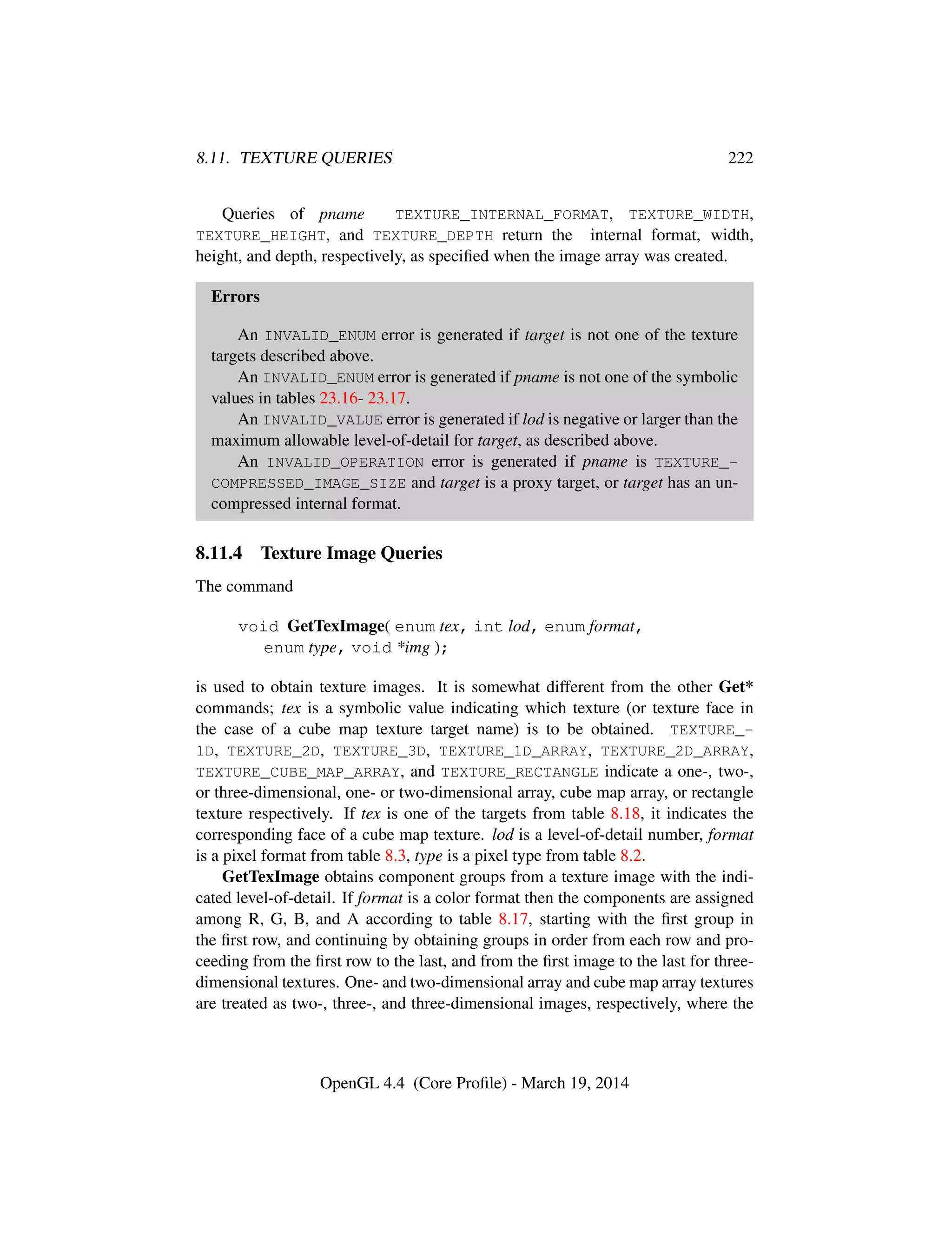 8.11. TEXTURE QUERIES 222
Queries of pname TEXTURE_INTERNAL_FORMAT, TEXTURE_WIDTH,
TEXTURE_HEIGHT, and TEXTURE_DEPTH return the internal format, width,
height, and depth, respectively, as speciﬁed when the image array was created.
Errors
An INVALID_ENUM error is generated if target is not one of the texture
targets described above.
An INVALID_ENUM error is generated if pname is not one of the symbolic
values in tables 23.16- 23.17.
An INVALID_VALUE error is generated if lod is negative or larger than the
maximum allowable level-of-detail for target, as described above.
An INVALID_OPERATION error is generated if pname is TEXTURE_-
COMPRESSED_IMAGE_SIZE and target is a proxy target, or target has an un-
compressed internal format.
8.11.4 Texture Image Queries
The command
void GetTexImage( enum tex, int lod, enum format,
enum type, void *img );
is used to obtain texture images. It is somewhat different from the other Get*
commands; tex is a symbolic value indicating which texture (or texture face in
the case of a cube map texture target name) is to be obtained. TEXTURE_-
1D, TEXTURE_2D, TEXTURE_3D, TEXTURE_1D_ARRAY, TEXTURE_2D_ARRAY,
TEXTURE_CUBE_MAP_ARRAY, and TEXTURE_RECTANGLE indicate a one-, two-,
or three-dimensional, one- or two-dimensional array, cube map array, or rectangle
texture respectively. If tex is one of the targets from table 8.18, it indicates the
corresponding face of a cube map texture. lod is a level-of-detail number, format
is a pixel format from table 8.3, type is a pixel type from table 8.2.
GetTexImage obtains component groups from a texture image with the indi-
cated level-of-detail. If format is a color format then the components are assigned
among R, G, B, and A according to table 8.17, starting with the ﬁrst group in
the ﬁrst row, and continuing by obtaining groups in order from each row and pro-
ceeding from the ﬁrst row to the last, and from the ﬁrst image to the last for three-
dimensional textures. One- and two-dimensional array and cube map array textures
are treated as two-, three-, and three-dimensional images, respectively, where the
OpenGL 4.4 (Core Proﬁle) - March 19, 2014
 