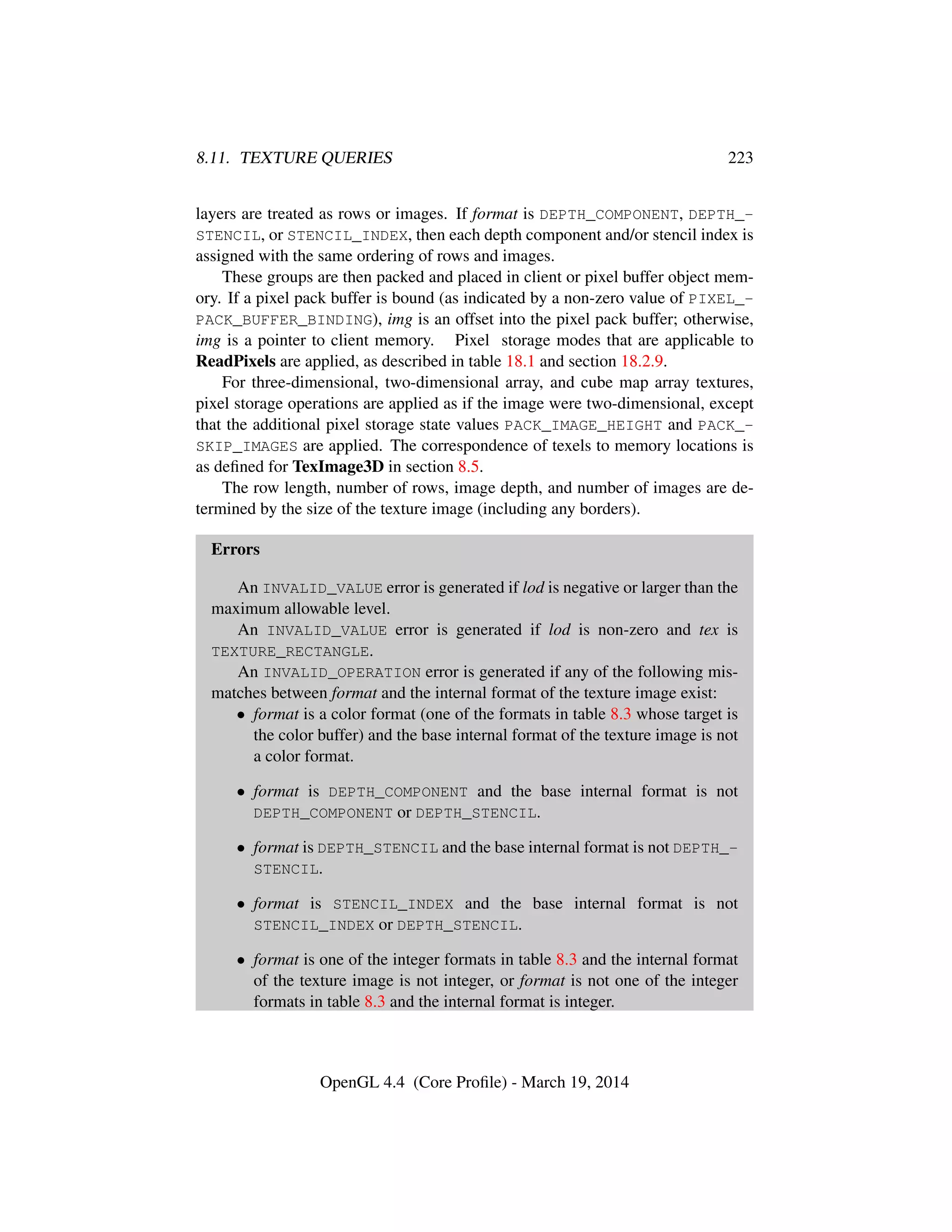 8.11. TEXTURE QUERIES 223
layers are treated as rows or images. If format is DEPTH_COMPONENT, DEPTH_-
STENCIL, or STENCIL_INDEX, then each depth component and/or stencil index is
assigned with the same ordering of rows and images.
These groups are then packed and placed in client or pixel buffer object mem-
ory. If a pixel pack buffer is bound (as indicated by a non-zero value of PIXEL_-
PACK_BUFFER_BINDING), img is an offset into the pixel pack buffer; otherwise,
img is a pointer to client memory. Pixel storage modes that are applicable to
ReadPixels are applied, as described in table 18.1 and section 18.2.9.
For three-dimensional, two-dimensional array, and cube map array textures,
pixel storage operations are applied as if the image were two-dimensional, except
that the additional pixel storage state values PACK_IMAGE_HEIGHT and PACK_-
SKIP_IMAGES are applied. The correspondence of texels to memory locations is
as deﬁned for TexImage3D in section 8.5.
The row length, number of rows, image depth, and number of images are de-
termined by the size of the texture image (including any borders).
Errors
An INVALID_VALUE error is generated if lod is negative or larger than the
maximum allowable level.
An INVALID_VALUE error is generated if lod is non-zero and tex is
TEXTURE_RECTANGLE.
An INVALID_OPERATION error is generated if any of the following mis-
matches between format and the internal format of the texture image exist:
• format is a color format (one of the formats in table 8.3 whose target is
the color buffer) and the base internal format of the texture image is not
a color format.
• format is DEPTH_COMPONENT and the base internal format is not
DEPTH_COMPONENT or DEPTH_STENCIL.
• format is DEPTH_STENCIL and the base internal format is not DEPTH_-
STENCIL.
• format is STENCIL_INDEX and the base internal format is not
STENCIL_INDEX or DEPTH_STENCIL.
• format is one of the integer formats in table 8.3 and the internal format
of the texture image is not integer, or format is not one of the integer
formats in table 8.3 and the internal format is integer.
OpenGL 4.4 (Core Proﬁle) - March 19, 2014
 