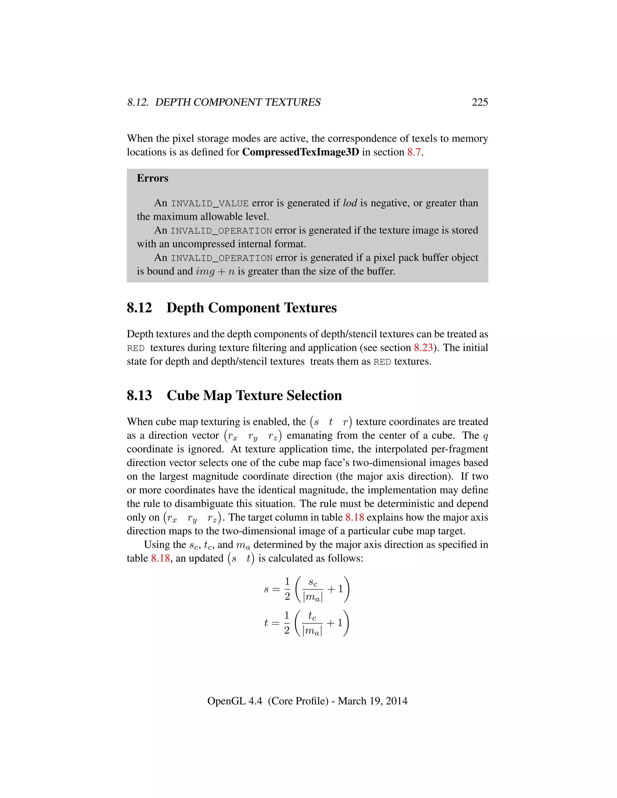 8.12. DEPTH COMPONENT TEXTURES 225
When the pixel storage modes are active, the correspondence of texels to memory
locations is as deﬁned for CompressedTexImage3D in section 8.7.
Errors
An INVALID_VALUE error is generated if lod is negative, or greater than
the maximum allowable level.
An INVALID_OPERATION error is generated if the texture image is stored
with an uncompressed internal format.
An INVALID_OPERATION error is generated if a pixel pack buffer object
is bound and img + n is greater than the size of the buffer.
8.12 Depth Component Textures
Depth textures and the depth components of depth/stencil textures can be treated as
RED textures during texture ﬁltering and application (see section 8.23). The initial
state for depth and depth/stencil textures treats them as RED textures.
8.13 Cube Map Texture Selection
When cube map texturing is enabled, the s t r texture coordinates are treated
as a direction vector rx ry rz emanating from the center of a cube. The q
coordinate is ignored. At texture application time, the interpolated per-fragment
direction vector selects one of the cube map face’s two-dimensional images based
on the largest magnitude coordinate direction (the major axis direction). If two
or more coordinates have the identical magnitude, the implementation may deﬁne
the rule to disambiguate this situation. The rule must be deterministic and depend
only on rx ry rz . The target column in table 8.18 explains how the major axis
direction maps to the two-dimensional image of a particular cube map target.
Using the sc, tc, and ma determined by the major axis direction as speciﬁed in
table 8.18, an updated s t is calculated as follows:
s =
1
2
sc
|ma|
+ 1
t =
1
2
tc
|ma|
+ 1
OpenGL 4.4 (Core Proﬁle) - March 19, 2014
 