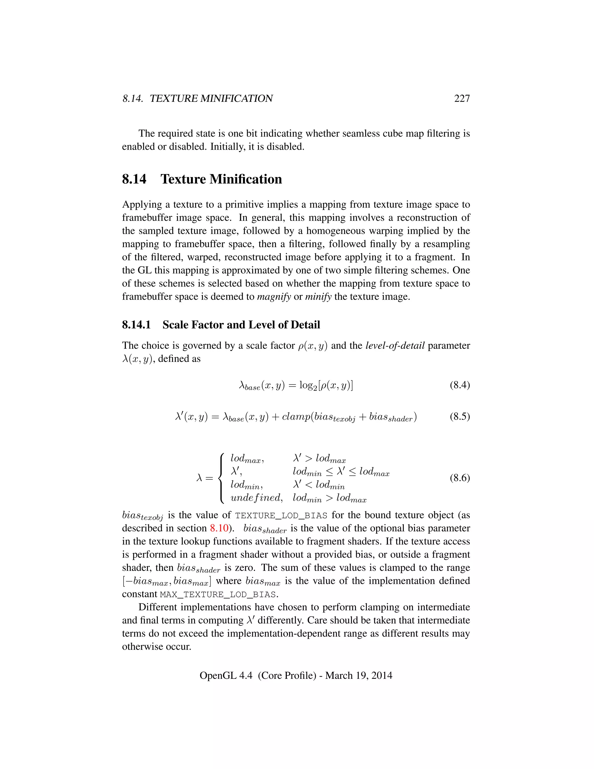 8.14. TEXTURE MINIFICATION 227
The required state is one bit indicating whether seamless cube map ﬁltering is
enabled or disabled. Initially, it is disabled.
8.14 Texture Miniﬁcation
Applying a texture to a primitive implies a mapping from texture image space to
framebuffer image space. In general, this mapping involves a reconstruction of
the sampled texture image, followed by a homogeneous warping implied by the
mapping to framebuffer space, then a ﬁltering, followed ﬁnally by a resampling
of the ﬁltered, warped, reconstructed image before applying it to a fragment. In
the GL this mapping is approximated by one of two simple ﬁltering schemes. One
of these schemes is selected based on whether the mapping from texture space to
framebuffer space is deemed to magnify or minify the texture image.
8.14.1 Scale Factor and Level of Detail
The choice is governed by a scale factor ρ(x, y) and the level-of-detail parameter
λ(x, y), deﬁned as
λbase(x, y) = log2[ρ(x, y)] (8.4)
λ (x, y) = λbase(x, y) + clamp(biastexobj + biasshader) (8.5)
λ =



lodmax, λ > lodmax
λ , lodmin ≤ λ ≤ lodmax
lodmin, λ < lodmin
undefined, lodmin > lodmax
(8.6)
biastexobj is the value of TEXTURE_LOD_BIAS for the bound texture object (as
described in section 8.10). biasshader is the value of the optional bias parameter
in the texture lookup functions available to fragment shaders. If the texture access
is performed in a fragment shader without a provided bias, or outside a fragment
shader, then biasshader is zero. The sum of these values is clamped to the range
[−biasmax, biasmax] where biasmax is the value of the implementation deﬁned
constant MAX_TEXTURE_LOD_BIAS.
Different implementations have chosen to perform clamping on intermediate
and ﬁnal terms in computing λ differently. Care should be taken that intermediate
terms do not exceed the implementation-dependent range as different results may
otherwise occur.
OpenGL 4.4 (Core Proﬁle) - March 19, 2014
 