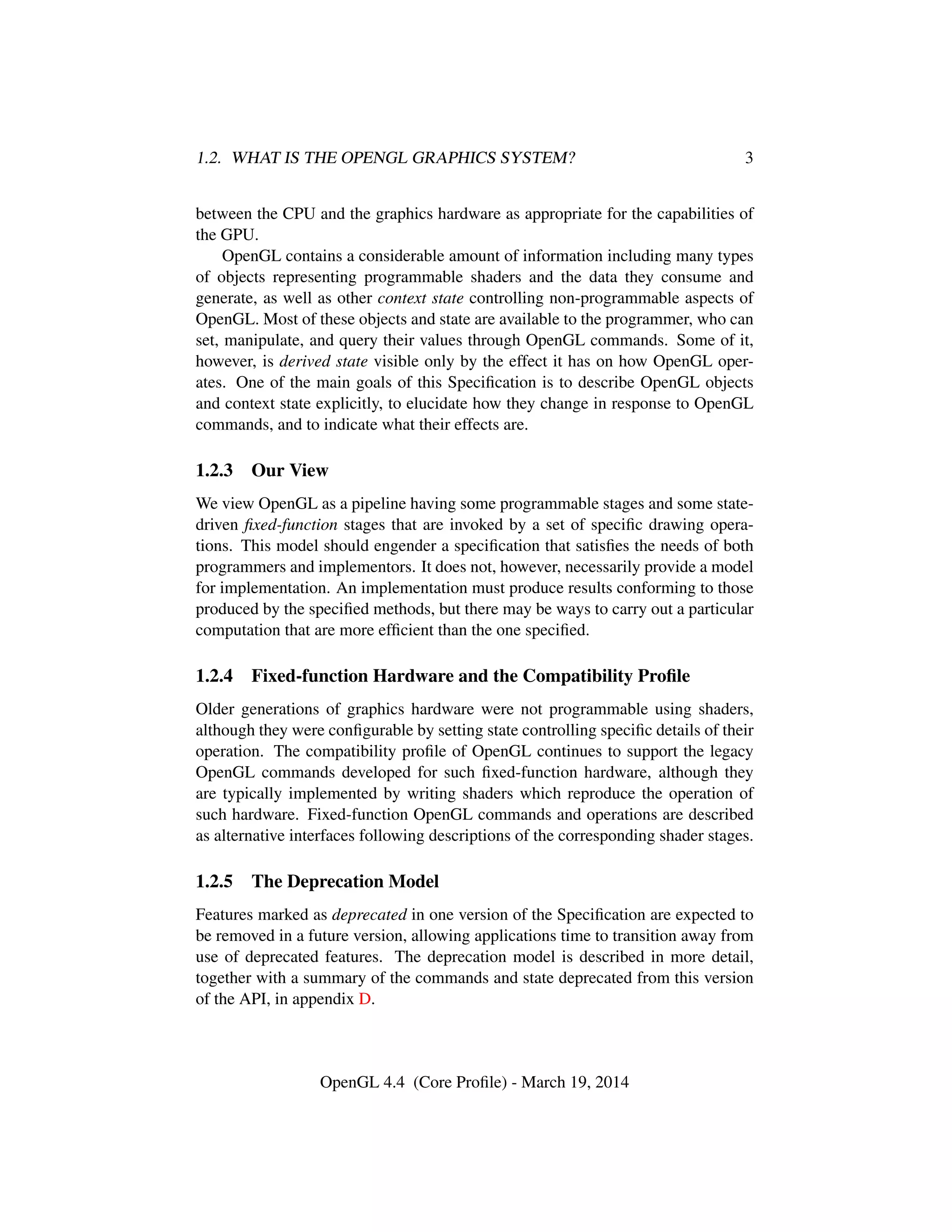1.2. WHAT IS THE OPENGL GRAPHICS SYSTEM? 3
between the CPU and the graphics hardware as appropriate for the capabilities of
the GPU.
OpenGL contains a considerable amount of information including many types
of objects representing programmable shaders and the data they consume and
generate, as well as other context state controlling non-programmable aspects of
OpenGL. Most of these objects and state are available to the programmer, who can
set, manipulate, and query their values through OpenGL commands. Some of it,
however, is derived state visible only by the effect it has on how OpenGL oper-
ates. One of the main goals of this Speciﬁcation is to describe OpenGL objects
and context state explicitly, to elucidate how they change in response to OpenGL
commands, and to indicate what their effects are.
1.2.3 Our View
We view OpenGL as a pipeline having some programmable stages and some state-
driven ﬁxed-function stages that are invoked by a set of speciﬁc drawing opera-
tions. This model should engender a speciﬁcation that satisﬁes the needs of both
programmers and implementors. It does not, however, necessarily provide a model
for implementation. An implementation must produce results conforming to those
produced by the speciﬁed methods, but there may be ways to carry out a particular
computation that are more efﬁcient than the one speciﬁed.
1.2.4 Fixed-function Hardware and the Compatibility Proﬁle
Older generations of graphics hardware were not programmable using shaders,
although they were conﬁgurable by setting state controlling speciﬁc details of their
operation. The compatibility proﬁle of OpenGL continues to support the legacy
OpenGL commands developed for such ﬁxed-function hardware, although they
are typically implemented by writing shaders which reproduce the operation of
such hardware. Fixed-function OpenGL commands and operations are described
as alternative interfaces following descriptions of the corresponding shader stages.
1.2.5 The Deprecation Model
Features marked as deprecated in one version of the Speciﬁcation are expected to
be removed in a future version, allowing applications time to transition away from
use of deprecated features. The deprecation model is described in more detail,
together with a summary of the commands and state deprecated from this version
of the API, in appendix D.
OpenGL 4.4 (Core Proﬁle) - March 19, 2014
 