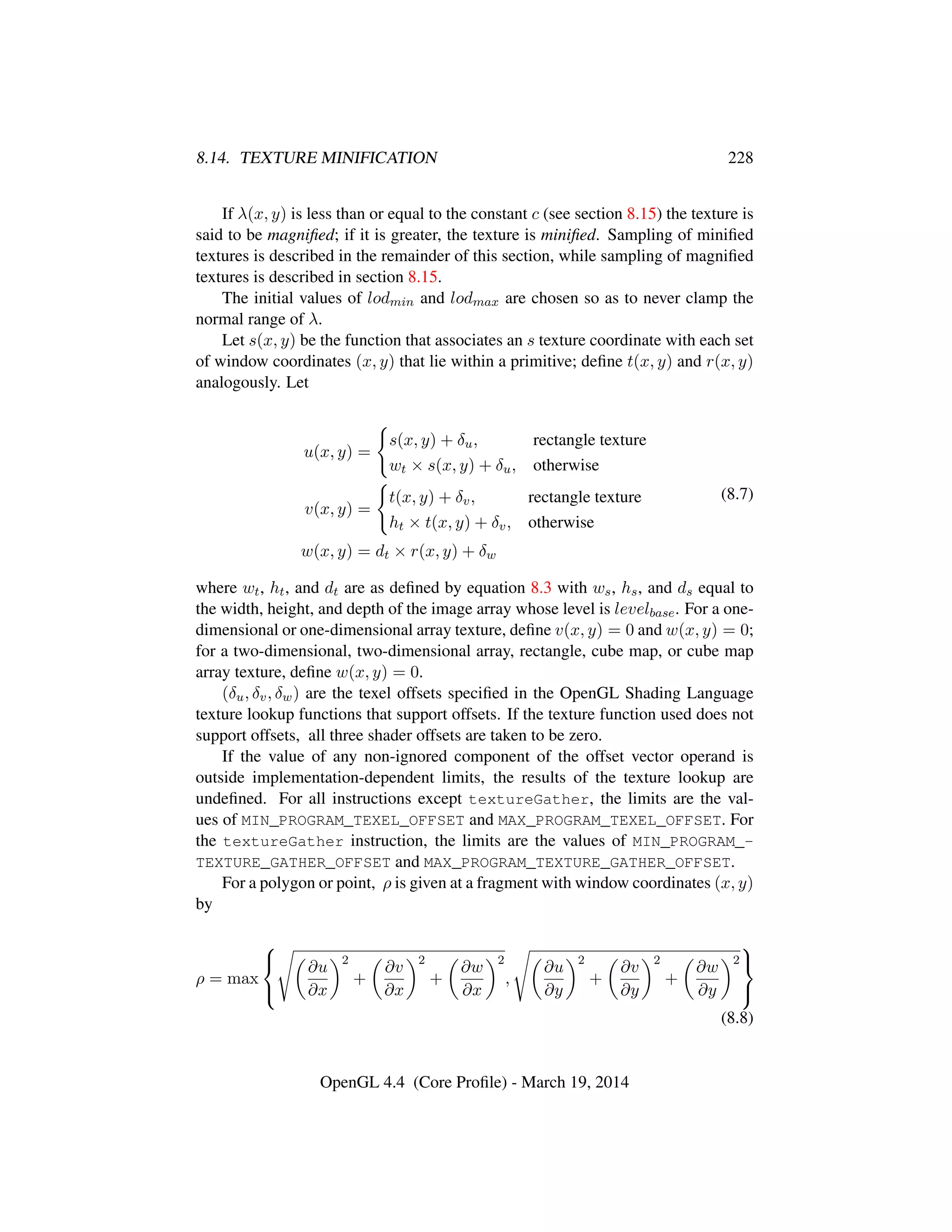 8.14. TEXTURE MINIFICATION 228
If λ(x, y) is less than or equal to the constant c (see section 8.15) the texture is
said to be magniﬁed; if it is greater, the texture is miniﬁed. Sampling of miniﬁed
textures is described in the remainder of this section, while sampling of magniﬁed
textures is described in section 8.15.
The initial values of lodmin and lodmax are chosen so as to never clamp the
normal range of λ.
Let s(x, y) be the function that associates an s texture coordinate with each set
of window coordinates (x, y) that lie within a primitive; deﬁne t(x, y) and r(x, y)
analogously. Let
u(x, y) =
s(x, y) + δu, rectangle texture
wt × s(x, y) + δu, otherwise
v(x, y) =
t(x, y) + δv, rectangle texture
ht × t(x, y) + δv, otherwise
w(x, y) = dt × r(x, y) + δw
(8.7)
where wt, ht, and dt are as deﬁned by equation 8.3 with ws, hs, and ds equal to
the width, height, and depth of the image array whose level is levelbase. For a one-
dimensional or one-dimensional array texture, deﬁne v(x, y) = 0 and w(x, y) = 0;
for a two-dimensional, two-dimensional array, rectangle, cube map, or cube map
array texture, deﬁne w(x, y) = 0.
(δu, δv, δw) are the texel offsets speciﬁed in the OpenGL Shading Language
texture lookup functions that support offsets. If the texture function used does not
support offsets, all three shader offsets are taken to be zero.
If the value of any non-ignored component of the offset vector operand is
outside implementation-dependent limits, the results of the texture lookup are
undeﬁned. For all instructions except textureGather, the limits are the val-
ues of MIN_PROGRAM_TEXEL_OFFSET and MAX_PROGRAM_TEXEL_OFFSET. For
the textureGather instruction, the limits are the values of MIN_PROGRAM_-
TEXTURE_GATHER_OFFSET and MAX_PROGRAM_TEXTURE_GATHER_OFFSET.
For a polygon or point, ρ is given at a fragment with window coordinates (x, y)
by
ρ = max



∂u
∂x
2
+
∂v
∂x
2
+
∂w
∂x
2
,
∂u
∂y
2
+
∂v
∂y
2
+
∂w
∂y
2



(8.8)
OpenGL 4.4 (Core Proﬁle) - March 19, 2014
 