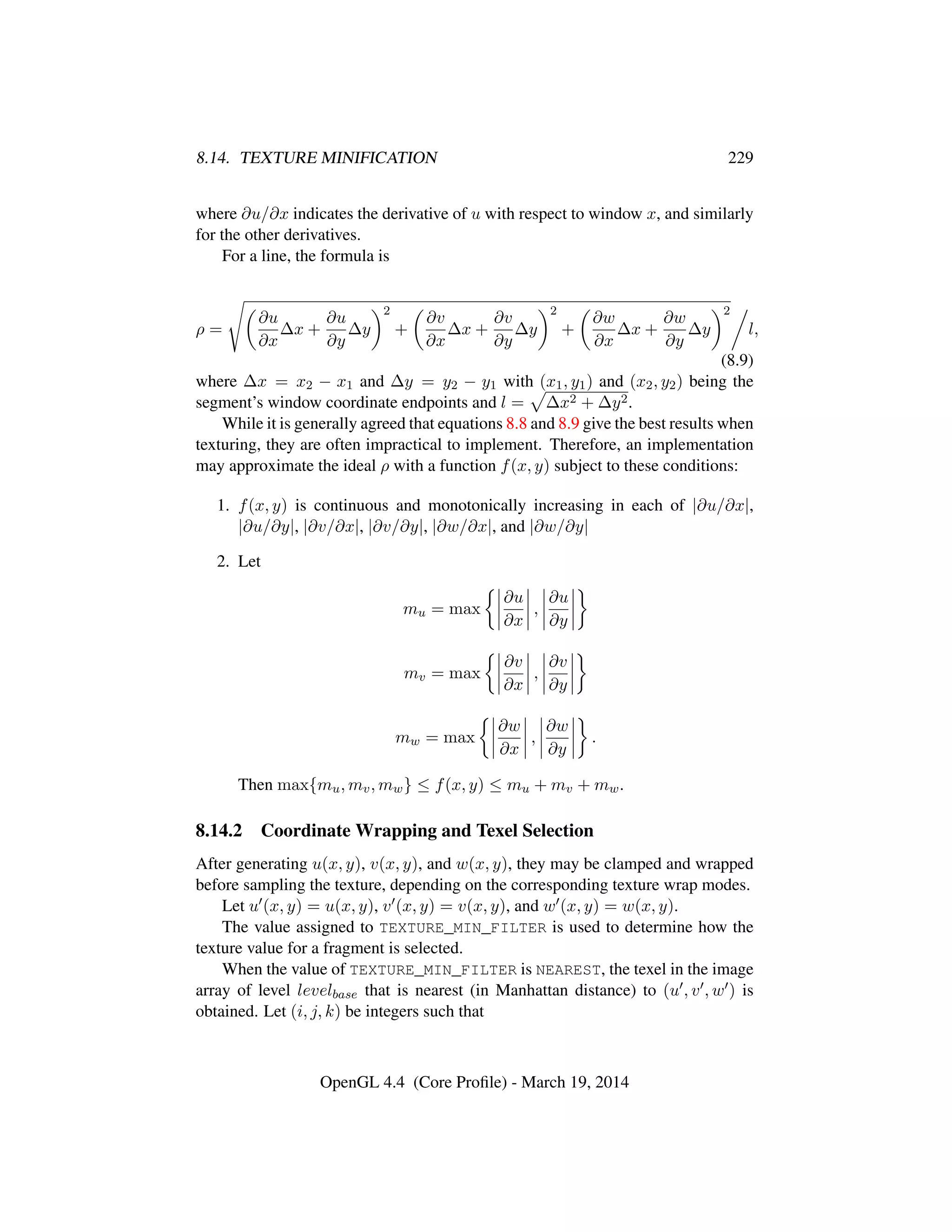 8.14. TEXTURE MINIFICATION 229
where ∂u/∂x indicates the derivative of u with respect to window x, and similarly
for the other derivatives.
For a line, the formula is
ρ =
∂u
∂x
∆x +
∂u
∂y
∆y
2
+
∂v
∂x
∆x +
∂v
∂y
∆y
2
+
∂w
∂x
∆x +
∂w
∂y
∆y
2
l,
(8.9)
where ∆x = x2 − x1 and ∆y = y2 − y1 with (x1, y1) and (x2, y2) being the
segment’s window coordinate endpoints and l = ∆x2 + ∆y2.
While it is generally agreed that equations 8.8 and 8.9 give the best results when
texturing, they are often impractical to implement. Therefore, an implementation
may approximate the ideal ρ with a function f(x, y) subject to these conditions:
1. f(x, y) is continuous and monotonically increasing in each of |∂u/∂x|,
|∂u/∂y|, |∂v/∂x|, |∂v/∂y|, |∂w/∂x|, and |∂w/∂y|
2. Let
mu = max
∂u
∂x
,
∂u
∂y
mv = max
∂v
∂x
,
∂v
∂y
mw = max
∂w
∂x
,
∂w
∂y
.
Then max{mu, mv, mw} ≤ f(x, y) ≤ mu + mv + mw.
8.14.2 Coordinate Wrapping and Texel Selection
After generating u(x, y), v(x, y), and w(x, y), they may be clamped and wrapped
before sampling the texture, depending on the corresponding texture wrap modes.
Let u (x, y) = u(x, y), v (x, y) = v(x, y), and w (x, y) = w(x, y).
The value assigned to TEXTURE_MIN_FILTER is used to determine how the
texture value for a fragment is selected.
When the value of TEXTURE_MIN_FILTER is NEAREST, the texel in the image
array of level levelbase that is nearest (in Manhattan distance) to (u , v , w ) is
obtained. Let (i, j, k) be integers such that
OpenGL 4.4 (Core Proﬁle) - March 19, 2014
 
