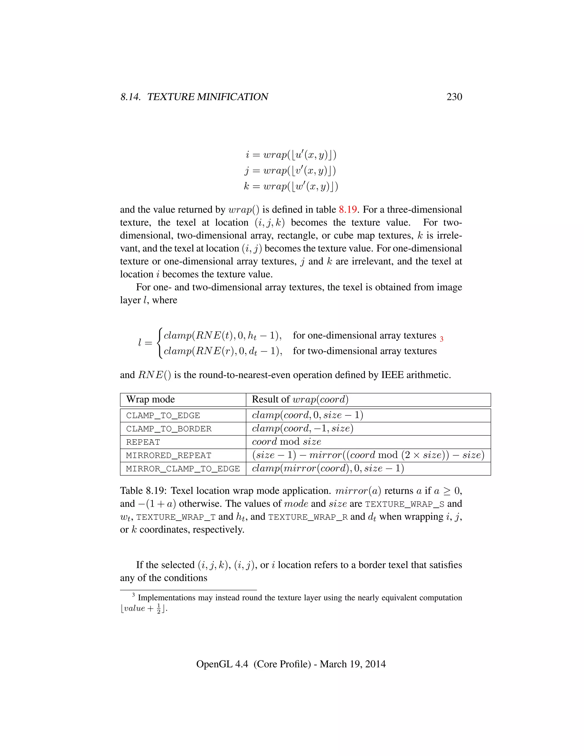 8.14. TEXTURE MINIFICATION 230
i = wrap( u (x, y) )
j = wrap( v (x, y) )
k = wrap( w (x, y) )
and the value returned by wrap() is deﬁned in table 8.19. For a three-dimensional
texture, the texel at location (i, j, k) becomes the texture value. For two-
dimensional, two-dimensional array, rectangle, or cube map textures, k is irrele-
vant, and the texel at location (i, j) becomes the texture value. For one-dimensional
texture or one-dimensional array textures, j and k are irrelevant, and the texel at
location i becomes the texture value.
For one- and two-dimensional array textures, the texel is obtained from image
layer l, where
l =
clamp(RNE(t), 0, ht − 1), for one-dimensional array textures
clamp(RNE(r), 0, dt − 1), for two-dimensional array textures
3
and RNE() is the round-to-nearest-even operation deﬁned by IEEE arithmetic.
Wrap mode Result of wrap(coord)
CLAMP_TO_EDGE clamp(coord, 0, size − 1)
CLAMP_TO_BORDER clamp(coord, −1, size)
REPEAT coord mod size
MIRRORED_REPEAT (size − 1) − mirror((coord mod (2 × size)) − size)
MIRROR_CLAMP_TO_EDGE clamp(mirror(coord), 0, size − 1)
Table 8.19: Texel location wrap mode application. mirror(a) returns a if a ≥ 0,
and −(1 + a) otherwise. The values of mode and size are TEXTURE_WRAP_S and
wt, TEXTURE_WRAP_T and ht, and TEXTURE_WRAP_R and dt when wrapping i, j,
or k coordinates, respectively.
If the selected (i, j, k), (i, j), or i location refers to a border texel that satisﬁes
any of the conditions
3
Implementations may instead round the texture layer using the nearly equivalent computation
value + 1
2
.
OpenGL 4.4 (Core Proﬁle) - March 19, 2014
 