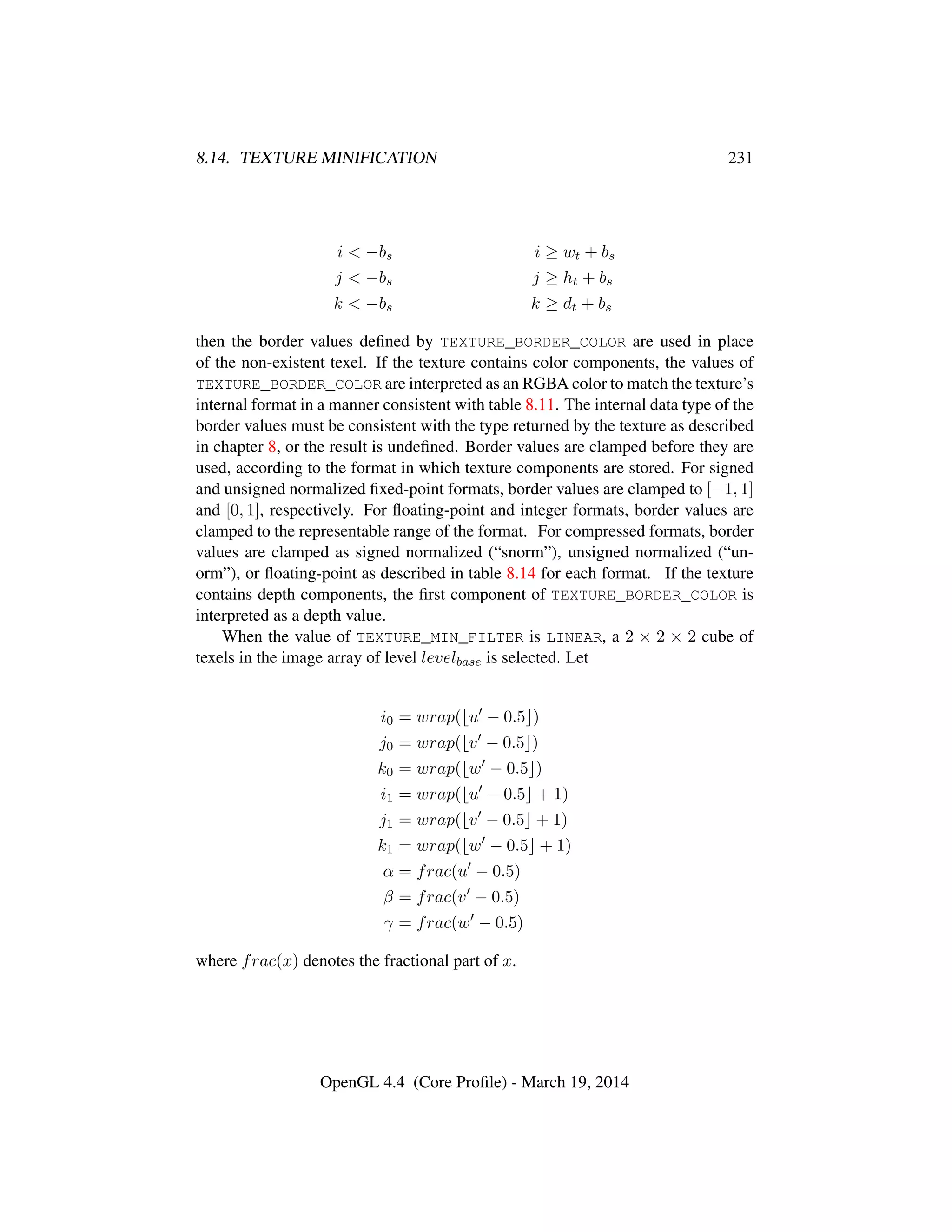 8.14. TEXTURE MINIFICATION 231
i < −bs i ≥ wt + bs
j < −bs j ≥ ht + bs
k < −bs k ≥ dt + bs
then the border values deﬁned by TEXTURE_BORDER_COLOR are used in place
of the non-existent texel. If the texture contains color components, the values of
TEXTURE_BORDER_COLOR are interpreted as an RGBA color to match the texture’s
internal format in a manner consistent with table 8.11. The internal data type of the
border values must be consistent with the type returned by the texture as described
in chapter 8, or the result is undeﬁned. Border values are clamped before they are
used, according to the format in which texture components are stored. For signed
and unsigned normalized ﬁxed-point formats, border values are clamped to [−1, 1]
and [0, 1], respectively. For ﬂoating-point and integer formats, border values are
clamped to the representable range of the format. For compressed formats, border
values are clamped as signed normalized (“snorm”), unsigned normalized (“un-
orm”), or ﬂoating-point as described in table 8.14 for each format. If the texture
contains depth components, the ﬁrst component of TEXTURE_BORDER_COLOR is
interpreted as a depth value.
When the value of TEXTURE_MIN_FILTER is LINEAR, a 2 × 2 × 2 cube of
texels in the image array of level levelbase is selected. Let
i0 = wrap( u − 0.5 )
j0 = wrap( v − 0.5 )
k0 = wrap( w − 0.5 )
i1 = wrap( u − 0.5 + 1)
j1 = wrap( v − 0.5 + 1)
k1 = wrap( w − 0.5 + 1)
α = frac(u − 0.5)
β = frac(v − 0.5)
γ = frac(w − 0.5)
where frac(x) denotes the fractional part of x.
OpenGL 4.4 (Core Proﬁle) - March 19, 2014
 