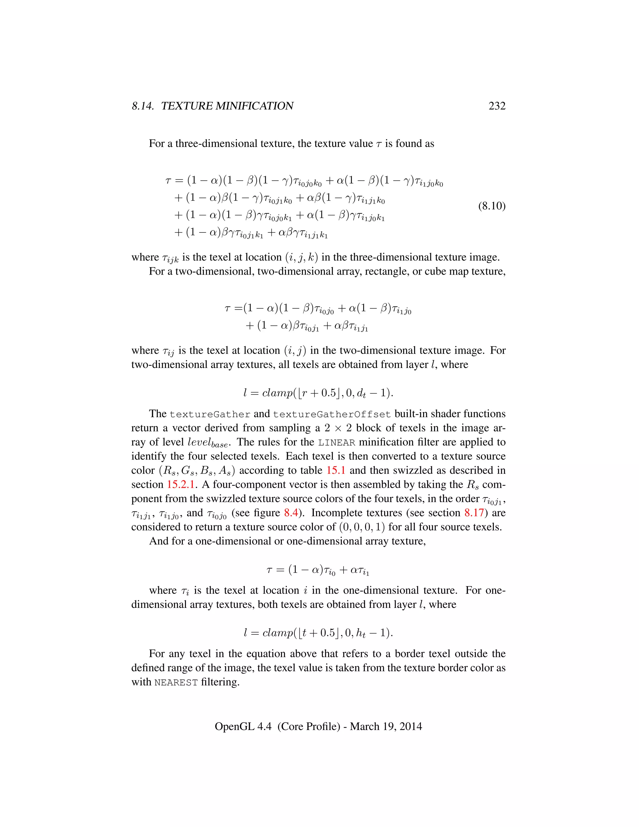 8.14. TEXTURE MINIFICATION 232
For a three-dimensional texture, the texture value τ is found as
τ = (1 − α)(1 − β)(1 − γ)τi0j0k0 + α(1 − β)(1 − γ)τi1j0k0
+ (1 − α)β(1 − γ)τi0j1k0 + αβ(1 − γ)τi1j1k0
+ (1 − α)(1 − β)γτi0j0k1 + α(1 − β)γτi1j0k1
+ (1 − α)βγτi0j1k1 + αβγτi1j1k1
(8.10)
where τijk is the texel at location (i, j, k) in the three-dimensional texture image.
For a two-dimensional, two-dimensional array, rectangle, or cube map texture,
τ =(1 − α)(1 − β)τi0j0 + α(1 − β)τi1j0
+ (1 − α)βτi0j1 + αβτi1j1
where τij is the texel at location (i, j) in the two-dimensional texture image. For
two-dimensional array textures, all texels are obtained from layer l, where
l = clamp( r + 0.5 , 0, dt − 1).
The textureGather and textureGatherOffset built-in shader functions
return a vector derived from sampling a 2 × 2 block of texels in the image ar-
ray of level levelbase. The rules for the LINEAR miniﬁcation ﬁlter are applied to
identify the four selected texels. Each texel is then converted to a texture source
color (Rs, Gs, Bs, As) according to table 15.1 and then swizzled as described in
section 15.2.1. A four-component vector is then assembled by taking the Rs com-
ponent from the swizzled texture source colors of the four texels, in the order τi0j1 ,
τi1j1 , τi1j0 , and τi0j0 (see ﬁgure 8.4). Incomplete textures (see section 8.17) are
considered to return a texture source color of (0, 0, 0, 1) for all four source texels.
And for a one-dimensional or one-dimensional array texture,
τ = (1 − α)τi0 + ατi1
where τi is the texel at location i in the one-dimensional texture. For one-
dimensional array textures, both texels are obtained from layer l, where
l = clamp( t + 0.5 , 0, ht − 1).
For any texel in the equation above that refers to a border texel outside the
deﬁned range of the image, the texel value is taken from the texture border color as
with NEAREST ﬁltering.
OpenGL 4.4 (Core Proﬁle) - March 19, 2014
 