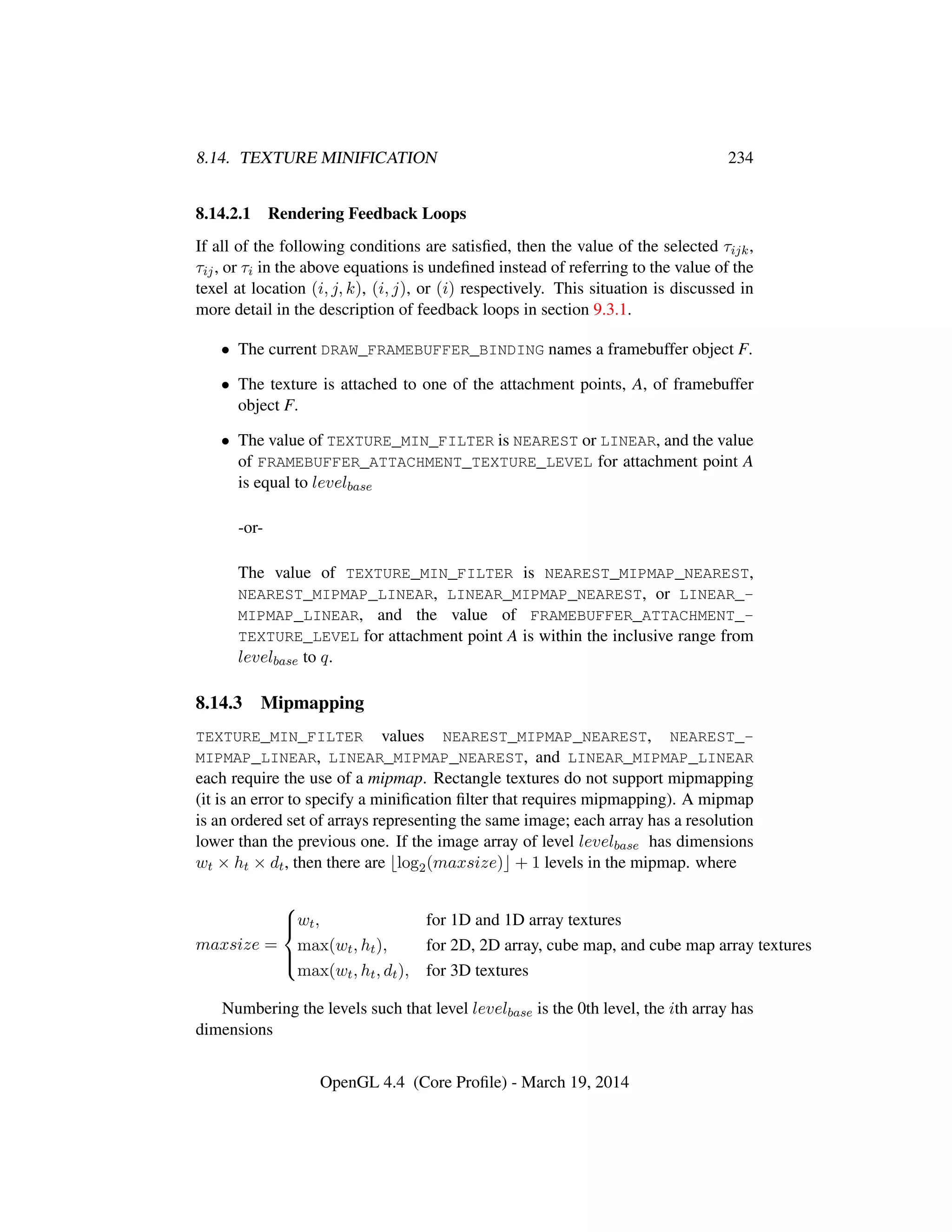 8.14. TEXTURE MINIFICATION 234
8.14.2.1 Rendering Feedback Loops
If all of the following conditions are satisﬁed, then the value of the selected τijk,
τij, or τi in the above equations is undeﬁned instead of referring to the value of the
texel at location (i, j, k), (i, j), or (i) respectively. This situation is discussed in
more detail in the description of feedback loops in section 9.3.1.
• The current DRAW_FRAMEBUFFER_BINDING names a framebuffer object F.
• The texture is attached to one of the attachment points, A, of framebuffer
object F.
• The value of TEXTURE_MIN_FILTER is NEAREST or LINEAR, and the value
of FRAMEBUFFER_ATTACHMENT_TEXTURE_LEVEL for attachment point A
is equal to levelbase
-or-
The value of TEXTURE_MIN_FILTER is NEAREST_MIPMAP_NEAREST,
NEAREST_MIPMAP_LINEAR, LINEAR_MIPMAP_NEAREST, or LINEAR_-
MIPMAP_LINEAR, and the value of FRAMEBUFFER_ATTACHMENT_-
TEXTURE_LEVEL for attachment point A is within the inclusive range from
levelbase to q.
8.14.3 Mipmapping
TEXTURE_MIN_FILTER values NEAREST_MIPMAP_NEAREST, NEAREST_-
MIPMAP_LINEAR, LINEAR_MIPMAP_NEAREST, and LINEAR_MIPMAP_LINEAR
each require the use of a mipmap. Rectangle textures do not support mipmapping
(it is an error to specify a miniﬁcation ﬁlter that requires mipmapping). A mipmap
is an ordered set of arrays representing the same image; each array has a resolution
lower than the previous one. If the image array of level levelbase has dimensions
wt × ht × dt, then there are log2(maxsize) + 1 levels in the mipmap. where
maxsize =



wt, for 1D and 1D array textures
max(wt, ht), for 2D, 2D array, cube map, and cube map array textures
max(wt, ht, dt), for 3D textures
Numbering the levels such that level levelbase is the 0th level, the ith array has
dimensions
OpenGL 4.4 (Core Proﬁle) - March 19, 2014
 