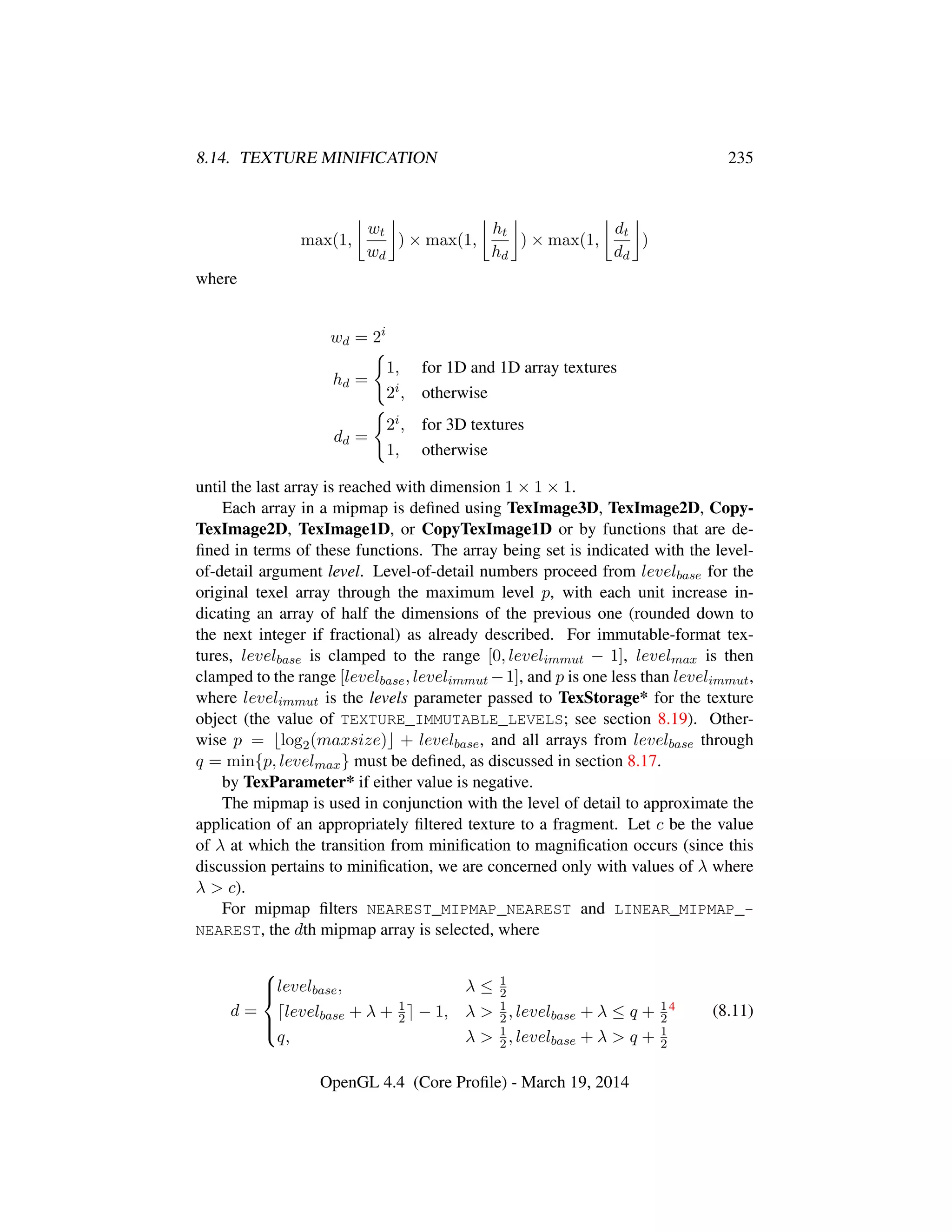 8.14. TEXTURE MINIFICATION 235
max(1,
wt
wd
) × max(1,
ht
hd
) × max(1,
dt
dd
)
where
wd = 2i
hd =
1, for 1D and 1D array textures
2i, otherwise
dd =
2i, for 3D textures
1, otherwise
until the last array is reached with dimension 1 × 1 × 1.
Each array in a mipmap is deﬁned using TexImage3D, TexImage2D, Copy-
TexImage2D, TexImage1D, or CopyTexImage1D or by functions that are de-
ﬁned in terms of these functions. The array being set is indicated with the level-
of-detail argument level. Level-of-detail numbers proceed from levelbase for the
original texel array through the maximum level p, with each unit increase in-
dicating an array of half the dimensions of the previous one (rounded down to
the next integer if fractional) as already described. For immutable-format tex-
tures, levelbase is clamped to the range [0, levelimmut − 1], levelmax is then
clamped to the range [levelbase, levelimmut −1], and p is one less than levelimmut,
where levelimmut is the levels parameter passed to TexStorage* for the texture
object (the value of TEXTURE_IMMUTABLE_LEVELS; see section 8.19). Other-
wise p = log2(maxsize) + levelbase, and all arrays from levelbase through
q = min{p, levelmax} must be deﬁned, as discussed in section 8.17.
by TexParameter* if either value is negative.
The mipmap is used in conjunction with the level of detail to approximate the
application of an appropriately ﬁltered texture to a fragment. Let c be the value
of λ at which the transition from miniﬁcation to magniﬁcation occurs (since this
discussion pertains to miniﬁcation, we are concerned only with values of λ where
λ > c).
For mipmap ﬁlters NEAREST_MIPMAP_NEAREST and LINEAR_MIPMAP_-
NEAREST, the dth mipmap array is selected, where
d =



levelbase, λ ≤ 1
2
levelbase + λ + 1
2 − 1, λ > 1
2, levelbase + λ ≤ q + 1
2
4
q, λ > 1
2, levelbase + λ > q + 1
2
(8.11)
OpenGL 4.4 (Core Proﬁle) - March 19, 2014
 