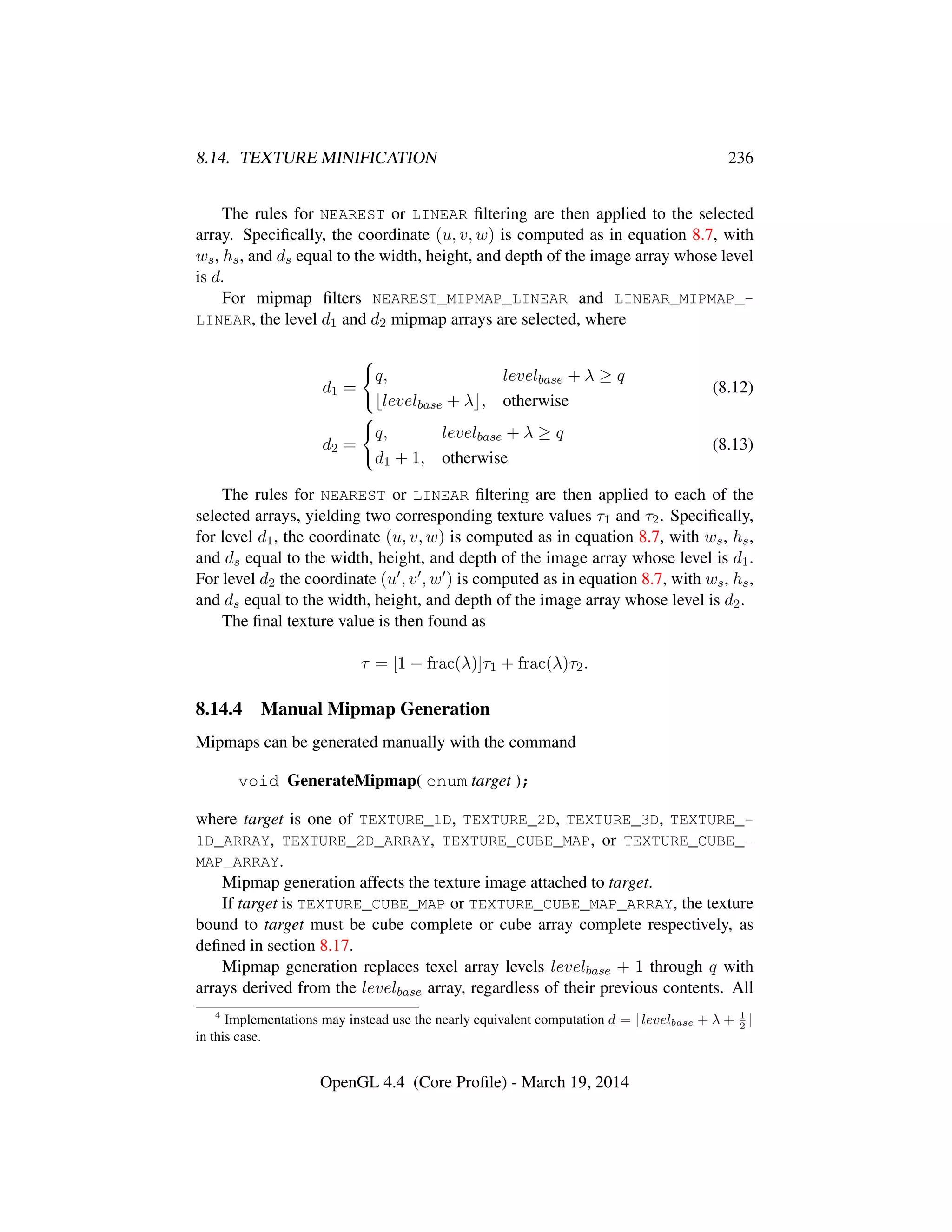 8.14. TEXTURE MINIFICATION 236
The rules for NEAREST or LINEAR ﬁltering are then applied to the selected
array. Speciﬁcally, the coordinate (u, v, w) is computed as in equation 8.7, with
ws, hs, and ds equal to the width, height, and depth of the image array whose level
is d.
For mipmap ﬁlters NEAREST_MIPMAP_LINEAR and LINEAR_MIPMAP_-
LINEAR, the level d1 and d2 mipmap arrays are selected, where
d1 =
q, levelbase + λ ≥ q
levelbase + λ , otherwise
(8.12)
d2 =
q, levelbase + λ ≥ q
d1 + 1, otherwise
(8.13)
The rules for NEAREST or LINEAR ﬁltering are then applied to each of the
selected arrays, yielding two corresponding texture values τ1 and τ2. Speciﬁcally,
for level d1, the coordinate (u, v, w) is computed as in equation 8.7, with ws, hs,
and ds equal to the width, height, and depth of the image array whose level is d1.
For level d2 the coordinate (u , v , w ) is computed as in equation 8.7, with ws, hs,
and ds equal to the width, height, and depth of the image array whose level is d2.
The ﬁnal texture value is then found as
τ = [1 − frac(λ)]τ1 + frac(λ)τ2.
8.14.4 Manual Mipmap Generation
Mipmaps can be generated manually with the command
void GenerateMipmap( enum target );
where target is one of TEXTURE_1D, TEXTURE_2D, TEXTURE_3D, TEXTURE_-
1D_ARRAY, TEXTURE_2D_ARRAY, TEXTURE_CUBE_MAP, or TEXTURE_CUBE_-
MAP_ARRAY.
Mipmap generation affects the texture image attached to target.
If target is TEXTURE_CUBE_MAP or TEXTURE_CUBE_MAP_ARRAY, the texture
bound to target must be cube complete or cube array complete respectively, as
deﬁned in section 8.17.
Mipmap generation replaces texel array levels levelbase + 1 through q with
arrays derived from the levelbase array, regardless of their previous contents. All
4
Implementations may instead use the nearly equivalent computation d = levelbase + λ + 1
2
in this case.
OpenGL 4.4 (Core Proﬁle) - March 19, 2014
 