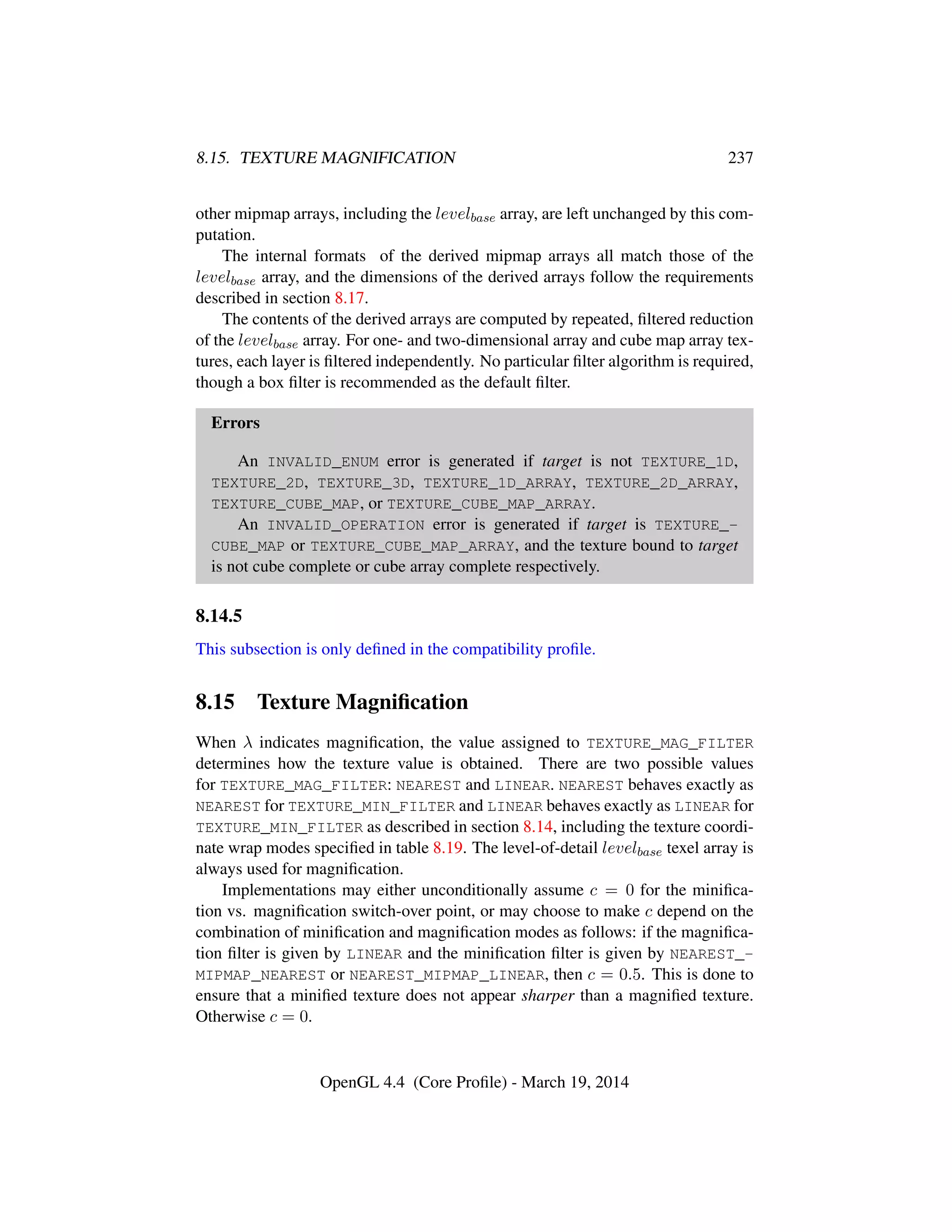 8.15. TEXTURE MAGNIFICATION 237
other mipmap arrays, including the levelbase array, are left unchanged by this com-
putation.
The internal formats of the derived mipmap arrays all match those of the
levelbase array, and the dimensions of the derived arrays follow the requirements
described in section 8.17.
The contents of the derived arrays are computed by repeated, ﬁltered reduction
of the levelbase array. For one- and two-dimensional array and cube map array tex-
tures, each layer is ﬁltered independently. No particular ﬁlter algorithm is required,
though a box ﬁlter is recommended as the default ﬁlter.
Errors
An INVALID_ENUM error is generated if target is not TEXTURE_1D,
TEXTURE_2D, TEXTURE_3D, TEXTURE_1D_ARRAY, TEXTURE_2D_ARRAY,
TEXTURE_CUBE_MAP, or TEXTURE_CUBE_MAP_ARRAY.
An INVALID_OPERATION error is generated if target is TEXTURE_-
CUBE_MAP or TEXTURE_CUBE_MAP_ARRAY, and the texture bound to target
is not cube complete or cube array complete respectively.
8.14.5
This subsection is only deﬁned in the compatibility proﬁle.
8.15 Texture Magniﬁcation
When λ indicates magniﬁcation, the value assigned to TEXTURE_MAG_FILTER
determines how the texture value is obtained. There are two possible values
for TEXTURE_MAG_FILTER: NEAREST and LINEAR. NEAREST behaves exactly as
NEAREST for TEXTURE_MIN_FILTER and LINEAR behaves exactly as LINEAR for
TEXTURE_MIN_FILTER as described in section 8.14, including the texture coordi-
nate wrap modes speciﬁed in table 8.19. The level-of-detail levelbase texel array is
always used for magniﬁcation.
Implementations may either unconditionally assume c = 0 for the miniﬁca-
tion vs. magniﬁcation switch-over point, or may choose to make c depend on the
combination of miniﬁcation and magniﬁcation modes as follows: if the magniﬁca-
tion ﬁlter is given by LINEAR and the miniﬁcation ﬁlter is given by NEAREST_-
MIPMAP_NEAREST or NEAREST_MIPMAP_LINEAR, then c = 0.5. This is done to
ensure that a miniﬁed texture does not appear sharper than a magniﬁed texture.
Otherwise c = 0.
OpenGL 4.4 (Core Proﬁle) - March 19, 2014
 