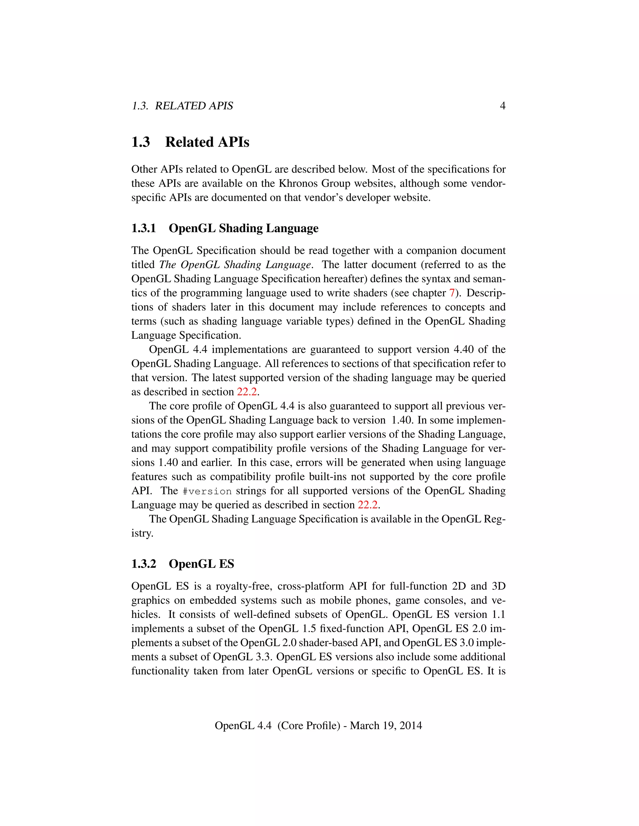 1.3. RELATED APIS 4
1.3 Related APIs
Other APIs related to OpenGL are described below. Most of the speciﬁcations for
these APIs are available on the Khronos Group websites, although some vendor-
speciﬁc APIs are documented on that vendor’s developer website.
1.3.1 OpenGL Shading Language
The OpenGL Speciﬁcation should be read together with a companion document
titled The OpenGL Shading Language. The latter document (referred to as the
OpenGL Shading Language Speciﬁcation hereafter) deﬁnes the syntax and seman-
tics of the programming language used to write shaders (see chapter 7). Descrip-
tions of shaders later in this document may include references to concepts and
terms (such as shading language variable types) deﬁned in the OpenGL Shading
Language Speciﬁcation.
OpenGL 4.4 implementations are guaranteed to support version 4.40 of the
OpenGL Shading Language. All references to sections of that speciﬁcation refer to
that version. The latest supported version of the shading language may be queried
as described in section 22.2.
The core proﬁle of OpenGL 4.4 is also guaranteed to support all previous ver-
sions of the OpenGL Shading Language back to version 1.40. In some implemen-
tations the core proﬁle may also support earlier versions of the Shading Language,
and may support compatibility proﬁle versions of the Shading Language for ver-
sions 1.40 and earlier. In this case, errors will be generated when using language
features such as compatibility proﬁle built-ins not supported by the core proﬁle
API. The #version strings for all supported versions of the OpenGL Shading
Language may be queried as described in section 22.2.
The OpenGL Shading Language Speciﬁcation is available in the OpenGL Reg-
istry.
1.3.2 OpenGL ES
OpenGL ES is a royalty-free, cross-platform API for full-function 2D and 3D
graphics on embedded systems such as mobile phones, game consoles, and ve-
hicles. It consists of well-deﬁned subsets of OpenGL. OpenGL ES version 1.1
implements a subset of the OpenGL 1.5 ﬁxed-function API, OpenGL ES 2.0 im-
plements a subset of the OpenGL 2.0 shader-based API, and OpenGL ES 3.0 imple-
ments a subset of OpenGL 3.3. OpenGL ES versions also include some additional
functionality taken from later OpenGL versions or speciﬁc to OpenGL ES. It is
OpenGL 4.4 (Core Proﬁle) - March 19, 2014
 