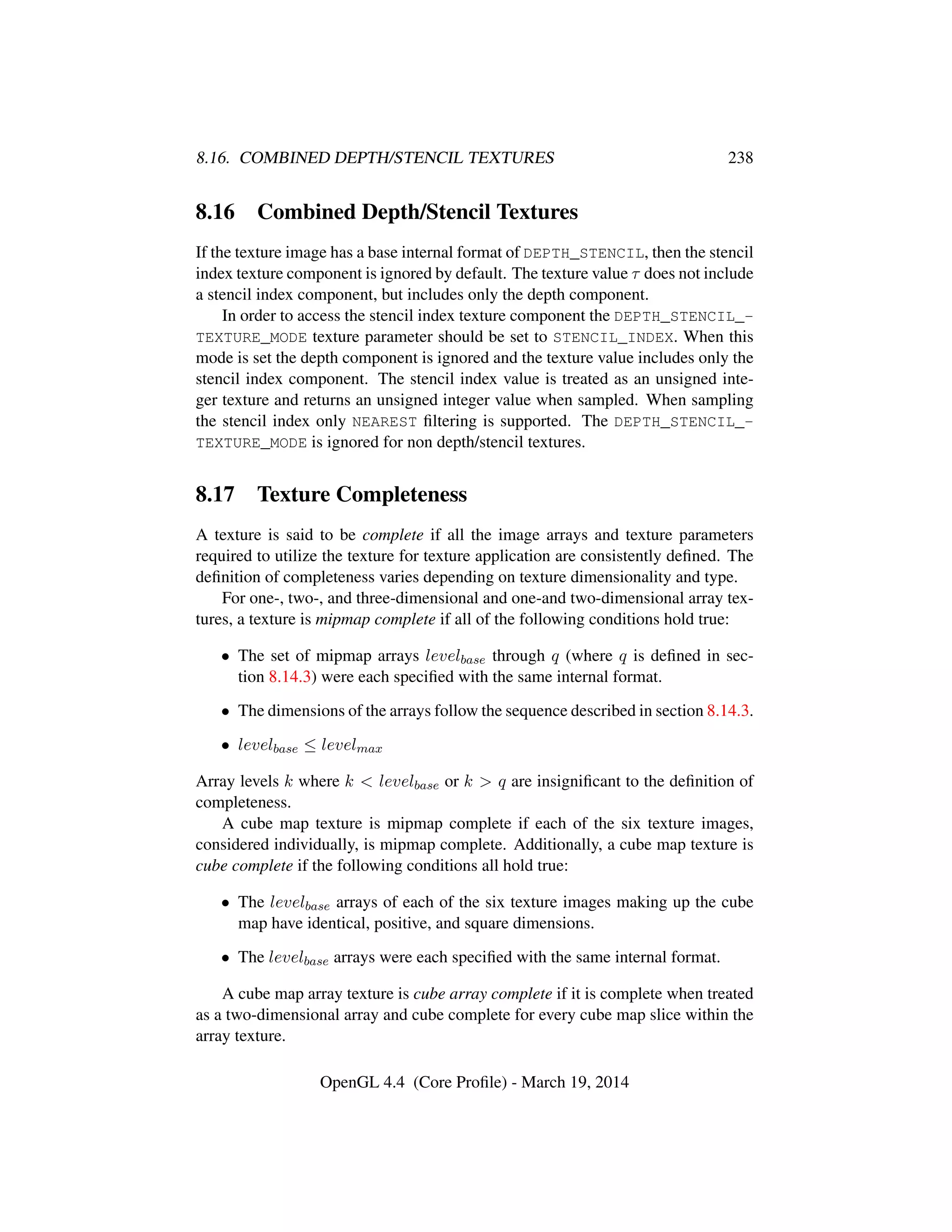 8.16. COMBINED DEPTH/STENCIL TEXTURES 238
8.16 Combined Depth/Stencil Textures
If the texture image has a base internal format of DEPTH_STENCIL, then the stencil
index texture component is ignored by default. The texture value τ does not include
a stencil index component, but includes only the depth component.
In order to access the stencil index texture component the DEPTH_STENCIL_-
TEXTURE_MODE texture parameter should be set to STENCIL_INDEX. When this
mode is set the depth component is ignored and the texture value includes only the
stencil index component. The stencil index value is treated as an unsigned inte-
ger texture and returns an unsigned integer value when sampled. When sampling
the stencil index only NEAREST ﬁltering is supported. The DEPTH_STENCIL_-
TEXTURE_MODE is ignored for non depth/stencil textures.
8.17 Texture Completeness
A texture is said to be complete if all the image arrays and texture parameters
required to utilize the texture for texture application are consistently deﬁned. The
deﬁnition of completeness varies depending on texture dimensionality and type.
For one-, two-, and three-dimensional and one-and two-dimensional array tex-
tures, a texture is mipmap complete if all of the following conditions hold true:
• The set of mipmap arrays levelbase through q (where q is deﬁned in sec-
tion 8.14.3) were each speciﬁed with the same internal format.
• The dimensions of the arrays follow the sequence described in section 8.14.3.
• levelbase ≤ levelmax
Array levels k where k < levelbase or k > q are insigniﬁcant to the deﬁnition of
completeness.
A cube map texture is mipmap complete if each of the six texture images,
considered individually, is mipmap complete. Additionally, a cube map texture is
cube complete if the following conditions all hold true:
• The levelbase arrays of each of the six texture images making up the cube
map have identical, positive, and square dimensions.
• The levelbase arrays were each speciﬁed with the same internal format.
A cube map array texture is cube array complete if it is complete when treated
as a two-dimensional array and cube complete for every cube map slice within the
array texture.
OpenGL 4.4 (Core Proﬁle) - March 19, 2014
 