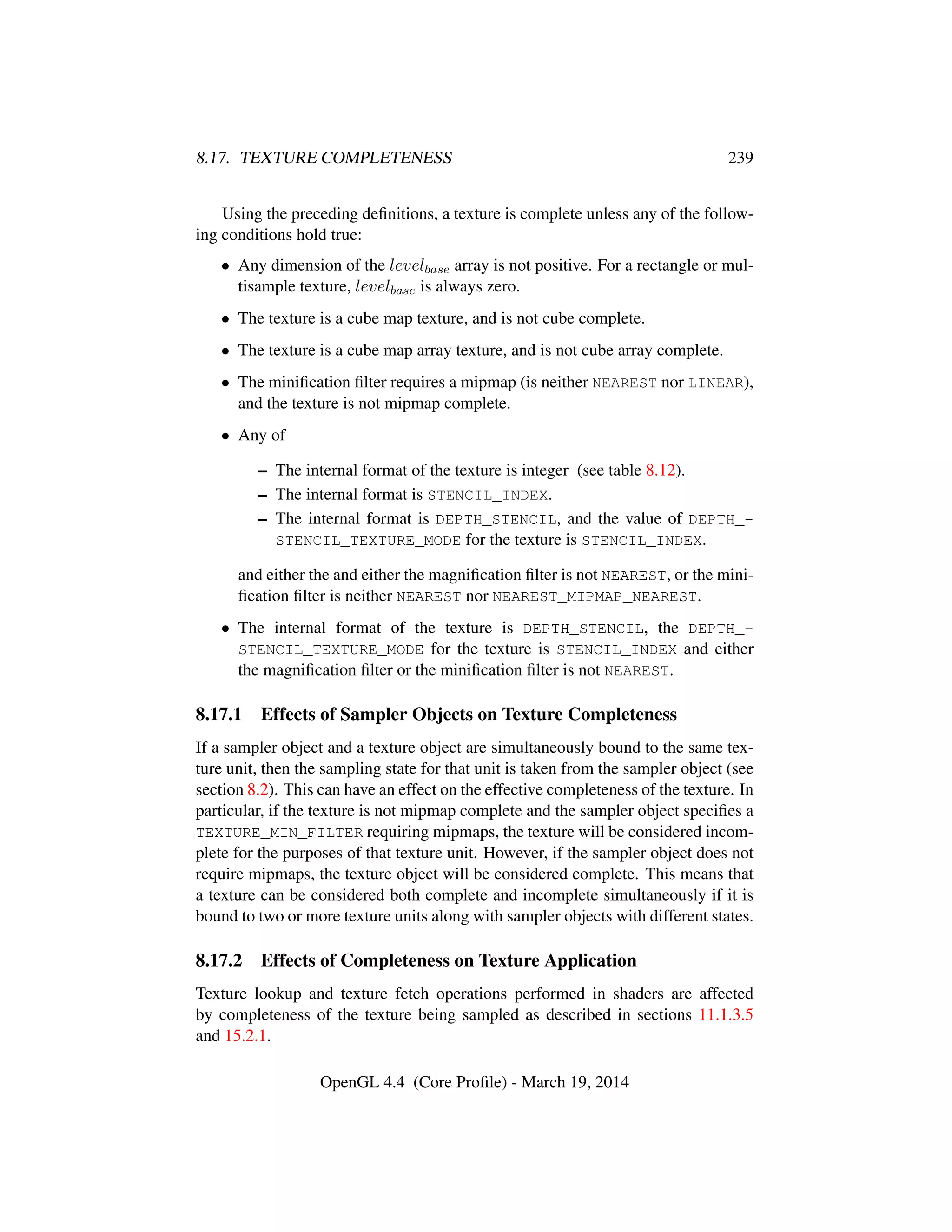 8.17. TEXTURE COMPLETENESS 239
Using the preceding deﬁnitions, a texture is complete unless any of the follow-
ing conditions hold true:
• Any dimension of the levelbase array is not positive. For a rectangle or mul-
tisample texture, levelbase is always zero.
• The texture is a cube map texture, and is not cube complete.
• The texture is a cube map array texture, and is not cube array complete.
• The miniﬁcation ﬁlter requires a mipmap (is neither NEAREST nor LINEAR),
and the texture is not mipmap complete.
• Any of
– The internal format of the texture is integer (see table 8.12).
– The internal format is STENCIL_INDEX.
– The internal format is DEPTH_STENCIL, and the value of DEPTH_-
STENCIL_TEXTURE_MODE for the texture is STENCIL_INDEX.
and either the and either the magniﬁcation ﬁlter is not NEAREST, or the mini-
ﬁcation ﬁlter is neither NEAREST nor NEAREST_MIPMAP_NEAREST.
• The internal format of the texture is DEPTH_STENCIL, the DEPTH_-
STENCIL_TEXTURE_MODE for the texture is STENCIL_INDEX and either
the magniﬁcation ﬁlter or the miniﬁcation ﬁlter is not NEAREST.
8.17.1 Effects of Sampler Objects on Texture Completeness
If a sampler object and a texture object are simultaneously bound to the same tex-
ture unit, then the sampling state for that unit is taken from the sampler object (see
section 8.2). This can have an effect on the effective completeness of the texture. In
particular, if the texture is not mipmap complete and the sampler object speciﬁes a
TEXTURE_MIN_FILTER requiring mipmaps, the texture will be considered incom-
plete for the purposes of that texture unit. However, if the sampler object does not
require mipmaps, the texture object will be considered complete. This means that
a texture can be considered both complete and incomplete simultaneously if it is
bound to two or more texture units along with sampler objects with different states.
8.17.2 Effects of Completeness on Texture Application
Texture lookup and texture fetch operations performed in shaders are affected
by completeness of the texture being sampled as described in sections 11.1.3.5
and 15.2.1.
OpenGL 4.4 (Core Proﬁle) - March 19, 2014
 