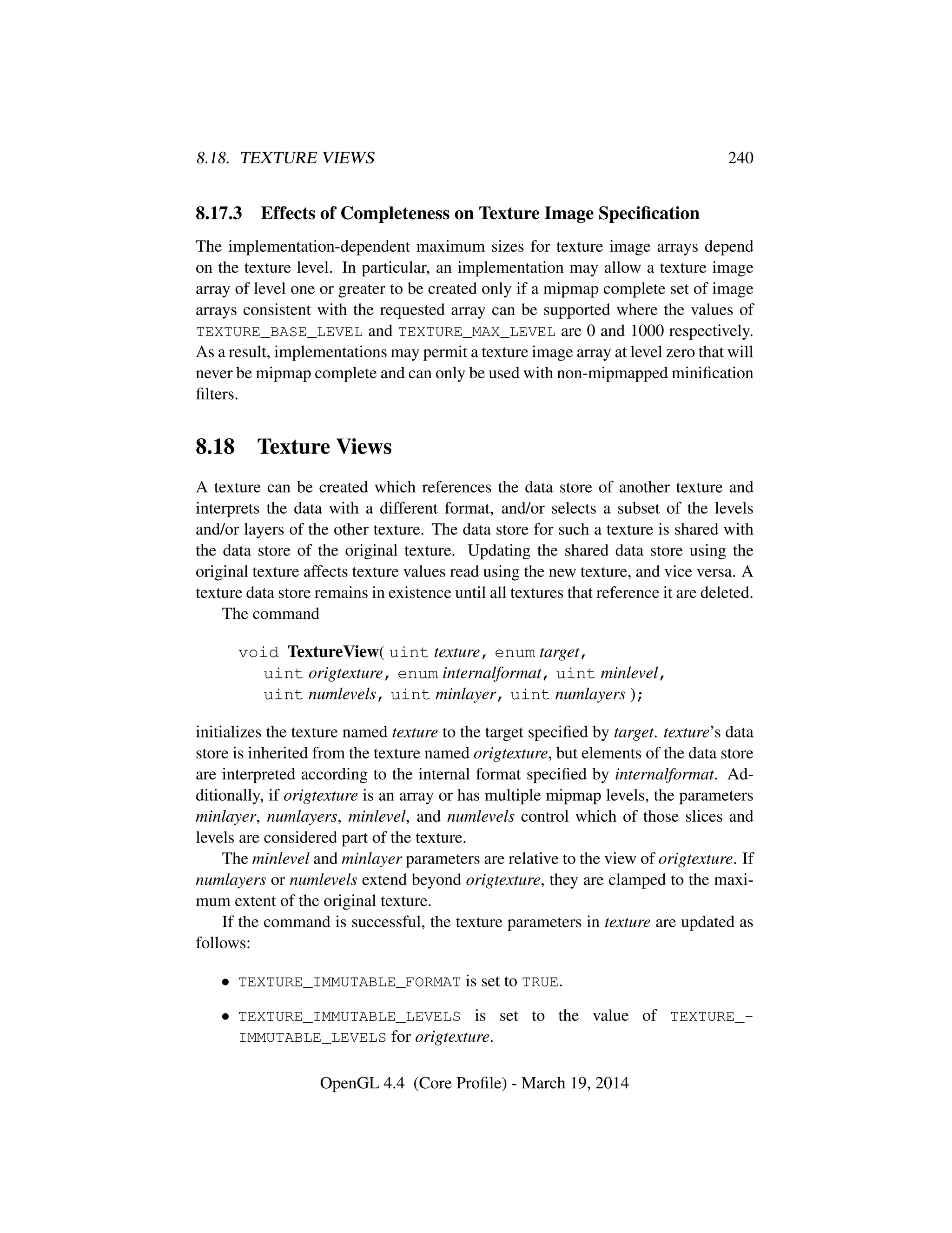 8.18. TEXTURE VIEWS 240
8.17.3 Effects of Completeness on Texture Image Speciﬁcation
The implementation-dependent maximum sizes for texture image arrays depend
on the texture level. In particular, an implementation may allow a texture image
array of level one or greater to be created only if a mipmap complete set of image
arrays consistent with the requested array can be supported where the values of
TEXTURE_BASE_LEVEL and TEXTURE_MAX_LEVEL are 0 and 1000 respectively.
As a result, implementations may permit a texture image array at level zero that will
never be mipmap complete and can only be used with non-mipmapped miniﬁcation
ﬁlters.
8.18 Texture Views
A texture can be created which references the data store of another texture and
interprets the data with a different format, and/or selects a subset of the levels
and/or layers of the other texture. The data store for such a texture is shared with
the data store of the original texture. Updating the shared data store using the
original texture affects texture values read using the new texture, and vice versa. A
texture data store remains in existence until all textures that reference it are deleted.
The command
void TextureView( uint texture, enum target,
uint origtexture, enum internalformat, uint minlevel,
uint numlevels, uint minlayer, uint numlayers );
initializes the texture named texture to the target speciﬁed by target. texture’s data
store is inherited from the texture named origtexture, but elements of the data store
are interpreted according to the internal format speciﬁed by internalformat. Ad-
ditionally, if origtexture is an array or has multiple mipmap levels, the parameters
minlayer, numlayers, minlevel, and numlevels control which of those slices and
levels are considered part of the texture.
The minlevel and minlayer parameters are relative to the view of origtexture. If
numlayers or numlevels extend beyond origtexture, they are clamped to the maxi-
mum extent of the original texture.
If the command is successful, the texture parameters in texture are updated as
follows:
• TEXTURE_IMMUTABLE_FORMAT is set to TRUE.
• TEXTURE_IMMUTABLE_LEVELS is set to the value of TEXTURE_-
IMMUTABLE_LEVELS for origtexture.
OpenGL 4.4 (Core Proﬁle) - March 19, 2014
 