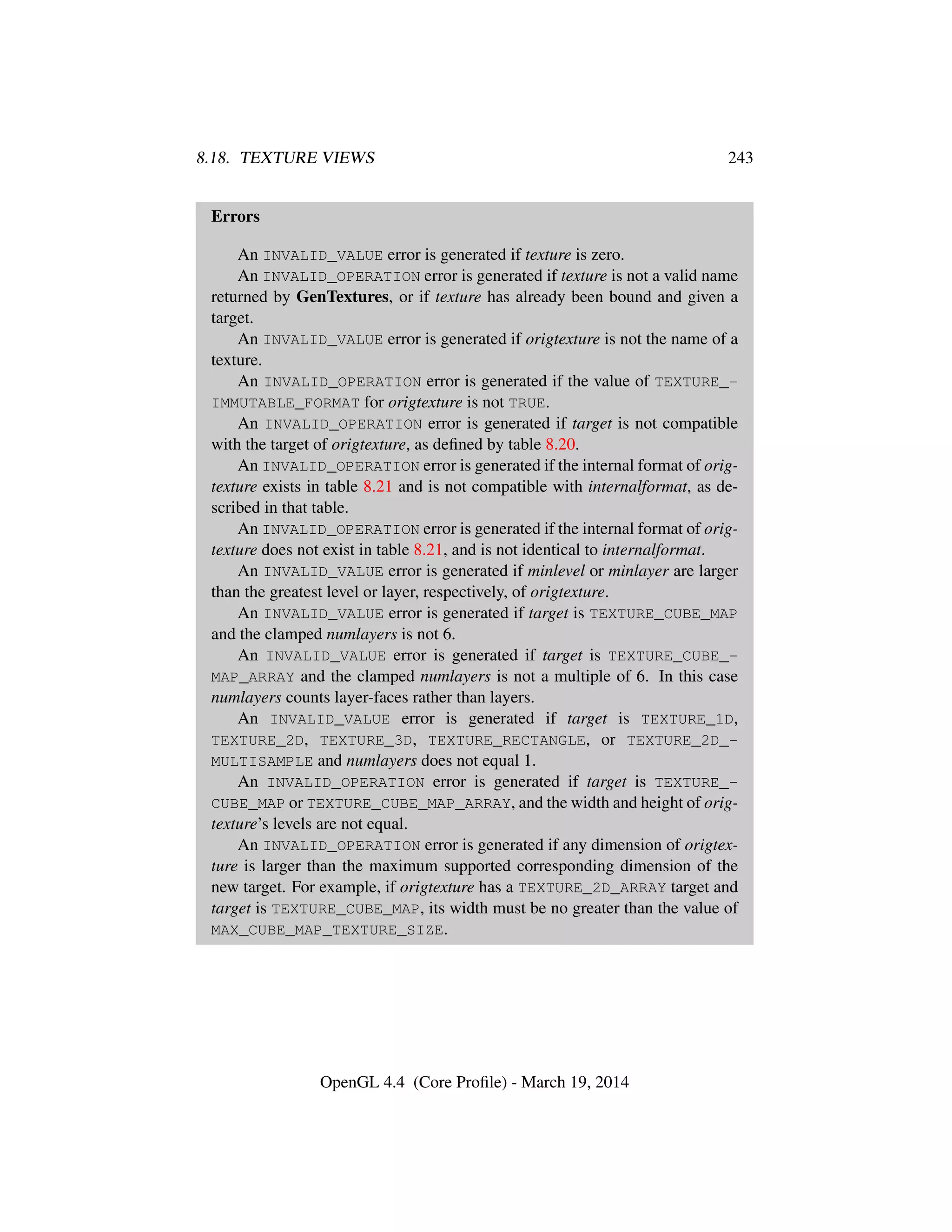 8.18. TEXTURE VIEWS 243
Errors
An INVALID_VALUE error is generated if texture is zero.
An INVALID_OPERATION error is generated if texture is not a valid name
returned by GenTextures, or if texture has already been bound and given a
target.
An INVALID_VALUE error is generated if origtexture is not the name of a
texture.
An INVALID_OPERATION error is generated if the value of TEXTURE_-
IMMUTABLE_FORMAT for origtexture is not TRUE.
An INVALID_OPERATION error is generated if target is not compatible
with the target of origtexture, as deﬁned by table 8.20.
An INVALID_OPERATION error is generated if the internal format of orig-
texture exists in table 8.21 and is not compatible with internalformat, as de-
scribed in that table.
An INVALID_OPERATION error is generated if the internal format of orig-
texture does not exist in table 8.21, and is not identical to internalformat.
An INVALID_VALUE error is generated if minlevel or minlayer are larger
than the greatest level or layer, respectively, of origtexture.
An INVALID_VALUE error is generated if target is TEXTURE_CUBE_MAP
and the clamped numlayers is not 6.
An INVALID_VALUE error is generated if target is TEXTURE_CUBE_-
MAP_ARRAY and the clamped numlayers is not a multiple of 6. In this case
numlayers counts layer-faces rather than layers.
An INVALID_VALUE error is generated if target is TEXTURE_1D,
TEXTURE_2D, TEXTURE_3D, TEXTURE_RECTANGLE, or TEXTURE_2D_-
MULTISAMPLE and numlayers does not equal 1.
An INVALID_OPERATION error is generated if target is TEXTURE_-
CUBE_MAP or TEXTURE_CUBE_MAP_ARRAY, and the width and height of orig-
texture’s levels are not equal.
An INVALID_OPERATION error is generated if any dimension of origtex-
ture is larger than the maximum supported corresponding dimension of the
new target. For example, if origtexture has a TEXTURE_2D_ARRAY target and
target is TEXTURE_CUBE_MAP, its width must be no greater than the value of
MAX_CUBE_MAP_TEXTURE_SIZE.
OpenGL 4.4 (Core Proﬁle) - March 19, 2014
 