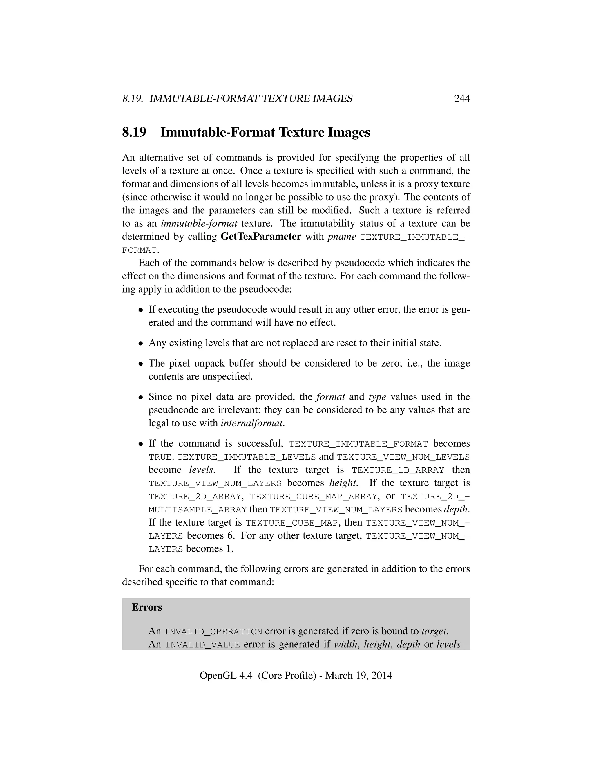 8.19. IMMUTABLE-FORMAT TEXTURE IMAGES 244
8.19 Immutable-Format Texture Images
An alternative set of commands is provided for specifying the properties of all
levels of a texture at once. Once a texture is speciﬁed with such a command, the
format and dimensions of all levels becomes immutable, unless it is a proxy texture
(since otherwise it would no longer be possible to use the proxy). The contents of
the images and the parameters can still be modiﬁed. Such a texture is referred
to as an immutable-format texture. The immutability status of a texture can be
determined by calling GetTexParameter with pname TEXTURE_IMMUTABLE_-
FORMAT.
Each of the commands below is described by pseudocode which indicates the
effect on the dimensions and format of the texture. For each command the follow-
ing apply in addition to the pseudocode:
• If executing the pseudocode would result in any other error, the error is gen-
erated and the command will have no effect.
• Any existing levels that are not replaced are reset to their initial state.
• The pixel unpack buffer should be considered to be zero; i.e., the image
contents are unspeciﬁed.
• Since no pixel data are provided, the format and type values used in the
pseudocode are irrelevant; they can be considered to be any values that are
legal to use with internalformat.
• If the command is successful, TEXTURE_IMMUTABLE_FORMAT becomes
TRUE. TEXTURE_IMMUTABLE_LEVELS and TEXTURE_VIEW_NUM_LEVELS
become levels. If the texture target is TEXTURE_1D_ARRAY then
TEXTURE_VIEW_NUM_LAYERS becomes height. If the texture target is
TEXTURE_2D_ARRAY, TEXTURE_CUBE_MAP_ARRAY, or TEXTURE_2D_-
MULTISAMPLE_ARRAY then TEXTURE_VIEW_NUM_LAYERS becomes depth.
If the texture target is TEXTURE_CUBE_MAP, then TEXTURE_VIEW_NUM_-
LAYERS becomes 6. For any other texture target, TEXTURE_VIEW_NUM_-
LAYERS becomes 1.
For each command, the following errors are generated in addition to the errors
described speciﬁc to that command:
Errors
An INVALID_OPERATION error is generated if zero is bound to target.
An INVALID_VALUE error is generated if width, height, depth or levels
OpenGL 4.4 (Core Proﬁle) - March 19, 2014
 