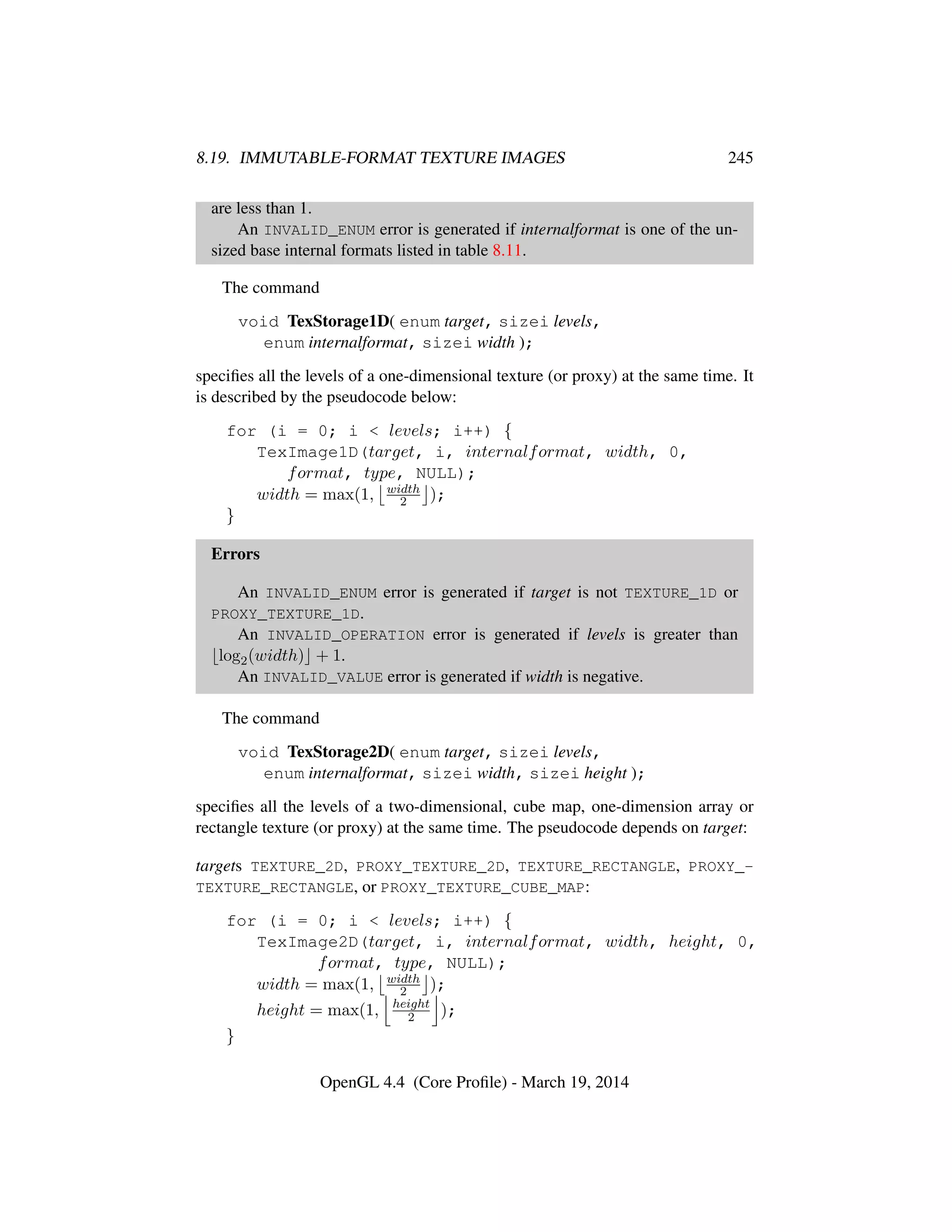 8.19. IMMUTABLE-FORMAT TEXTURE IMAGES 245
are less than 1.
An INVALID_ENUM error is generated if internalformat is one of the un-
sized base internal formats listed in table 8.11.
The command
void TexStorage1D( enum target, sizei levels,
enum internalformat, sizei width );
speciﬁes all the levels of a one-dimensional texture (or proxy) at the same time. It
is described by the pseudocode below:
for (i = 0; i < levels; i++) {
TexImage1D(target, i, internalformat, width, 0,
format, type, NULL);
width = max(1, width
2 );
}
Errors
An INVALID_ENUM error is generated if target is not TEXTURE_1D or
PROXY_TEXTURE_1D.
An INVALID_OPERATION error is generated if levels is greater than
log2(width) + 1.
An INVALID_VALUE error is generated if width is negative.
The command
void TexStorage2D( enum target, sizei levels,
enum internalformat, sizei width, sizei height );
speciﬁes all the levels of a two-dimensional, cube map, one-dimension array or
rectangle texture (or proxy) at the same time. The pseudocode depends on target:
targets TEXTURE_2D, PROXY_TEXTURE_2D, TEXTURE_RECTANGLE, PROXY_-
TEXTURE_RECTANGLE, or PROXY_TEXTURE_CUBE_MAP:
for (i = 0; i < levels; i++) {
TexImage2D(target, i, internalformat, width, height, 0,
format, type, NULL);
width = max(1, width
2 );
height = max(1, height
2 );
}
OpenGL 4.4 (Core Proﬁle) - March 19, 2014
 