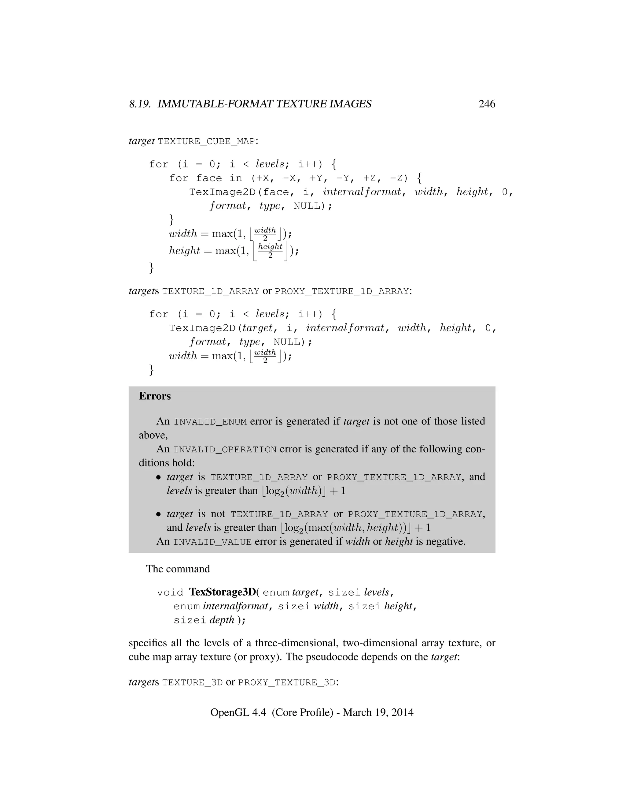 8.19. IMMUTABLE-FORMAT TEXTURE IMAGES 246
target TEXTURE_CUBE_MAP:
for (i = 0; i < levels; i++) {
for face in (+X, -X, +Y, -Y, +Z, -Z) {
TexImage2D(face, i, internalformat, width, height, 0,
format, type, NULL);
}
width = max(1, width
2 );
height = max(1, height
2 );
}
targets TEXTURE_1D_ARRAY or PROXY_TEXTURE_1D_ARRAY:
for (i = 0; i < levels; i++) {
TexImage2D(target, i, internalformat, width, height, 0,
format, type, NULL);
width = max(1, width
2 );
}
Errors
An INVALID_ENUM error is generated if target is not one of those listed
above,
An INVALID_OPERATION error is generated if any of the following con-
ditions hold:
• target is TEXTURE_1D_ARRAY or PROXY_TEXTURE_1D_ARRAY, and
levels is greater than log2(width) + 1
• target is not TEXTURE_1D_ARRAY or PROXY_TEXTURE_1D_ARRAY,
and levels is greater than log2(max(width, height)) + 1
An INVALID_VALUE error is generated if width or height is negative.
The command
void TexStorage3D( enum target, sizei levels,
enum internalformat, sizei width, sizei height,
sizei depth );
speciﬁes all the levels of a three-dimensional, two-dimensional array texture, or
cube map array texture (or proxy). The pseudocode depends on the target:
targets TEXTURE_3D or PROXY_TEXTURE_3D:
OpenGL 4.4 (Core Proﬁle) - March 19, 2014
 