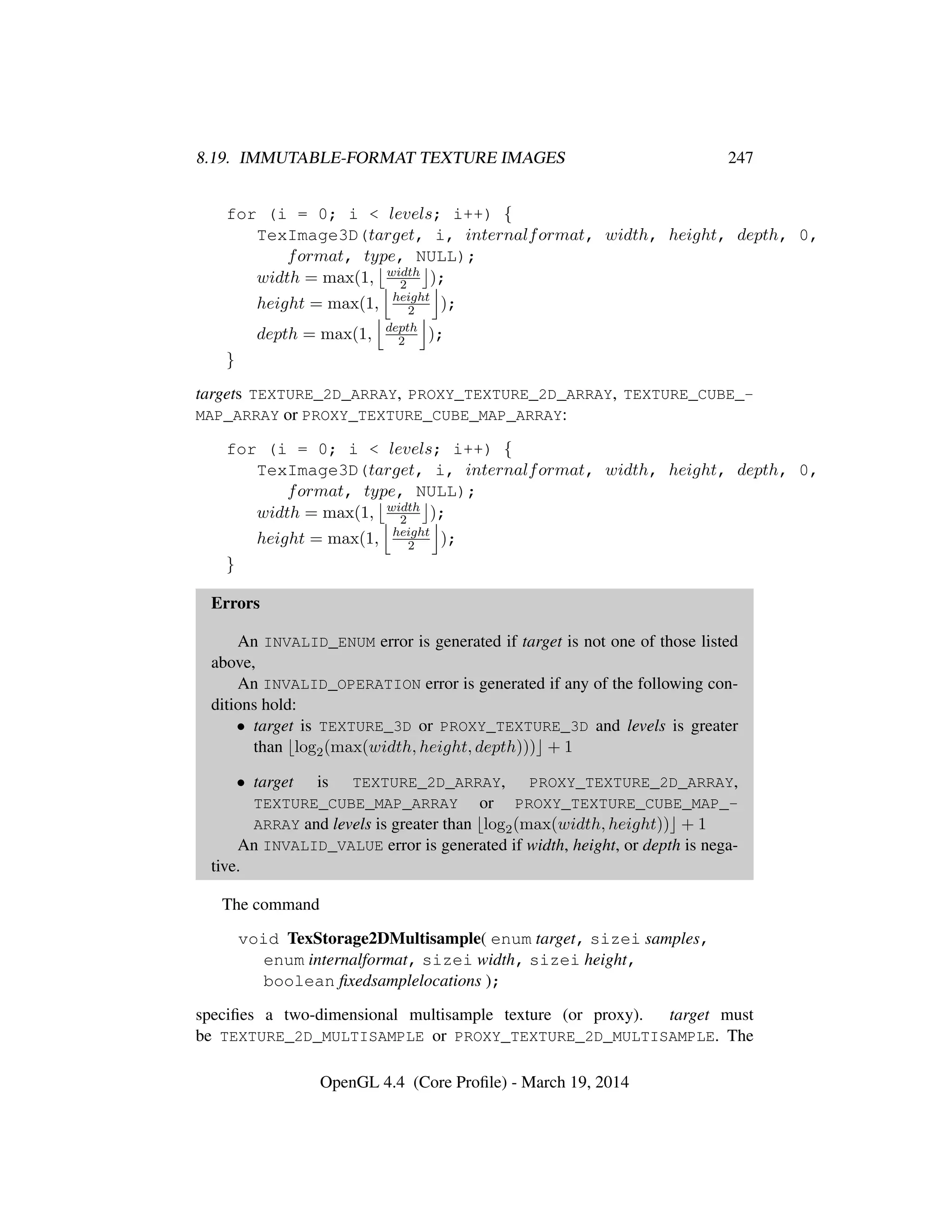 8.19. IMMUTABLE-FORMAT TEXTURE IMAGES 247
for (i = 0; i < levels; i++) {
TexImage3D(target, i, internalformat, width, height, depth, 0,
format, type, NULL);
width = max(1, width
2 );
height = max(1, height
2 );
depth = max(1, depth
2 );
}
targets TEXTURE_2D_ARRAY, PROXY_TEXTURE_2D_ARRAY, TEXTURE_CUBE_-
MAP_ARRAY or PROXY_TEXTURE_CUBE_MAP_ARRAY:
for (i = 0; i < levels; i++) {
TexImage3D(target, i, internalformat, width, height, depth, 0,
format, type, NULL);
width = max(1, width
2 );
height = max(1, height
2 );
}
Errors
An INVALID_ENUM error is generated if target is not one of those listed
above,
An INVALID_OPERATION error is generated if any of the following con-
ditions hold:
• target is TEXTURE_3D or PROXY_TEXTURE_3D and levels is greater
than log2(max(width, height, depth))) + 1
• target is TEXTURE_2D_ARRAY, PROXY_TEXTURE_2D_ARRAY,
TEXTURE_CUBE_MAP_ARRAY or PROXY_TEXTURE_CUBE_MAP_-
ARRAY and levels is greater than log2(max(width, height)) + 1
An INVALID_VALUE error is generated if width, height, or depth is nega-
tive.
The command
void TexStorage2DMultisample( enum target, sizei samples,
enum internalformat, sizei width, sizei height,
boolean ﬁxedsamplelocations );
speciﬁes a two-dimensional multisample texture (or proxy). target must
be TEXTURE_2D_MULTISAMPLE or PROXY_TEXTURE_2D_MULTISAMPLE. The
OpenGL 4.4 (Core Proﬁle) - March 19, 2014
 