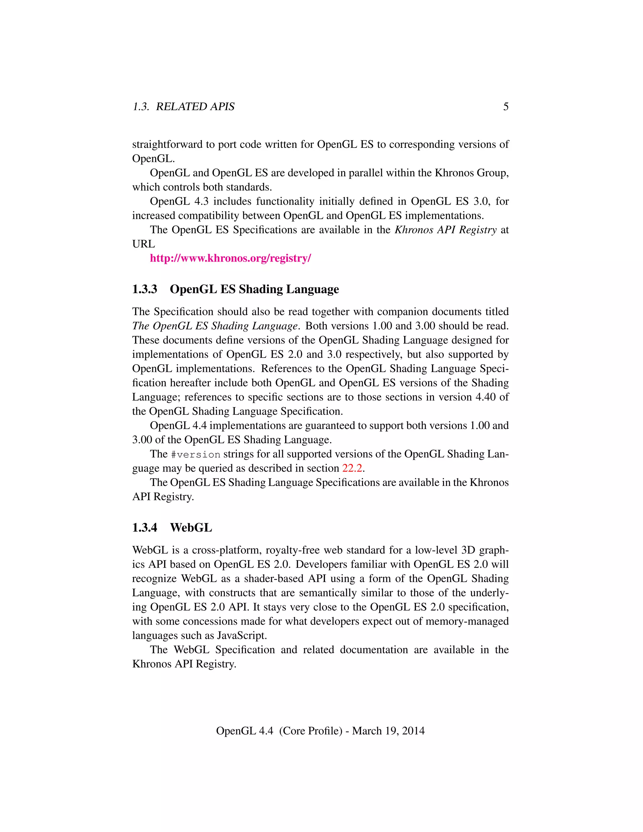 1.3. RELATED APIS 5
straightforward to port code written for OpenGL ES to corresponding versions of
OpenGL.
OpenGL and OpenGL ES are developed in parallel within the Khronos Group,
which controls both standards.
OpenGL 4.3 includes functionality initially deﬁned in OpenGL ES 3.0, for
increased compatibility between OpenGL and OpenGL ES implementations.
The OpenGL ES Speciﬁcations are available in the Khronos API Registry at
URL
http://www.khronos.org/registry/
1.3.3 OpenGL ES Shading Language
The Speciﬁcation should also be read together with companion documents titled
The OpenGL ES Shading Language. Both versions 1.00 and 3.00 should be read.
These documents deﬁne versions of the OpenGL Shading Language designed for
implementations of OpenGL ES 2.0 and 3.0 respectively, but also supported by
OpenGL implementations. References to the OpenGL Shading Language Speci-
ﬁcation hereafter include both OpenGL and OpenGL ES versions of the Shading
Language; references to speciﬁc sections are to those sections in version 4.40 of
the OpenGL Shading Language Speciﬁcation.
OpenGL 4.4 implementations are guaranteed to support both versions 1.00 and
3.00 of the OpenGL ES Shading Language.
The #version strings for all supported versions of the OpenGL Shading Lan-
guage may be queried as described in section 22.2.
The OpenGL ES Shading Language Speciﬁcations are available in the Khronos
API Registry.
1.3.4 WebGL
WebGL is a cross-platform, royalty-free web standard for a low-level 3D graph-
ics API based on OpenGL ES 2.0. Developers familiar with OpenGL ES 2.0 will
recognize WebGL as a shader-based API using a form of the OpenGL Shading
Language, with constructs that are semantically similar to those of the underly-
ing OpenGL ES 2.0 API. It stays very close to the OpenGL ES 2.0 speciﬁcation,
with some concessions made for what developers expect out of memory-managed
languages such as JavaScript.
The WebGL Speciﬁcation and related documentation are available in the
Khronos API Registry.
OpenGL 4.4 (Core Proﬁle) - March 19, 2014
 