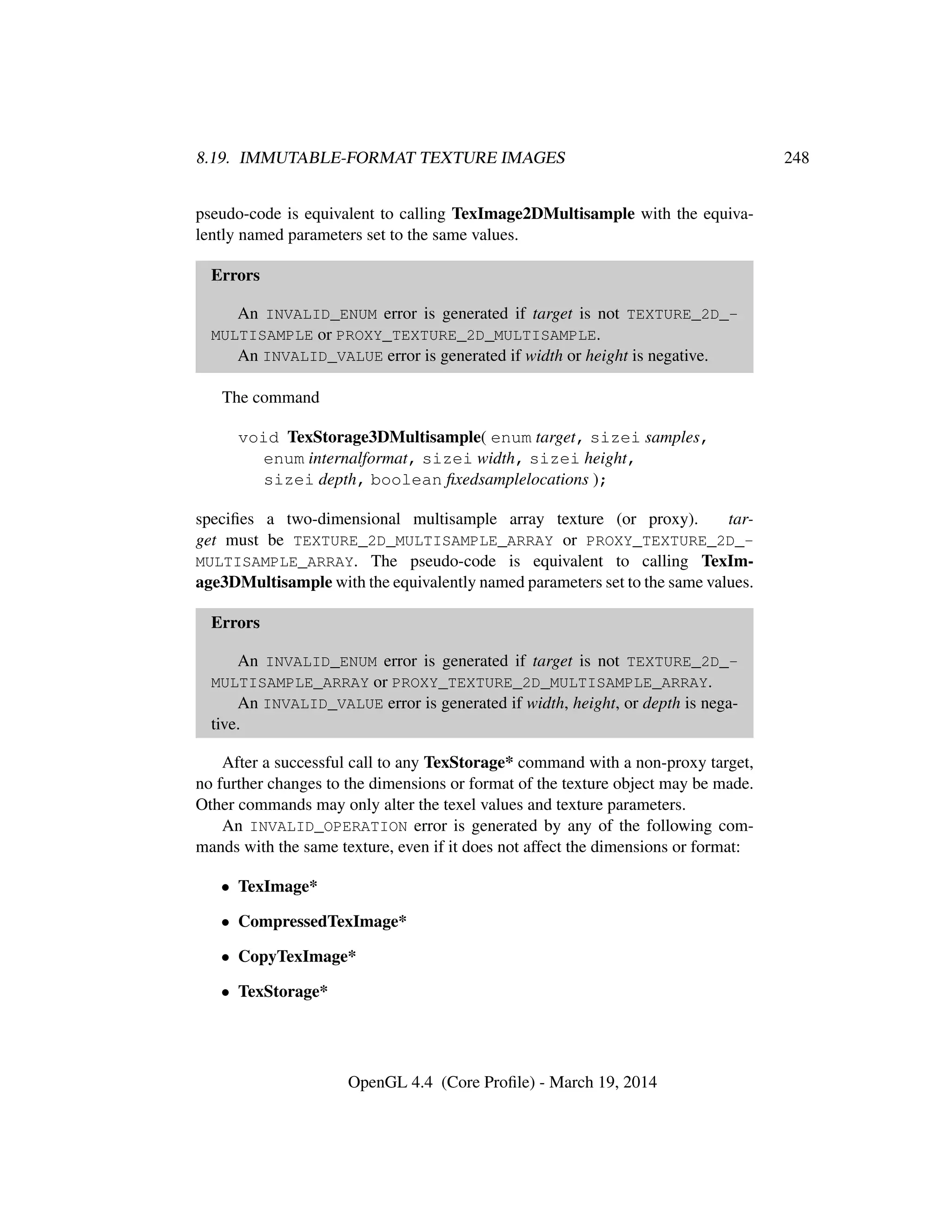 8.19. IMMUTABLE-FORMAT TEXTURE IMAGES 248
pseudo-code is equivalent to calling TexImage2DMultisample with the equiva-
lently named parameters set to the same values.
Errors
An INVALID_ENUM error is generated if target is not TEXTURE_2D_-
MULTISAMPLE or PROXY_TEXTURE_2D_MULTISAMPLE.
An INVALID_VALUE error is generated if width or height is negative.
The command
void TexStorage3DMultisample( enum target, sizei samples,
enum internalformat, sizei width, sizei height,
sizei depth, boolean ﬁxedsamplelocations );
speciﬁes a two-dimensional multisample array texture (or proxy). tar-
get must be TEXTURE_2D_MULTISAMPLE_ARRAY or PROXY_TEXTURE_2D_-
MULTISAMPLE_ARRAY. The pseudo-code is equivalent to calling TexIm-
age3DMultisample with the equivalently named parameters set to the same values.
Errors
An INVALID_ENUM error is generated if target is not TEXTURE_2D_-
MULTISAMPLE_ARRAY or PROXY_TEXTURE_2D_MULTISAMPLE_ARRAY.
An INVALID_VALUE error is generated if width, height, or depth is nega-
tive.
After a successful call to any TexStorage* command with a non-proxy target,
no further changes to the dimensions or format of the texture object may be made.
Other commands may only alter the texel values and texture parameters.
An INVALID_OPERATION error is generated by any of the following com-
mands with the same texture, even if it does not affect the dimensions or format:
• TexImage*
• CompressedTexImage*
• CopyTexImage*
• TexStorage*
OpenGL 4.4 (Core Proﬁle) - March 19, 2014
 