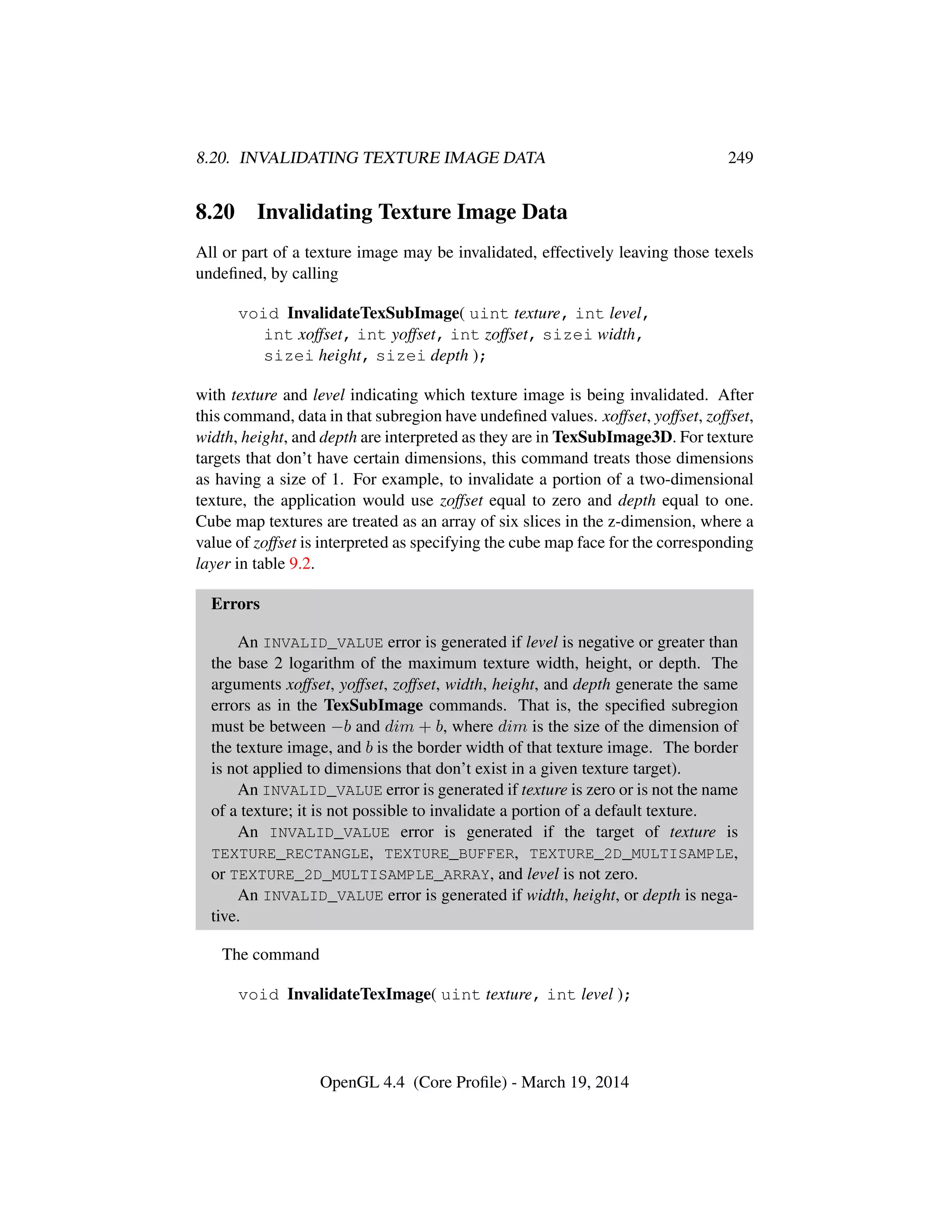 8.20. INVALIDATING TEXTURE IMAGE DATA 249
8.20 Invalidating Texture Image Data
All or part of a texture image may be invalidated, effectively leaving those texels
undeﬁned, by calling
void InvalidateTexSubImage( uint texture, int level,
int xoffset, int yoffset, int zoffset, sizei width,
sizei height, sizei depth );
with texture and level indicating which texture image is being invalidated. After
this command, data in that subregion have undeﬁned values. xoffset, yoffset, zoffset,
width, height, and depth are interpreted as they are in TexSubImage3D. For texture
targets that don’t have certain dimensions, this command treats those dimensions
as having a size of 1. For example, to invalidate a portion of a two-dimensional
texture, the application would use zoffset equal to zero and depth equal to one.
Cube map textures are treated as an array of six slices in the z-dimension, where a
value of zoffset is interpreted as specifying the cube map face for the corresponding
layer in table 9.2.
Errors
An INVALID_VALUE error is generated if level is negative or greater than
the base 2 logarithm of the maximum texture width, height, or depth. The
arguments xoffset, yoffset, zoffset, width, height, and depth generate the same
errors as in the TexSubImage commands. That is, the speciﬁed subregion
must be between −b and dim + b, where dim is the size of the dimension of
the texture image, and b is the border width of that texture image. The border
is not applied to dimensions that don’t exist in a given texture target).
An INVALID_VALUE error is generated if texture is zero or is not the name
of a texture; it is not possible to invalidate a portion of a default texture.
An INVALID_VALUE error is generated if the target of texture is
TEXTURE_RECTANGLE, TEXTURE_BUFFER, TEXTURE_2D_MULTISAMPLE,
or TEXTURE_2D_MULTISAMPLE_ARRAY, and level is not zero.
An INVALID_VALUE error is generated if width, height, or depth is nega-
tive.
The command
void InvalidateTexImage( uint texture, int level );
OpenGL 4.4 (Core Proﬁle) - March 19, 2014
 
