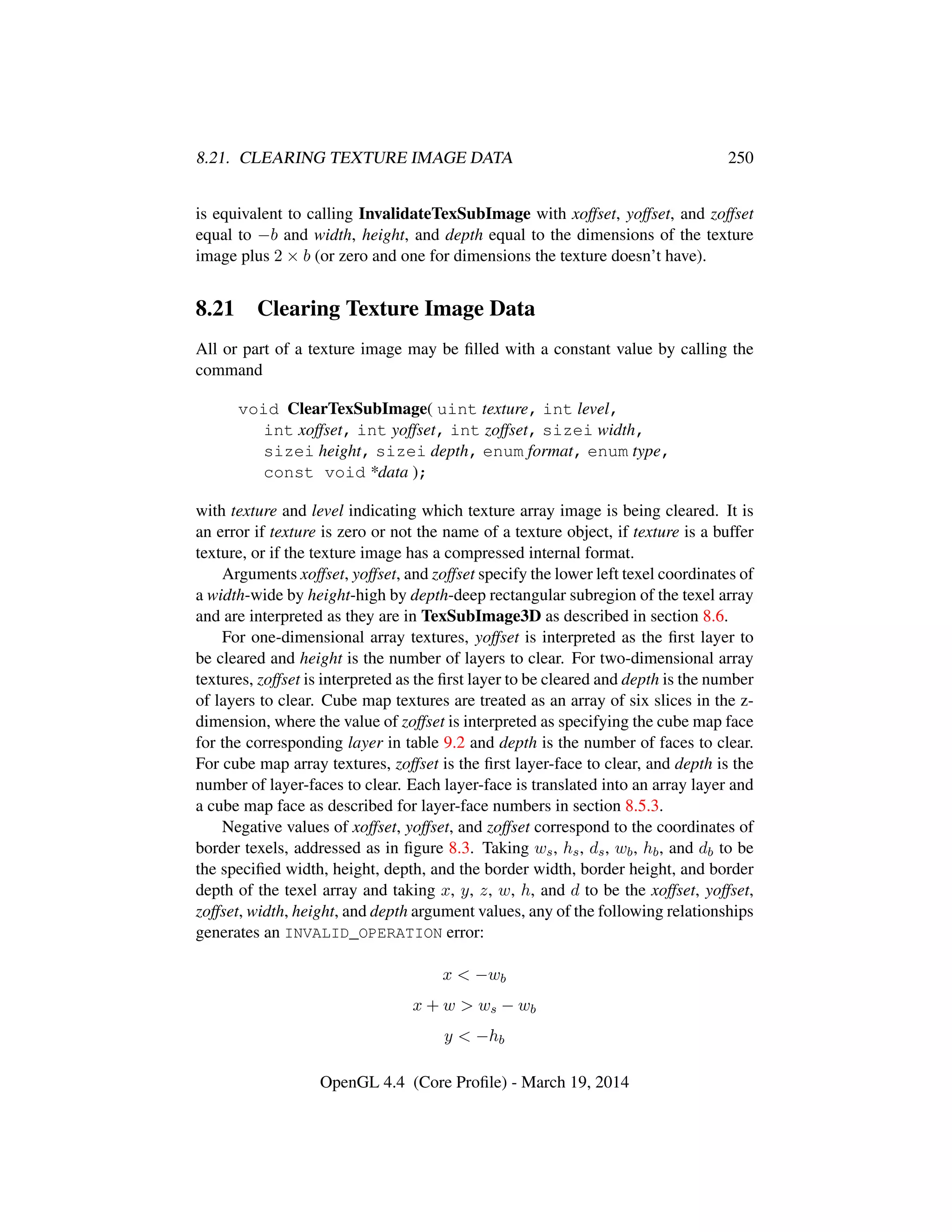 8.21. CLEARING TEXTURE IMAGE DATA 250
is equivalent to calling InvalidateTexSubImage with xoffset, yoffset, and zoffset
equal to −b and width, height, and depth equal to the dimensions of the texture
image plus 2 × b (or zero and one for dimensions the texture doesn’t have).
8.21 Clearing Texture Image Data
All or part of a texture image may be ﬁlled with a constant value by calling the
command
void ClearTexSubImage( uint texture, int level,
int xoffset, int yoffset, int zoffset, sizei width,
sizei height, sizei depth, enum format, enum type,
const void *data );
with texture and level indicating which texture array image is being cleared. It is
an error if texture is zero or not the name of a texture object, if texture is a buffer
texture, or if the texture image has a compressed internal format.
Arguments xoffset, yoffset, and zoffset specify the lower left texel coordinates of
a width-wide by height-high by depth-deep rectangular subregion of the texel array
and are interpreted as they are in TexSubImage3D as described in section 8.6.
For one-dimensional array textures, yoffset is interpreted as the ﬁrst layer to
be cleared and height is the number of layers to clear. For two-dimensional array
textures, zoffset is interpreted as the ﬁrst layer to be cleared and depth is the number
of layers to clear. Cube map textures are treated as an array of six slices in the z-
dimension, where the value of zoffset is interpreted as specifying the cube map face
for the corresponding layer in table 9.2 and depth is the number of faces to clear.
For cube map array textures, zoffset is the ﬁrst layer-face to clear, and depth is the
number of layer-faces to clear. Each layer-face is translated into an array layer and
a cube map face as described for layer-face numbers in section 8.5.3.
Negative values of xoffset, yoffset, and zoffset correspond to the coordinates of
border texels, addressed as in ﬁgure 8.3. Taking ws, hs, ds, wb, hb, and db to be
the speciﬁed width, height, depth, and the border width, border height, and border
depth of the texel array and taking x, y, z, w, h, and d to be the xoffset, yoffset,
zoffset, width, height, and depth argument values, any of the following relationships
generates an INVALID_OPERATION error:
x < −wb
x + w > ws − wb
y < −hb
OpenGL 4.4 (Core Proﬁle) - March 19, 2014
 