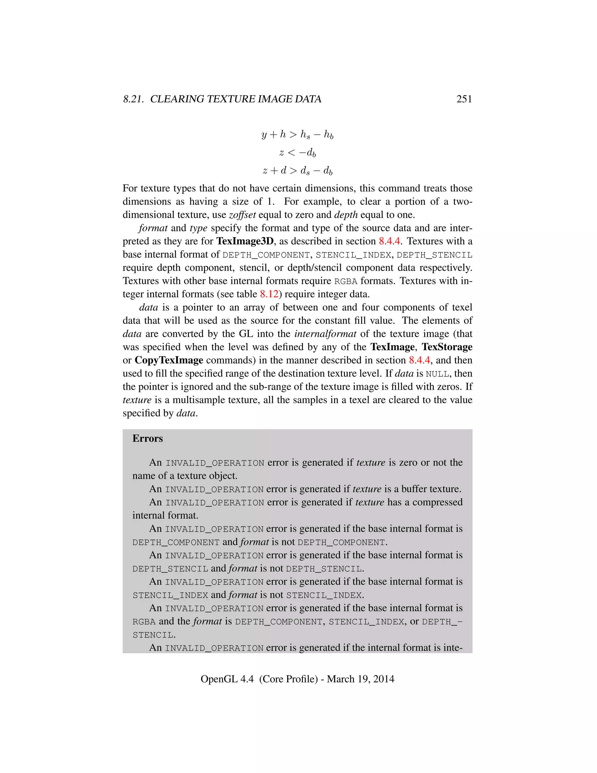 8.21. CLEARING TEXTURE IMAGE DATA 251
y + h > hs − hb
z < −db
z + d > ds − db
For texture types that do not have certain dimensions, this command treats those
dimensions as having a size of 1. For example, to clear a portion of a two-
dimensional texture, use zoffset equal to zero and depth equal to one.
format and type specify the format and type of the source data and are inter-
preted as they are for TexImage3D, as described in section 8.4.4. Textures with a
base internal format of DEPTH_COMPONENT, STENCIL_INDEX, DEPTH_STENCIL
require depth component, stencil, or depth/stencil component data respectively.
Textures with other base internal formats require RGBA formats. Textures with in-
teger internal formats (see table 8.12) require integer data.
data is a pointer to an array of between one and four components of texel
data that will be used as the source for the constant ﬁll value. The elements of
data are converted by the GL into the internalformat of the texture image (that
was speciﬁed when the level was deﬁned by any of the TexImage, TexStorage
or CopyTexImage commands) in the manner described in section 8.4.4, and then
used to ﬁll the speciﬁed range of the destination texture level. If data is NULL, then
the pointer is ignored and the sub-range of the texture image is ﬁlled with zeros. If
texture is a multisample texture, all the samples in a texel are cleared to the value
speciﬁed by data.
Errors
An INVALID_OPERATION error is generated if texture is zero or not the
name of a texture object.
An INVALID_OPERATION error is generated if texture is a buffer texture.
An INVALID_OPERATION error is generated if texture has a compressed
internal format.
An INVALID_OPERATION error is generated if the base internal format is
DEPTH_COMPONENT and format is not DEPTH_COMPONENT.
An INVALID_OPERATION error is generated if the base internal format is
DEPTH_STENCIL and format is not DEPTH_STENCIL.
An INVALID_OPERATION error is generated if the base internal format is
STENCIL_INDEX and format is not STENCIL_INDEX.
An INVALID_OPERATION error is generated if the base internal format is
RGBA and the format is DEPTH_COMPONENT, STENCIL_INDEX, or DEPTH_-
STENCIL.
An INVALID_OPERATION error is generated if the internal format is inte-
OpenGL 4.4 (Core Proﬁle) - March 19, 2014
 