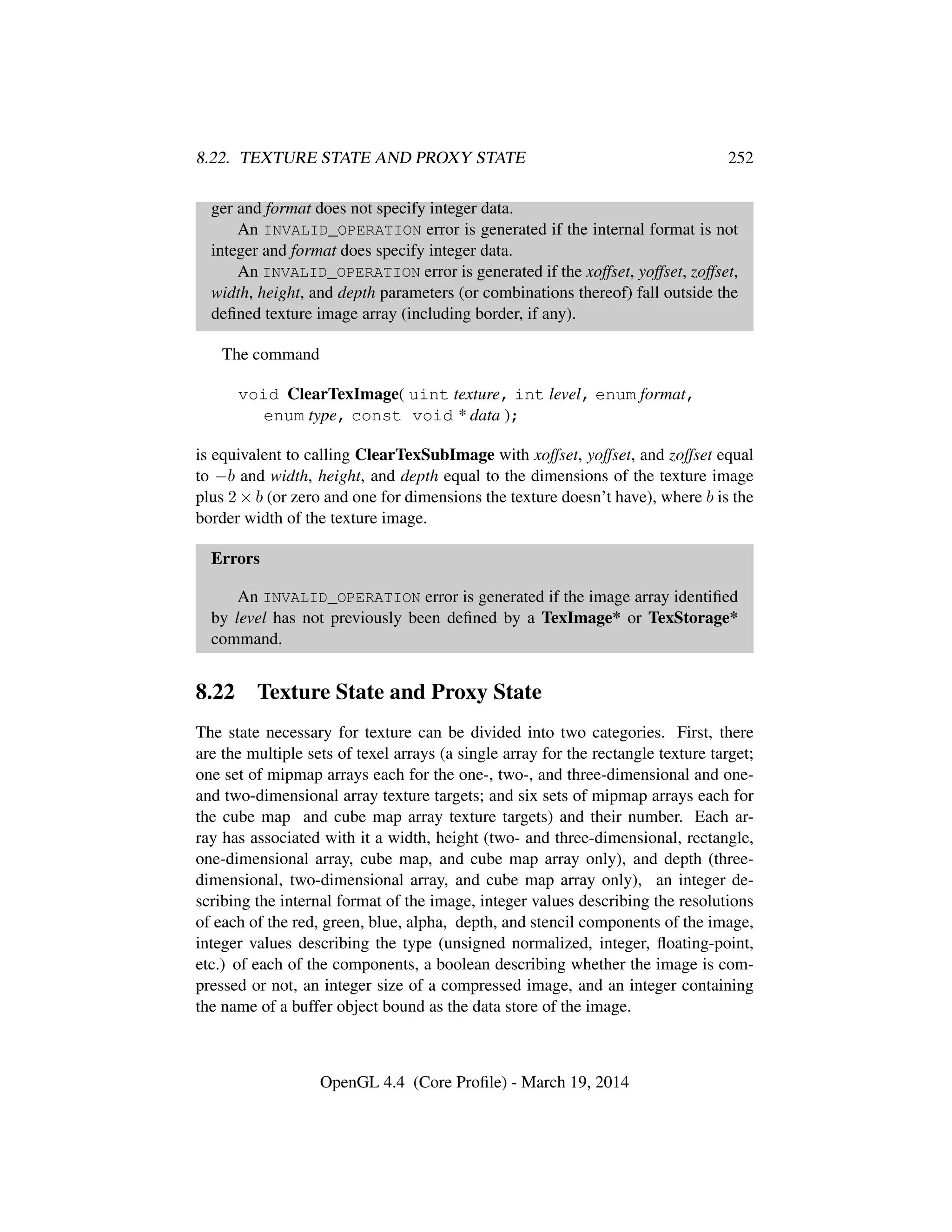 8.22. TEXTURE STATE AND PROXY STATE 252
ger and format does not specify integer data.
An INVALID_OPERATION error is generated if the internal format is not
integer and format does specify integer data.
An INVALID_OPERATION error is generated if the xoffset, yoffset, zoffset,
width, height, and depth parameters (or combinations thereof) fall outside the
deﬁned texture image array (including border, if any).
The command
void ClearTexImage( uint texture, int level, enum format,
enum type, const void * data );
is equivalent to calling ClearTexSubImage with xoffset, yoffset, and zoffset equal
to −b and width, height, and depth equal to the dimensions of the texture image
plus 2 × b (or zero and one for dimensions the texture doesn’t have), where b is the
border width of the texture image.
Errors
An INVALID_OPERATION error is generated if the image array identiﬁed
by level has not previously been deﬁned by a TexImage* or TexStorage*
command.
8.22 Texture State and Proxy State
The state necessary for texture can be divided into two categories. First, there
are the multiple sets of texel arrays (a single array for the rectangle texture target;
one set of mipmap arrays each for the one-, two-, and three-dimensional and one-
and two-dimensional array texture targets; and six sets of mipmap arrays each for
the cube map and cube map array texture targets) and their number. Each ar-
ray has associated with it a width, height (two- and three-dimensional, rectangle,
one-dimensional array, cube map, and cube map array only), and depth (three-
dimensional, two-dimensional array, and cube map array only), an integer de-
scribing the internal format of the image, integer values describing the resolutions
of each of the red, green, blue, alpha, depth, and stencil components of the image,
integer values describing the type (unsigned normalized, integer, ﬂoating-point,
etc.) of each of the components, a boolean describing whether the image is com-
pressed or not, an integer size of a compressed image, and an integer containing
the name of a buffer object bound as the data store of the image.
OpenGL 4.4 (Core Proﬁle) - March 19, 2014
 