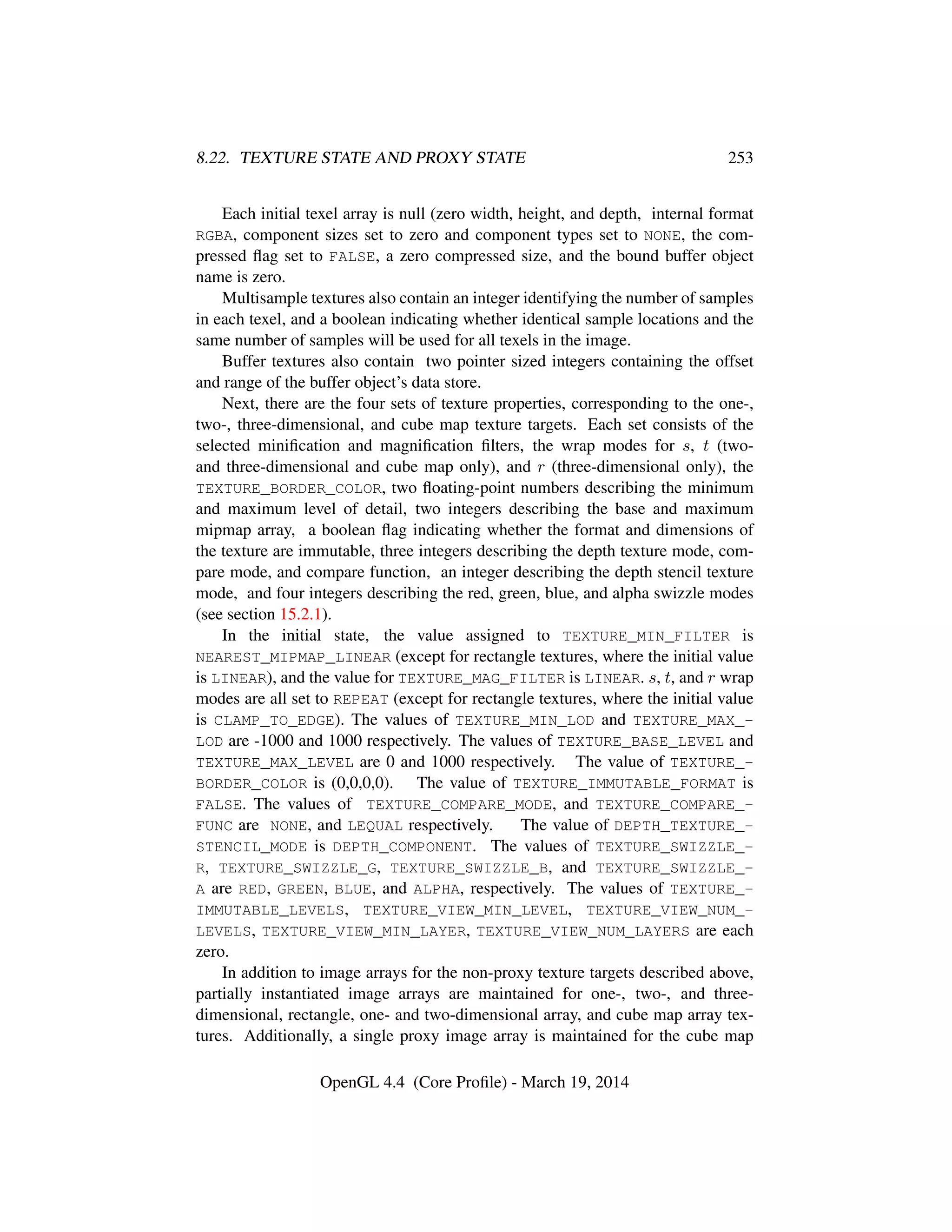 8.22. TEXTURE STATE AND PROXY STATE 253
Each initial texel array is null (zero width, height, and depth, internal format
RGBA, component sizes set to zero and component types set to NONE, the com-
pressed ﬂag set to FALSE, a zero compressed size, and the bound buffer object
name is zero.
Multisample textures also contain an integer identifying the number of samples
in each texel, and a boolean indicating whether identical sample locations and the
same number of samples will be used for all texels in the image.
Buffer textures also contain two pointer sized integers containing the offset
and range of the buffer object’s data store.
Next, there are the four sets of texture properties, corresponding to the one-,
two-, three-dimensional, and cube map texture targets. Each set consists of the
selected miniﬁcation and magniﬁcation ﬁlters, the wrap modes for s, t (two-
and three-dimensional and cube map only), and r (three-dimensional only), the
TEXTURE_BORDER_COLOR, two ﬂoating-point numbers describing the minimum
and maximum level of detail, two integers describing the base and maximum
mipmap array, a boolean ﬂag indicating whether the format and dimensions of
the texture are immutable, three integers describing the depth texture mode, com-
pare mode, and compare function, an integer describing the depth stencil texture
mode, and four integers describing the red, green, blue, and alpha swizzle modes
(see section 15.2.1).
In the initial state, the value assigned to TEXTURE_MIN_FILTER is
NEAREST_MIPMAP_LINEAR (except for rectangle textures, where the initial value
is LINEAR), and the value for TEXTURE_MAG_FILTER is LINEAR. s, t, and r wrap
modes are all set to REPEAT (except for rectangle textures, where the initial value
is CLAMP_TO_EDGE). The values of TEXTURE_MIN_LOD and TEXTURE_MAX_-
LOD are -1000 and 1000 respectively. The values of TEXTURE_BASE_LEVEL and
TEXTURE_MAX_LEVEL are 0 and 1000 respectively. The value of TEXTURE_-
BORDER_COLOR is (0,0,0,0). The value of TEXTURE_IMMUTABLE_FORMAT is
FALSE. The values of TEXTURE_COMPARE_MODE, and TEXTURE_COMPARE_-
FUNC are NONE, and LEQUAL respectively. The value of DEPTH_TEXTURE_-
STENCIL_MODE is DEPTH_COMPONENT. The values of TEXTURE_SWIZZLE_-
R, TEXTURE_SWIZZLE_G, TEXTURE_SWIZZLE_B, and TEXTURE_SWIZZLE_-
A are RED, GREEN, BLUE, and ALPHA, respectively. The values of TEXTURE_-
IMMUTABLE_LEVELS, TEXTURE_VIEW_MIN_LEVEL, TEXTURE_VIEW_NUM_-
LEVELS, TEXTURE_VIEW_MIN_LAYER, TEXTURE_VIEW_NUM_LAYERS are each
zero.
In addition to image arrays for the non-proxy texture targets described above,
partially instantiated image arrays are maintained for one-, two-, and three-
dimensional, rectangle, one- and two-dimensional array, and cube map array tex-
tures. Additionally, a single proxy image array is maintained for the cube map
OpenGL 4.4 (Core Proﬁle) - March 19, 2014
 