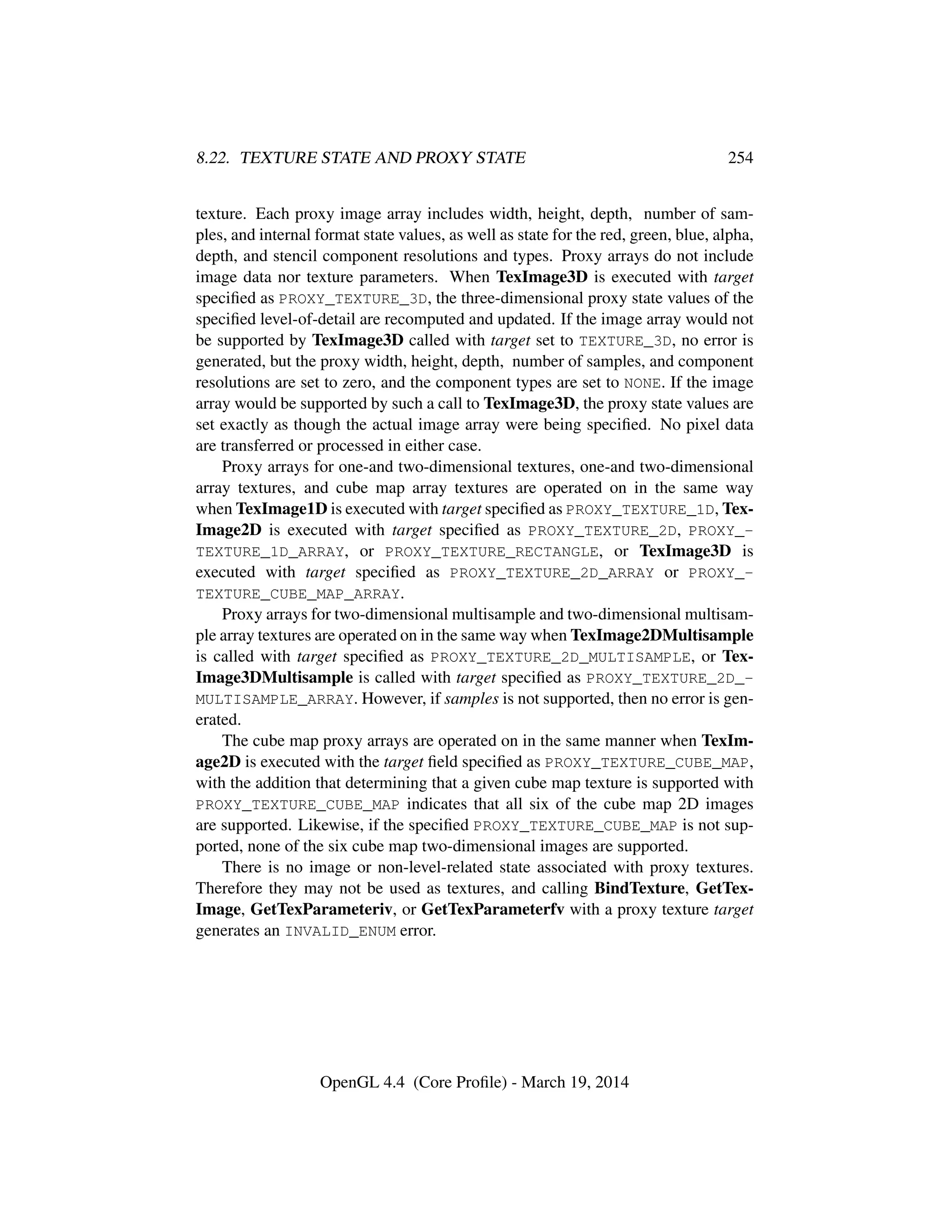 8.22. TEXTURE STATE AND PROXY STATE 254
texture. Each proxy image array includes width, height, depth, number of sam-
ples, and internal format state values, as well as state for the red, green, blue, alpha,
depth, and stencil component resolutions and types. Proxy arrays do not include
image data nor texture parameters. When TexImage3D is executed with target
speciﬁed as PROXY_TEXTURE_3D, the three-dimensional proxy state values of the
speciﬁed level-of-detail are recomputed and updated. If the image array would not
be supported by TexImage3D called with target set to TEXTURE_3D, no error is
generated, but the proxy width, height, depth, number of samples, and component
resolutions are set to zero, and the component types are set to NONE. If the image
array would be supported by such a call to TexImage3D, the proxy state values are
set exactly as though the actual image array were being speciﬁed. No pixel data
are transferred or processed in either case.
Proxy arrays for one-and two-dimensional textures, one-and two-dimensional
array textures, and cube map array textures are operated on in the same way
when TexImage1D is executed with target speciﬁed as PROXY_TEXTURE_1D, Tex-
Image2D is executed with target speciﬁed as PROXY_TEXTURE_2D, PROXY_-
TEXTURE_1D_ARRAY, or PROXY_TEXTURE_RECTANGLE, or TexImage3D is
executed with target speciﬁed as PROXY_TEXTURE_2D_ARRAY or PROXY_-
TEXTURE_CUBE_MAP_ARRAY.
Proxy arrays for two-dimensional multisample and two-dimensional multisam-
ple array textures are operated on in the same way when TexImage2DMultisample
is called with target speciﬁed as PROXY_TEXTURE_2D_MULTISAMPLE, or Tex-
Image3DMultisample is called with target speciﬁed as PROXY_TEXTURE_2D_-
MULTISAMPLE_ARRAY. However, if samples is not supported, then no error is gen-
erated.
The cube map proxy arrays are operated on in the same manner when TexIm-
age2D is executed with the target ﬁeld speciﬁed as PROXY_TEXTURE_CUBE_MAP,
with the addition that determining that a given cube map texture is supported with
PROXY_TEXTURE_CUBE_MAP indicates that all six of the cube map 2D images
are supported. Likewise, if the speciﬁed PROXY_TEXTURE_CUBE_MAP is not sup-
ported, none of the six cube map two-dimensional images are supported.
There is no image or non-level-related state associated with proxy textures.
Therefore they may not be used as textures, and calling BindTexture, GetTex-
Image, GetTexParameteriv, or GetTexParameterfv with a proxy texture target
generates an INVALID_ENUM error.
OpenGL 4.4 (Core Proﬁle) - March 19, 2014
 