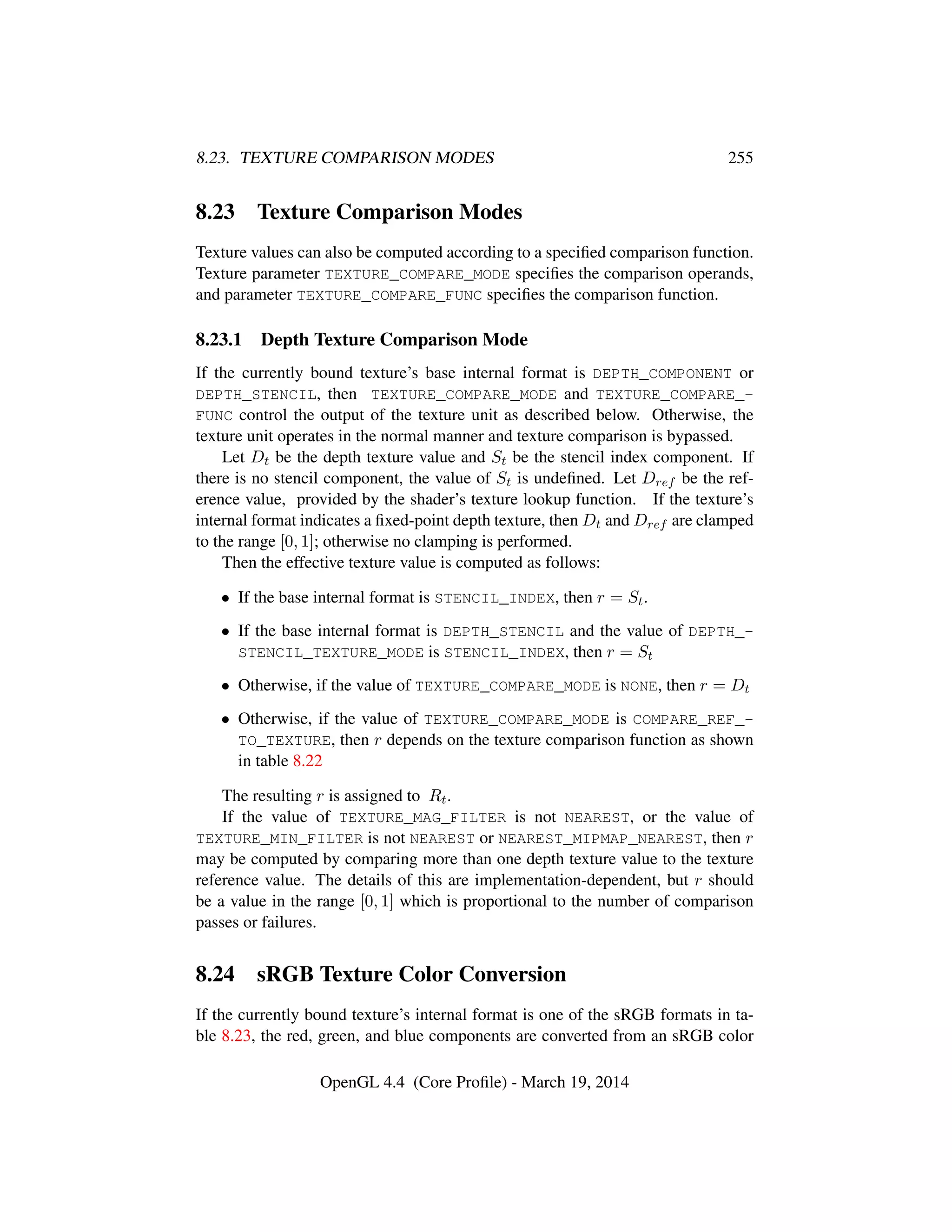 8.23. TEXTURE COMPARISON MODES 255
8.23 Texture Comparison Modes
Texture values can also be computed according to a speciﬁed comparison function.
Texture parameter TEXTURE_COMPARE_MODE speciﬁes the comparison operands,
and parameter TEXTURE_COMPARE_FUNC speciﬁes the comparison function.
8.23.1 Depth Texture Comparison Mode
If the currently bound texture’s base internal format is DEPTH_COMPONENT or
DEPTH_STENCIL, then TEXTURE_COMPARE_MODE and TEXTURE_COMPARE_-
FUNC control the output of the texture unit as described below. Otherwise, the
texture unit operates in the normal manner and texture comparison is bypassed.
Let Dt be the depth texture value and St be the stencil index component. If
there is no stencil component, the value of St is undeﬁned. Let Dref be the ref-
erence value, provided by the shader’s texture lookup function. If the texture’s
internal format indicates a ﬁxed-point depth texture, then Dt and Dref are clamped
to the range [0, 1]; otherwise no clamping is performed.
Then the effective texture value is computed as follows:
• If the base internal format is STENCIL_INDEX, then r = St.
• If the base internal format is DEPTH_STENCIL and the value of DEPTH_-
STENCIL_TEXTURE_MODE is STENCIL_INDEX, then r = St
• Otherwise, if the value of TEXTURE_COMPARE_MODE is NONE, then r = Dt
• Otherwise, if the value of TEXTURE_COMPARE_MODE is COMPARE_REF_-
TO_TEXTURE, then r depends on the texture comparison function as shown
in table 8.22
The resulting r is assigned to Rt.
If the value of TEXTURE_MAG_FILTER is not NEAREST, or the value of
TEXTURE_MIN_FILTER is not NEAREST or NEAREST_MIPMAP_NEAREST, then r
may be computed by comparing more than one depth texture value to the texture
reference value. The details of this are implementation-dependent, but r should
be a value in the range [0, 1] which is proportional to the number of comparison
passes or failures.
8.24 sRGB Texture Color Conversion
If the currently bound texture’s internal format is one of the sRGB formats in ta-
ble 8.23, the red, green, and blue components are converted from an sRGB color
OpenGL 4.4 (Core Proﬁle) - March 19, 2014
 