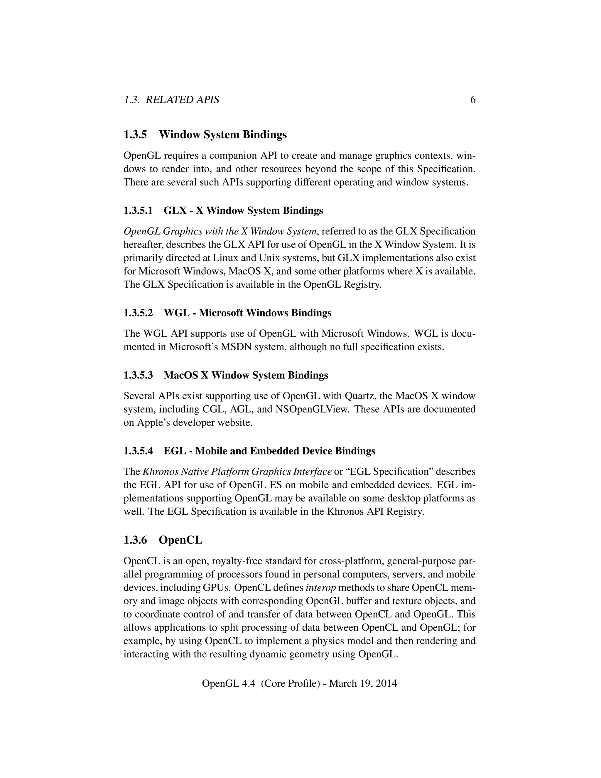 1.3. RELATED APIS 6
1.3.5 Window System Bindings
OpenGL requires a companion API to create and manage graphics contexts, win-
dows to render into, and other resources beyond the scope of this Speciﬁcation.
There are several such APIs supporting different operating and window systems.
1.3.5.1 GLX - X Window System Bindings
OpenGL Graphics with the X Window System, referred to as the GLX Speciﬁcation
hereafter, describes the GLX API for use of OpenGL in the X Window System. It is
primarily directed at Linux and Unix systems, but GLX implementations also exist
for Microsoft Windows, MacOS X, and some other platforms where X is available.
The GLX Speciﬁcation is available in the OpenGL Registry.
1.3.5.2 WGL - Microsoft Windows Bindings
The WGL API supports use of OpenGL with Microsoft Windows. WGL is docu-
mented in Microsoft’s MSDN system, although no full speciﬁcation exists.
1.3.5.3 MacOS X Window System Bindings
Several APIs exist supporting use of OpenGL with Quartz, the MacOS X window
system, including CGL, AGL, and NSOpenGLView. These APIs are documented
on Apple’s developer website.
1.3.5.4 EGL - Mobile and Embedded Device Bindings
The Khronos Native Platform Graphics Interface or “EGL Speciﬁcation” describes
the EGL API for use of OpenGL ES on mobile and embedded devices. EGL im-
plementations supporting OpenGL may be available on some desktop platforms as
well. The EGL Speciﬁcation is available in the Khronos API Registry.
1.3.6 OpenCL
OpenCL is an open, royalty-free standard for cross-platform, general-purpose par-
allel programming of processors found in personal computers, servers, and mobile
devices, including GPUs. OpenCL deﬁnes interop methods to share OpenCL mem-
ory and image objects with corresponding OpenGL buffer and texture objects, and
to coordinate control of and transfer of data between OpenCL and OpenGL. This
allows applications to split processing of data between OpenCL and OpenGL; for
example, by using OpenCL to implement a physics model and then rendering and
interacting with the resulting dynamic geometry using OpenGL.
OpenGL 4.4 (Core Proﬁle) - March 19, 2014
 