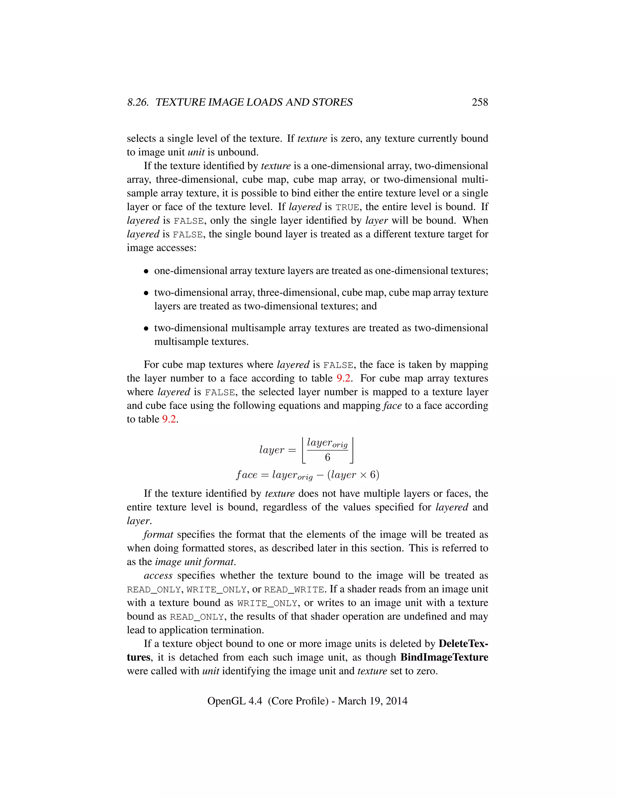 8.26. TEXTURE IMAGE LOADS AND STORES 258
selects a single level of the texture. If texture is zero, any texture currently bound
to image unit unit is unbound.
If the texture identiﬁed by texture is a one-dimensional array, two-dimensional
array, three-dimensional, cube map, cube map array, or two-dimensional multi-
sample array texture, it is possible to bind either the entire texture level or a single
layer or face of the texture level. If layered is TRUE, the entire level is bound. If
layered is FALSE, only the single layer identiﬁed by layer will be bound. When
layered is FALSE, the single bound layer is treated as a different texture target for
image accesses:
• one-dimensional array texture layers are treated as one-dimensional textures;
• two-dimensional array, three-dimensional, cube map, cube map array texture
layers are treated as two-dimensional textures; and
• two-dimensional multisample array textures are treated as two-dimensional
multisample textures.
For cube map textures where layered is FALSE, the face is taken by mapping
the layer number to a face according to table 9.2. For cube map array textures
where layered is FALSE, the selected layer number is mapped to a texture layer
and cube face using the following equations and mapping face to a face according
to table 9.2.
layer =
layerorig
6
face = layerorig − (layer × 6)
If the texture identiﬁed by texture does not have multiple layers or faces, the
entire texture level is bound, regardless of the values speciﬁed for layered and
layer.
format speciﬁes the format that the elements of the image will be treated as
when doing formatted stores, as described later in this section. This is referred to
as the image unit format.
access speciﬁes whether the texture bound to the image will be treated as
READ_ONLY, WRITE_ONLY, or READ_WRITE. If a shader reads from an image unit
with a texture bound as WRITE_ONLY, or writes to an image unit with a texture
bound as READ_ONLY, the results of that shader operation are undeﬁned and may
lead to application termination.
If a texture object bound to one or more image units is deleted by DeleteTex-
tures, it is detached from each such image unit, as though BindImageTexture
were called with unit identifying the image unit and texture set to zero.
OpenGL 4.4 (Core Proﬁle) - March 19, 2014
 