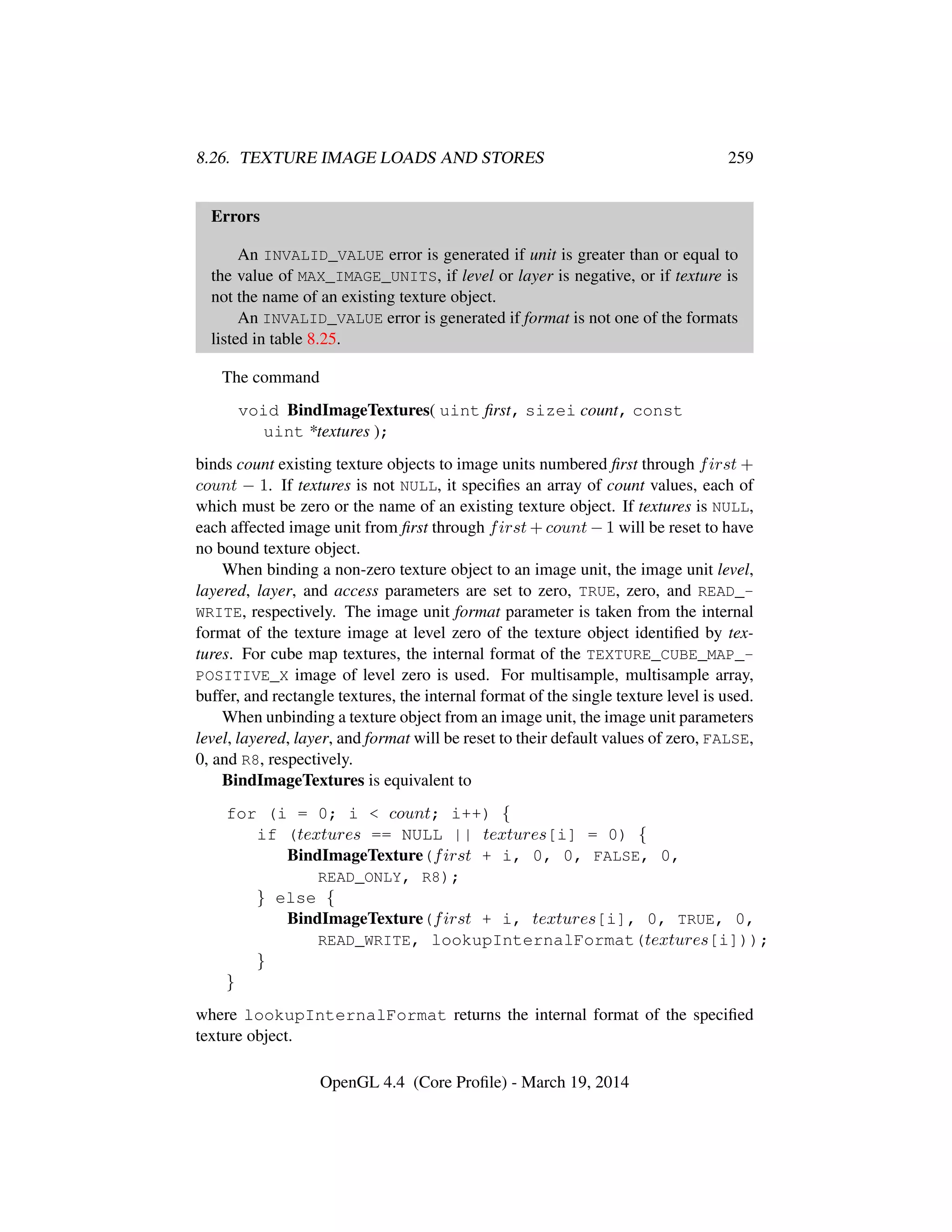 8.26. TEXTURE IMAGE LOADS AND STORES 259
Errors
An INVALID_VALUE error is generated if unit is greater than or equal to
the value of MAX_IMAGE_UNITS, if level or layer is negative, or if texture is
not the name of an existing texture object.
An INVALID_VALUE error is generated if format is not one of the formats
listed in table 8.25.
The command
void BindImageTextures( uint ﬁrst, sizei count, const
uint *textures );
binds count existing texture objects to image units numbered ﬁrst through first +
count − 1. If textures is not NULL, it speciﬁes an array of count values, each of
which must be zero or the name of an existing texture object. If textures is NULL,
each affected image unit from ﬁrst through first + count − 1 will be reset to have
no bound texture object.
When binding a non-zero texture object to an image unit, the image unit level,
layered, layer, and access parameters are set to zero, TRUE, zero, and READ_-
WRITE, respectively. The image unit format parameter is taken from the internal
format of the texture image at level zero of the texture object identiﬁed by tex-
tures. For cube map textures, the internal format of the TEXTURE_CUBE_MAP_-
POSITIVE_X image of level zero is used. For multisample, multisample array,
buffer, and rectangle textures, the internal format of the single texture level is used.
When unbinding a texture object from an image unit, the image unit parameters
level, layered, layer, and format will be reset to their default values of zero, FALSE,
0, and R8, respectively.
BindImageTextures is equivalent to
for (i = 0; i < count; i++) {
if (textures == NULL || textures[i] = 0) {
BindImageTexture(first + i, 0, 0, FALSE, 0,
READ_ONLY, R8);
} else {
BindImageTexture(first + i, textures[i], 0, TRUE, 0,
READ_WRITE, lookupInternalFormat(textures[i]));
}
}
where lookupInternalFormat returns the internal format of the speciﬁed
texture object.
OpenGL 4.4 (Core Proﬁle) - March 19, 2014
 