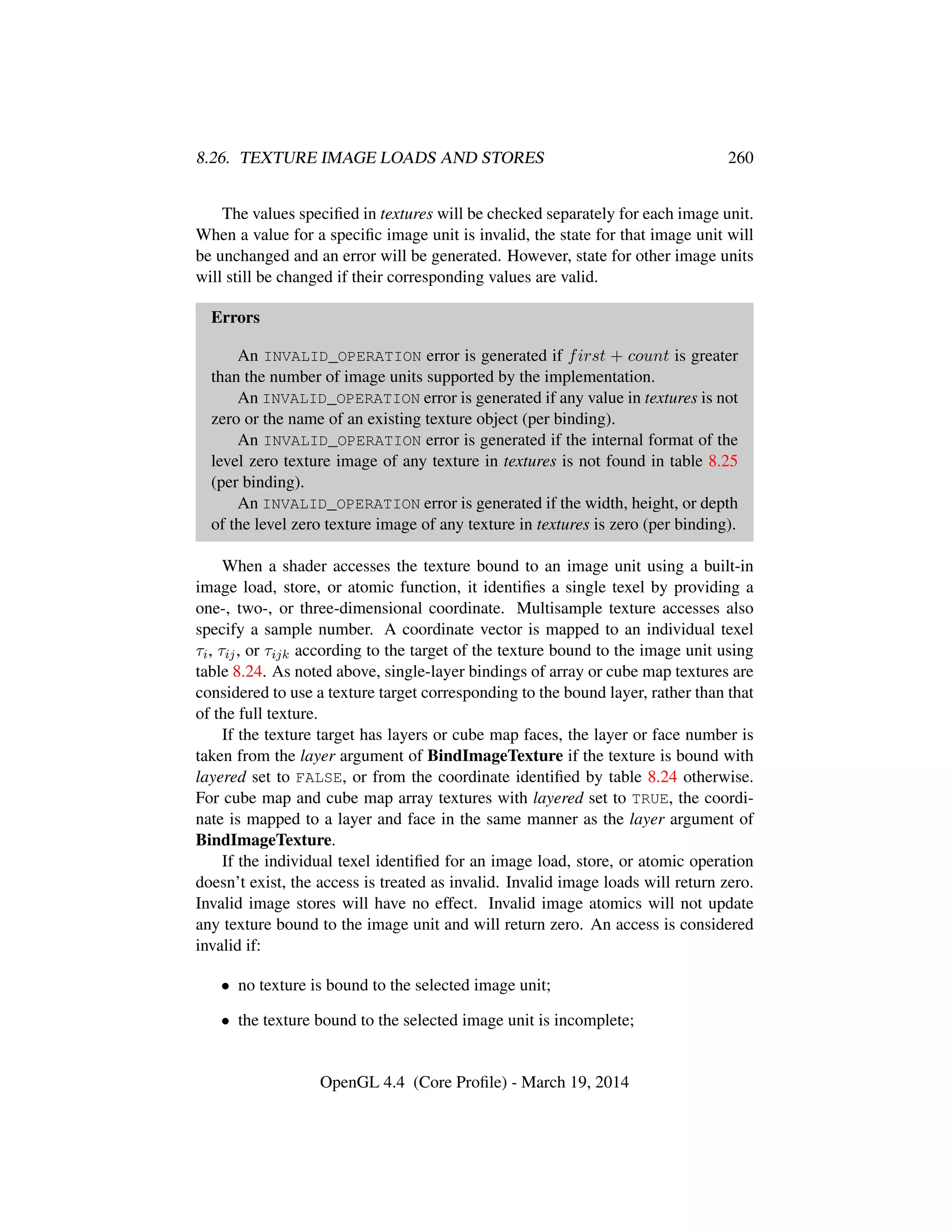 8.26. TEXTURE IMAGE LOADS AND STORES 260
The values speciﬁed in textures will be checked separately for each image unit.
When a value for a speciﬁc image unit is invalid, the state for that image unit will
be unchanged and an error will be generated. However, state for other image units
will still be changed if their corresponding values are valid.
Errors
An INVALID_OPERATION error is generated if first + count is greater
than the number of image units supported by the implementation.
An INVALID_OPERATION error is generated if any value in textures is not
zero or the name of an existing texture object (per binding).
An INVALID_OPERATION error is generated if the internal format of the
level zero texture image of any texture in textures is not found in table 8.25
(per binding).
An INVALID_OPERATION error is generated if the width, height, or depth
of the level zero texture image of any texture in textures is zero (per binding).
When a shader accesses the texture bound to an image unit using a built-in
image load, store, or atomic function, it identiﬁes a single texel by providing a
one-, two-, or three-dimensional coordinate. Multisample texture accesses also
specify a sample number. A coordinate vector is mapped to an individual texel
τi, τij, or τijk according to the target of the texture bound to the image unit using
table 8.24. As noted above, single-layer bindings of array or cube map textures are
considered to use a texture target corresponding to the bound layer, rather than that
of the full texture.
If the texture target has layers or cube map faces, the layer or face number is
taken from the layer argument of BindImageTexture if the texture is bound with
layered set to FALSE, or from the coordinate identiﬁed by table 8.24 otherwise.
For cube map and cube map array textures with layered set to TRUE, the coordi-
nate is mapped to a layer and face in the same manner as the layer argument of
BindImageTexture.
If the individual texel identiﬁed for an image load, store, or atomic operation
doesn’t exist, the access is treated as invalid. Invalid image loads will return zero.
Invalid image stores will have no effect. Invalid image atomics will not update
any texture bound to the image unit and will return zero. An access is considered
invalid if:
• no texture is bound to the selected image unit;
• the texture bound to the selected image unit is incomplete;
OpenGL 4.4 (Core Proﬁle) - March 19, 2014
 