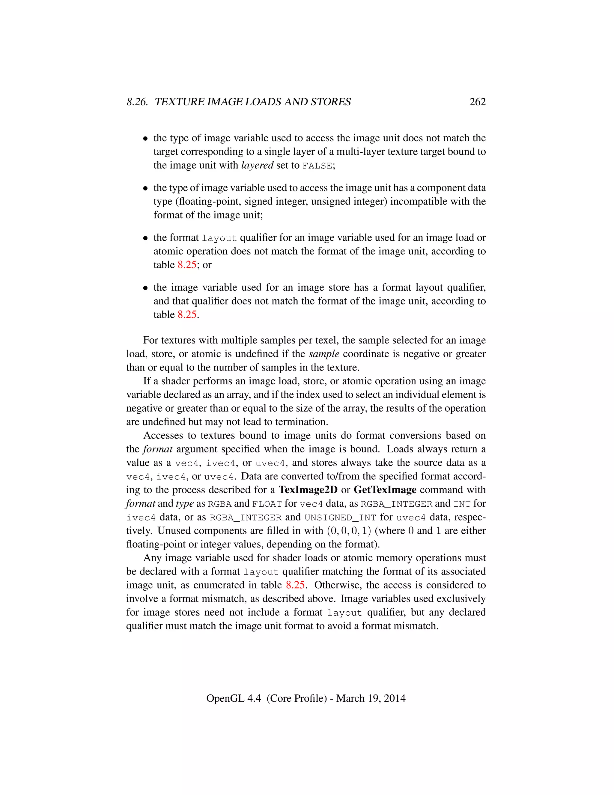 8.26. TEXTURE IMAGE LOADS AND STORES 262
• the type of image variable used to access the image unit does not match the
target corresponding to a single layer of a multi-layer texture target bound to
the image unit with layered set to FALSE;
• the type of image variable used to access the image unit has a component data
type (ﬂoating-point, signed integer, unsigned integer) incompatible with the
format of the image unit;
• the format layout qualiﬁer for an image variable used for an image load or
atomic operation does not match the format of the image unit, according to
table 8.25; or
• the image variable used for an image store has a format layout qualiﬁer,
and that qualiﬁer does not match the format of the image unit, according to
table 8.25.
For textures with multiple samples per texel, the sample selected for an image
load, store, or atomic is undeﬁned if the sample coordinate is negative or greater
than or equal to the number of samples in the texture.
If a shader performs an image load, store, or atomic operation using an image
variable declared as an array, and if the index used to select an individual element is
negative or greater than or equal to the size of the array, the results of the operation
are undeﬁned but may not lead to termination.
Accesses to textures bound to image units do format conversions based on
the format argument speciﬁed when the image is bound. Loads always return a
value as a vec4, ivec4, or uvec4, and stores always take the source data as a
vec4, ivec4, or uvec4. Data are converted to/from the speciﬁed format accord-
ing to the process described for a TexImage2D or GetTexImage command with
format and type as RGBA and FLOAT for vec4 data, as RGBA_INTEGER and INT for
ivec4 data, or as RGBA_INTEGER and UNSIGNED_INT for uvec4 data, respec-
tively. Unused components are ﬁlled in with (0, 0, 0, 1) (where 0 and 1 are either
ﬂoating-point or integer values, depending on the format).
Any image variable used for shader loads or atomic memory operations must
be declared with a format layout qualiﬁer matching the format of its associated
image unit, as enumerated in table 8.25. Otherwise, the access is considered to
involve a format mismatch, as described above. Image variables used exclusively
for image stores need not include a format layout qualiﬁer, but any declared
qualiﬁer must match the image unit format to avoid a format mismatch.
OpenGL 4.4 (Core Proﬁle) - March 19, 2014
 