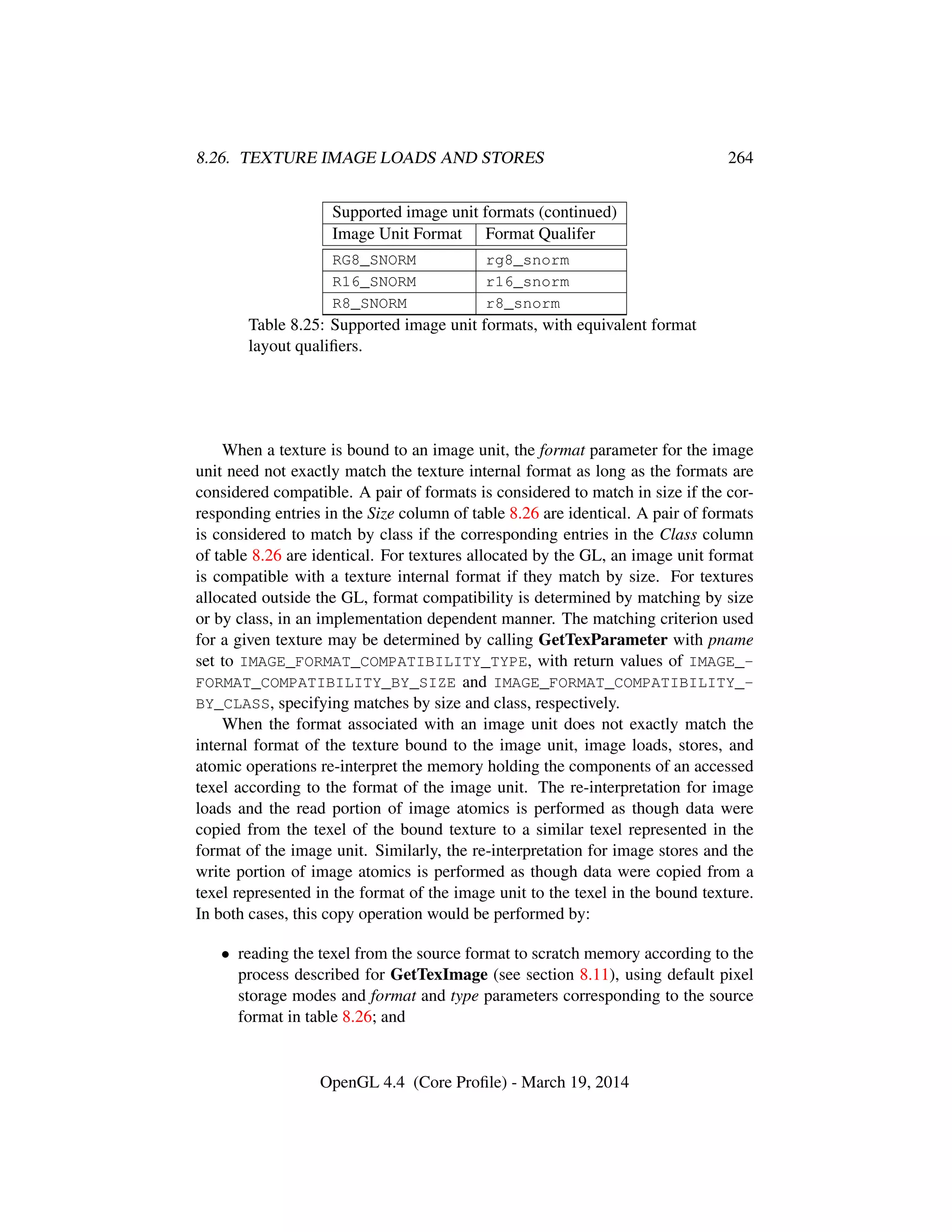 8.26. TEXTURE IMAGE LOADS AND STORES 264
Supported image unit formats (continued)
Image Unit Format Format Qualifer
RG8_SNORM rg8_snorm
R16_SNORM r16_snorm
R8_SNORM r8_snorm
Table 8.25: Supported image unit formats, with equivalent format
layout qualiﬁers.
When a texture is bound to an image unit, the format parameter for the image
unit need not exactly match the texture internal format as long as the formats are
considered compatible. A pair of formats is considered to match in size if the cor-
responding entries in the Size column of table 8.26 are identical. A pair of formats
is considered to match by class if the corresponding entries in the Class column
of table 8.26 are identical. For textures allocated by the GL, an image unit format
is compatible with a texture internal format if they match by size. For textures
allocated outside the GL, format compatibility is determined by matching by size
or by class, in an implementation dependent manner. The matching criterion used
for a given texture may be determined by calling GetTexParameter with pname
set to IMAGE_FORMAT_COMPATIBILITY_TYPE, with return values of IMAGE_-
FORMAT_COMPATIBILITY_BY_SIZE and IMAGE_FORMAT_COMPATIBILITY_-
BY_CLASS, specifying matches by size and class, respectively.
When the format associated with an image unit does not exactly match the
internal format of the texture bound to the image unit, image loads, stores, and
atomic operations re-interpret the memory holding the components of an accessed
texel according to the format of the image unit. The re-interpretation for image
loads and the read portion of image atomics is performed as though data were
copied from the texel of the bound texture to a similar texel represented in the
format of the image unit. Similarly, the re-interpretation for image stores and the
write portion of image atomics is performed as though data were copied from a
texel represented in the format of the image unit to the texel in the bound texture.
In both cases, this copy operation would be performed by:
• reading the texel from the source format to scratch memory according to the
process described for GetTexImage (see section 8.11), using default pixel
storage modes and format and type parameters corresponding to the source
format in table 8.26; and
OpenGL 4.4 (Core Proﬁle) - March 19, 2014
 